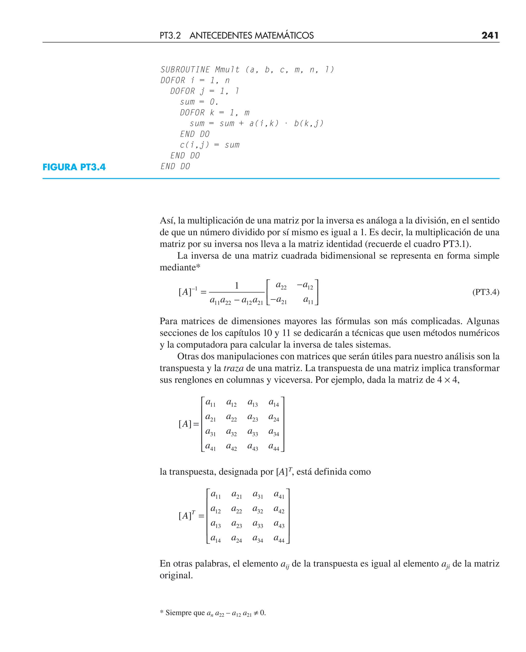 Así, la multiplicación de una matriz por la inversa es análoga a la división, en el sentido
de que un número dividido por sí mismo es igual a 1. Es decir, la multiplicación de una
matriz por su inversa nos lleva a la matriz identidad (recuerde el cuadro PT3.1).
La inversa de una matriz cuadrada bidimensional se representa en forma simple
mediante*
[ ]
–
–
–
–
A
a a a a
a a
a a
1
11 22 12 21
22 12
21 11
1
=
⎡
⎣
⎢
⎤
⎦
⎥ (PT3.4)
Para matrices de dimensiones mayores las fórmulas son más complicadas. Algunas
secciones de los capítulos 10 y 11 se dedicarán a técnicas que usen métodos numéricos
y la computadora para calcular la inversa de tales sistemas.
Otras dos manipulaciones con matrices que serán útiles para nuestro análisis son la
transpuesta y la traza de una matriz. La transpuesta de una matriz implica transformar
sus renglones en columnas y viceversa. Por ejemplo, dada la matriz de 4 × 4,
[ ]
A
a a a a
a a a a
a a a a
a a a a
=
⎡
⎣
⎢
⎢
⎢
⎢
⎤
⎦
⎥
⎥
⎥
⎥
11 12 13 14
21 22 23 24
31 32 33 34
41 42 43 44
la transpuesta, designada por [A]T
, está definida como
[ ]
A
a a a a
a a a a
a a a a
a a a a
T
=
⎡
⎣
⎢
⎢
⎢
⎢
⎤
⎦
⎥
⎥
⎥
⎥
11 21 31 41
12 22 32 42
13 23 33 43
14 24 34 44
En otras palabras, el elemento aij de la transpuesta es igual al elemento aji de la matriz
original.
FIGURA PT3.4
SUBROUTINE Mmult (a, b, c, m, n, l)
DOFOR i = 1, n
DOFOR j = 1, l
sum = 0.
DOFOR k = 1, m
sum = sum + a(i,k) · b(k,j)
END DO
c(i,j) = sum
END DO
END DO
PT3.2 ANTECEDENTES MATEMÁTICOS 241
* Siempre que an a22 – a12 a21 ≠ 0.
 