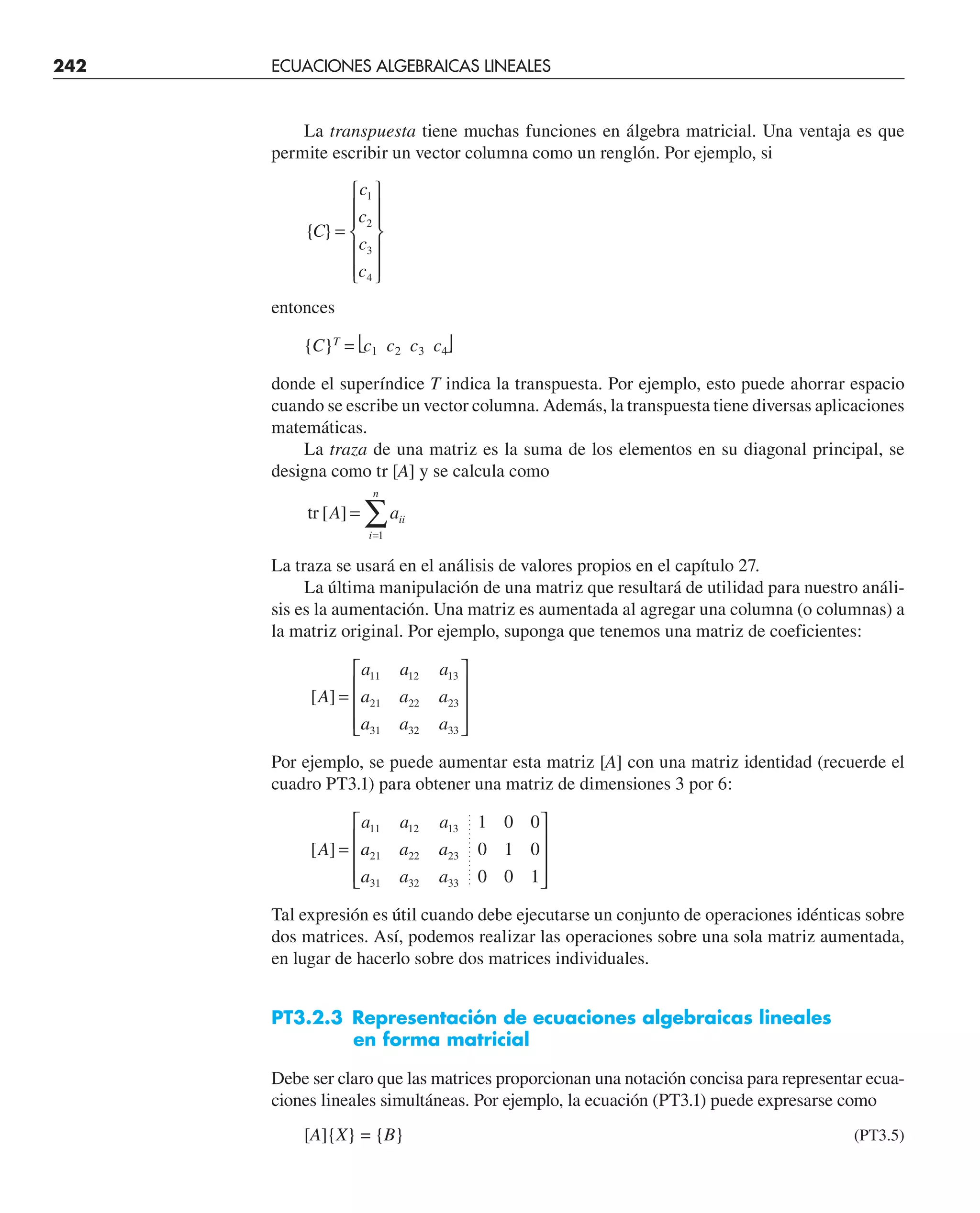 La transpuesta tiene muchas funciones en álgebra matricial. Una ventaja es que
permite escribir un vector columna como un renglón. Por ejemplo, si
{ }
C
c
c
c
c
=
⎧
⎨
⎪
⎪
⎩
⎪
⎪
⎫
⎬
⎪
⎪
⎭
⎪
⎪
1
2
3
4
entonces
{C}T
= ⎣c1 c2 c3 c4⎦
donde el superíndice T indica la transpuesta. Por ejemplo, esto puede ahorrar espacio
cuando se escribe un vector columna. Además, la transpuesta tiene diversas aplicaciones
matemáticas.
La traza de una matriz es la suma de los elementos en su diagonal principal, se
designa como tr [A] y se calcula como
tr [ ]
A aii
i
n
=
=
∑
1
La traza se usará en el análisis de valores propios en el capítulo 27.
La última manipulación de una matriz que resultará de utilidad para nuestro análi-
sis es la aumentación. Una matriz es aumentada al agregar una columna (o columnas) a
la matriz original. Por ejemplo, suponga que tenemos una matriz de coeficientes:
[ ]
A
a a a
a a a
a a a
=
⎡
⎣
⎢
⎢
⎢
⎤
⎦
⎥
⎥
⎥
11 12 13
21 22 23
31 32 33
Por ejemplo, se puede aumentar esta matriz [A] con una matriz identidad (recuerde el
cuadro PT3.1) para obtener una matriz de dimensiones 3 por 6:
[ ]
A
a a a
a a a
a a a
=
⎡
⎣
⎢
⎢
⎢
⎤
⎦
⎥
⎥
⎥
11 12 13
21 22 23
31 32 33
1 0 0
0 1 0
0 0 1
Tal expresión es útil cuando debe ejecutarse un conjunto de operaciones idénticas sobre
dos matrices. Así, podemos realizar las operaciones sobre una sola matriz aumentada,
en lugar de hacerlo sobre dos matrices individuales.
PT3.2.3 Representación de ecuaciones algebraicas lineales
en forma matricial
Debe ser claro que las matrices proporcionan una notación concisa para representar ecua-
ciones lineales simultáneas. Por ejemplo, la ecuación (PT3.1) puede expresarse como
[A]{X} = {B} (PT3.5)
242 ECUACIONES ALGEBRAICAS LINEALES
 