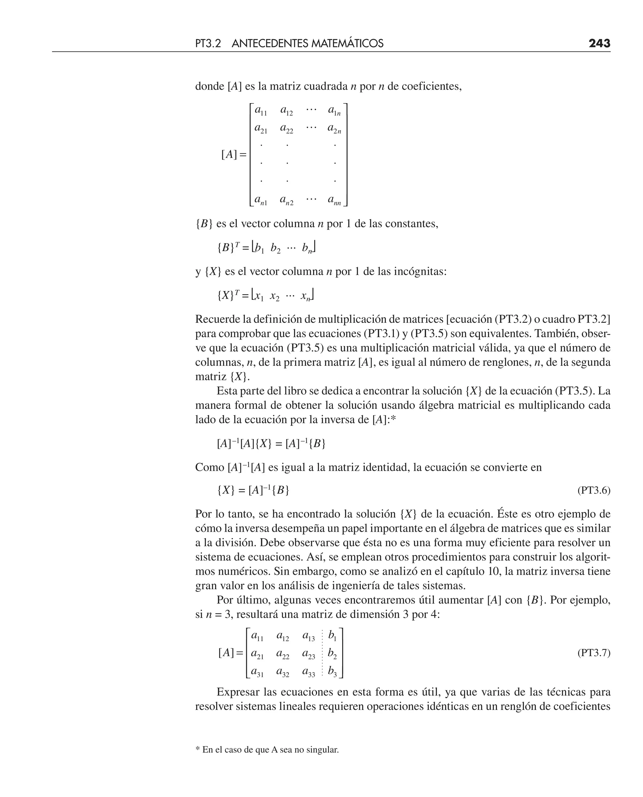 donde [A] es la matriz cuadrada n por n de coeficientes,
[ ]
A
a a a
a a a
a a a
n
n
n n nn
=
⋅ ⋅ ⋅
⋅ ⋅ ⋅
⋅ ⋅ ⋅
⎡
⎣
⎢
⎢
⎢
⎢
⎢
⎢
⎢
⎢
⎤
⎦
⎥
⎥
⎥
⎥
⎥
⎥
⎥
⎥
11 12 1
21 22 2
1 2



{B} es el vector columna n por 1 de las constantes,
{B}T
= ⎣b1 b2 ··· bn⎦
y {X} es el vector columna n por 1 de las incógnitas:
{X}T
= ⎣x1 x2 ··· xn⎦
Recuerde la definición de multiplicación de matrices [ecuación (PT3.2) o cuadro PT3.2]
para comprobar que las ecuaciones (PT3.1) y (PT3.5) son equivalentes. También, obser-
ve que la ecuación (PT3.5) es una multiplicación matricial válida, ya que el número de
columnas, n, de la primera matriz [A], es igual al número de renglones, n, de la segunda
matriz {X}.
Esta parte del libro se dedica a encontrar la solución {X} de la ecuación (PT3.5). La
manera formal de obtener la solución usando álgebra matricial es multiplicando cada
lado de la ecuación por la inversa de [A]:*
[A]–1
[A]{X} = [A]–1
{B}
Como [A]–1
[A] es igual a la matriz identidad, la ecuación se convierte en
{X} = [A]–1
{B} (PT3.6)
Por lo tanto, se ha encontrado la solución {X} de la ecuación. Éste es otro ejemplo de
cómo la inversa desempeña un papel importante en el álgebra de matrices que es similar
a la división. Debe observarse que ésta no es una forma muy eficiente para resolver un
sistema de ecuaciones. Así, se emplean otros procedimientos para construir los algorit-
mos numéricos. Sin embargo, como se analizó en el capítulo 10, la matriz inversa tiene
gran valor en los análisis de ingeniería de tales sistemas.
Por último, algunas veces encontraremos útil aumentar [A] con {B}. Por ejemplo,
si n = 3, resultará una matriz de dimensión 3 por 4:
[ ]
A
a a a b
a a a b
a a a b
=
⎡
⎣
⎢
⎢
⎢
⎤
⎦
⎥
⎥
⎥
11 12 13 1
21 22 23 2
31 32 33 3
(PT3.7)
Expresar las ecuaciones en esta forma es útil, ya que varias de las técnicas para
resolver sistemas lineales requieren operaciones idénticas en un renglón de coeficientes
PT3.2 ANTECEDENTES MATEMÁTICOS 243
* En el caso de que A sea no singular.
 