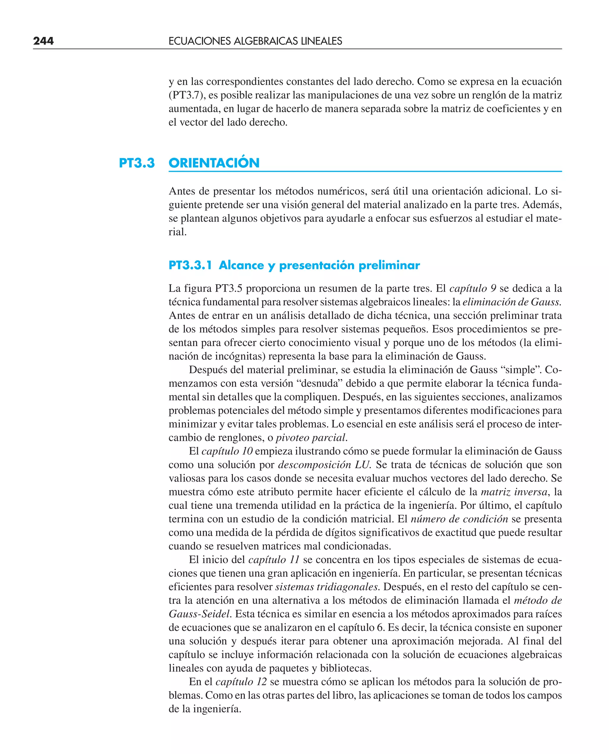 y en las correspondientes constantes del lado derecho. Como se expresa en la ecuación
(PT3.7), es posible realizar las manipulaciones de una vez sobre un renglón de la matriz
aumentada, en lugar de hacerlo de manera separada sobre la matriz de coeficientes y en
el vector del lado derecho.
PT3.3 ORIENTACIÓN
Antes de presentar los métodos numéricos, será útil una orientación adicional. Lo si-
guiente pretende ser una visión general del material analizado en la parte tres. Además,
se plantean algunos objetivos para ayudarle a enfocar sus esfuerzos al estudiar el mate-
rial.
PT3.3.1 Alcance y presentación preliminar
La figura PT3.5 proporciona un resumen de la parte tres. El capítulo 9 se dedica a la
técnica fundamental para resolver sistemas algebraicos lineales: la eliminación de Gauss.
Antes de entrar en un análisis detallado de dicha técnica, una sección preliminar trata
de los métodos simples para resolver sistemas pequeños. Esos procedimientos se pre-
sentan para ofrecer cierto conocimiento visual y porque uno de los métodos (la elimi-
nación de incógnitas) representa la base para la eliminación de Gauss.
Después del material preliminar, se estudia la eliminación de Gauss “simple”. Co-
menzamos con esta versión “desnuda” debido a que permite elaborar la técnica funda-
mental sin detalles que la compliquen. Después, en las siguientes secciones, analizamos
problemas potenciales del método simple y presentamos diferentes modificaciones para
minimizar y evitar tales problemas. Lo esencial en este análisis será el proceso de inter-
cambio de renglones, o pivoteo parcial.
El capítulo 10 empieza ilustrando cómo se puede formular la eliminación de Gauss
como una solución por descomposición LU. Se trata de técnicas de solución que son
valiosas para los casos donde se necesita evaluar muchos vectores del lado derecho. Se
muestra cómo este atributo permite hacer eficiente el cálculo de la matriz inversa, la
cual tiene una tremenda utilidad en la práctica de la ingeniería. Por último, el capítulo
termina con un estudio de la condición matricial. El número de condición se presenta
como una medida de la pérdida de dígitos significativos de exactitud que puede resultar
cuando se resuelven matrices mal condicionadas.
El inicio del capítulo 11 se concentra en los tipos especiales de sistemas de ecua-
ciones que tienen una gran aplicación en ingeniería. En particular, se presentan técnicas
eficientes para resolver sistemas tridiagonales. Después, en el resto del capítulo se cen-
tra la atención en una alternativa a los métodos de eliminación llamada el método de
Gauss-Seidel. Esta técnica es similar en esencia a los métodos aproximados para raíces
de ecuaciones que se analizaron en el capítulo 6. Es decir, la técnica consiste en suponer
una solución y después iterar para obtener una aproximación mejorada. Al final del
capítulo se incluye información relacionada con la solución de ecuaciones algebraicas
lineales con ayuda de paquetes y bibliotecas.
En el capítulo 12 se muestra cómo se aplican los métodos para la solución de pro-
blemas. Como en las otras partes del libro, las aplicaciones se toman de todos los campos
de la ingeniería.
244 ECUACIONES ALGEBRAICAS LINEALES
 