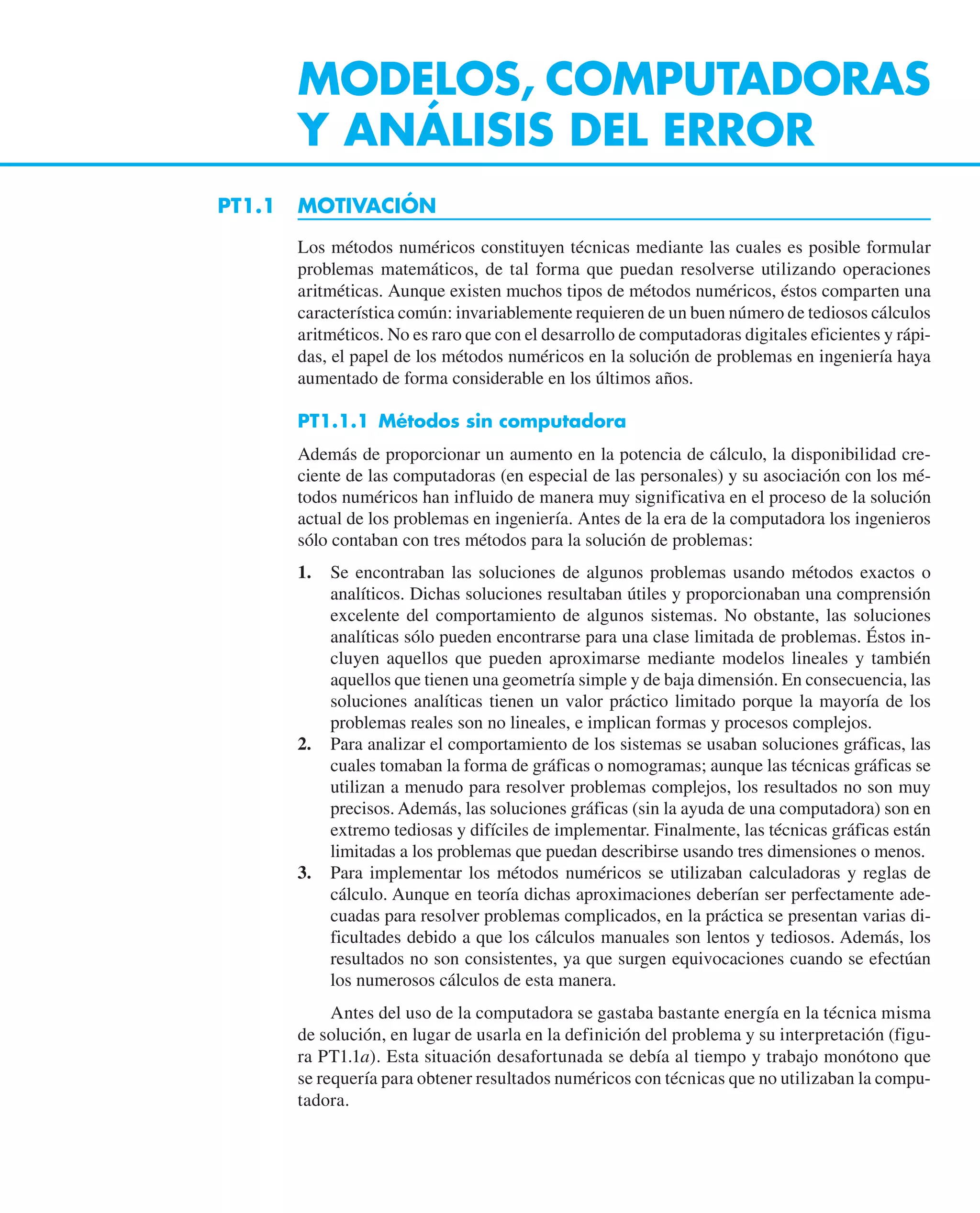 MODELOS, COMPUTADORAS
Y ANÁLISIS DEL ERROR
PT1.1 MOTIVACIÓN
Los métodos numéricos constituyen técnicas mediante las cuales es posible formular
problemas matemáticos, de tal forma que puedan resolverse utilizando operaciones
aritméticas. Aunque existen muchos tipos de métodos numéricos, éstos comparten una
característica común: invariablemente requieren de un buen número de tediosos cálculos
aritméticos. No es raro que con el desarrollo de computadoras digitales eficientes y rápi-
das, el papel de los métodos numéricos en la solución de problemas en ingeniería haya
aumentado de forma considerable en los últimos años.
PT1.1.1 Métodos sin computadora
Además de proporcionar un aumento en la potencia de cálculo, la disponibilidad cre-
ciente de las computadoras (en especial de las personales) y su asociación con los mé-
todos numéricos han influido de manera muy significativa en el proceso de la solución
actual de los problemas en ingeniería. Antes de la era de la computadora los ingenieros
sólo contaban con tres métodos para la solución de problemas:
1. Se encontraban las soluciones de algunos problemas usando métodos exactos o
analíticos. Dichas soluciones resultaban útiles y proporcionaban una comprensión
excelente del comportamiento de algunos sistemas. No obstante, las soluciones
analíticas sólo pueden encontrarse para una clase limitada de problemas. Éstos in-
cluyen aquellos que pueden aproximarse mediante modelos lineales y también
aquellos que tienen una geometría simple y de baja dimensión. En consecuencia, las
soluciones analíticas tienen un valor práctico limitado porque la mayoría de los
problemas reales son no lineales, e implican formas y procesos complejos.
2. Para analizar el comportamiento de los sistemas se usaban soluciones gráficas, las
cuales tomaban la forma de gráficas o nomogramas; aunque las técnicas gráficas se
utilizan a menudo para resolver problemas complejos, los resultados no son muy
precisos. Además, las soluciones gráficas (sin la ayuda de una computadora) son en
extremo tediosas y difíciles de implementar. Finalmente, las técnicas gráficas están
limitadas a los problemas que puedan describirse usando tres dimensiones o menos.
3. Para implementar los métodos numéricos se utilizaban calculadoras y reglas de
cálculo. Aunque en teoría dichas aproximaciones deberían ser perfectamente ade-
cuadas para resolver problemas complicados, en la práctica se presentan varias di-
ficultades debido a que los cálculos manuales son lentos y tediosos. Además, los
resultados no son consistentes, ya que surgen equivocaciones cuando se efectúan
los numerosos cálculos de esta manera.
Antes del uso de la computadora se gastaba bastante energía en la técnica misma
de solución, en lugar de usarla en la definición del problema y su interpretación (figu-
ra PT1.1a). Esta situación desafortunada se debía al tiempo y trabajo monótono que
se requería para obtener resultados numéricos con técnicas que no utilizaban la compu-
tadora.
 