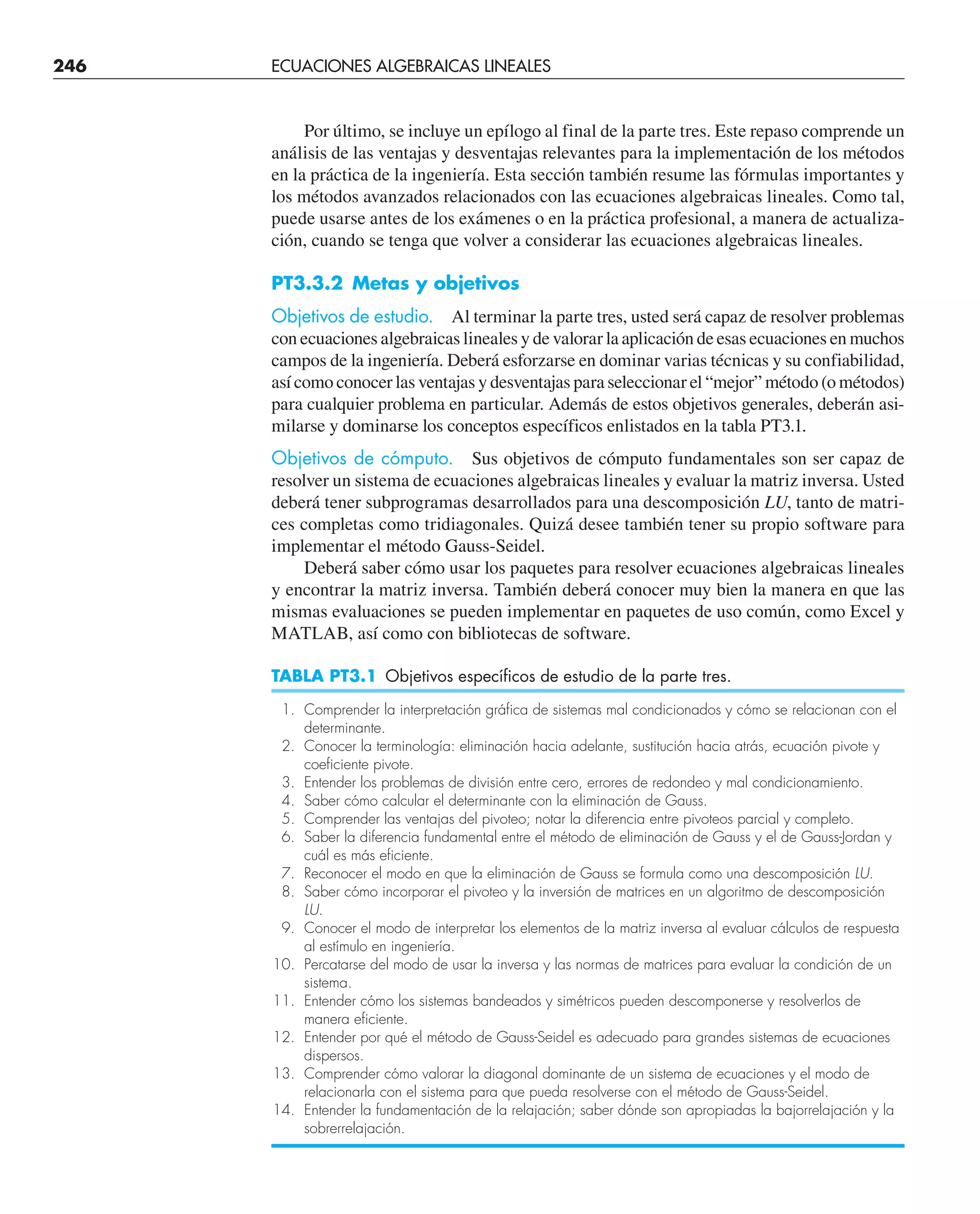 Por último, se incluye un epílogo al final de la parte tres. Este repaso comprende un
análisis de las ventajas y desventajas relevantes para la implementación de los métodos
en la práctica de la ingeniería. Esta sección también resume las fórmulas importantes y
los métodos avanzados relacionados con las ecuaciones algebraicas lineales. Como tal,
puede usarse antes de los exámenes o en la práctica profesional, a manera de actualiza-
ción, cuando se tenga que volver a considerar las ecuaciones algebraicas lineales.
PT3.3.2 Metas y objetivos
Objetivos de estudio. Al terminar la parte tres, usted será capaz de resolver problemas
con ecuaciones algebraicas lineales y de valorar la aplicación de esas ecuaciones en muchos
campos de la ingeniería. Deberá esforzarse en dominar varias técnicas y su confiabilidad,
así como conocer las ventajas y desventajas para seleccionar el “mejor” método (o métodos)
para cualquier problema en particular. Además de estos objetivos generales, deberán asi-
milarse y dominarse los conceptos específicos enlistados en la tabla PT3.1.
Objetivos de cómputo. Sus objetivos de cómputo fundamentales son ser capaz de
resolver un sistema de ecuaciones algebraicas lineales y evaluar la matriz inversa. Usted
deberá tener subprogramas desarrollados para una descomposición LU, tanto de matri-
ces completas como tridiagonales. Quizá desee también tener su propio software para
implementar el método Gauss-Seidel.
Deberá saber cómo usar los paquetes para resolver ecuaciones algebraicas lineales
y encontrar la matriz inversa. También deberá conocer muy bien la manera en que las
mismas evaluaciones se pueden implementar en paquetes de uso común, como Excel y
MATLAB, así como con bibliotecas de software.
TABLA PT3.1 Objetivos específicos de estudio de la parte tres.
1. Comprender la interpretación gráfica de sistemas mal condicionados y cómo se relacionan con el
determinante.
2. Conocer la terminología: eliminación hacia adelante, sustitución hacia atrás, ecuación pivote y
coeficiente pivote.
3. Entender los problemas de división entre cero, errores de redondeo y mal condicionamiento.
4. Saber cómo calcular el determinante con la eliminación de Gauss.
5. Comprender las ventajas del pivoteo; notar la diferencia entre pivoteos parcial y completo.
6. Saber la diferencia fundamental entre el método de eliminación de Gauss y el de Gauss-Jordan y
cuál es más eficiente.
7. Reconocer el modo en que la eliminación de Gauss se formula como una descomposición LU.
8. Saber cómo incorporar el pivoteo y la inversión de matrices en un algoritmo de descomposición
LU.
9. Conocer el modo de interpretar los elementos de la matriz inversa al evaluar cálculos de respuesta
al estímulo en ingeniería.
10. Percatarse del modo de usar la inversa y las normas de matrices para evaluar la condición de un
sistema.
11. Entender cómo los sistemas bandeados y simétricos pueden descomponerse y resolverlos de
manera eficiente.
12. Entender por qué el método de Gauss-Seidel es adecuado para grandes sistemas de ecuaciones
dispersos.
13. Comprender cómo valorar la diagonal dominante de un sistema de ecuaciones y el modo de
relacionarla con el sistema para que pueda resolverse con el método de Gauss-Seidel.
14. Entender la fundamentación de la relajación; saber dónde son apropiadas la bajorrelajación y la
sobrerrelajación.
246 ECUACIONES ALGEBRAICAS LINEALES
 