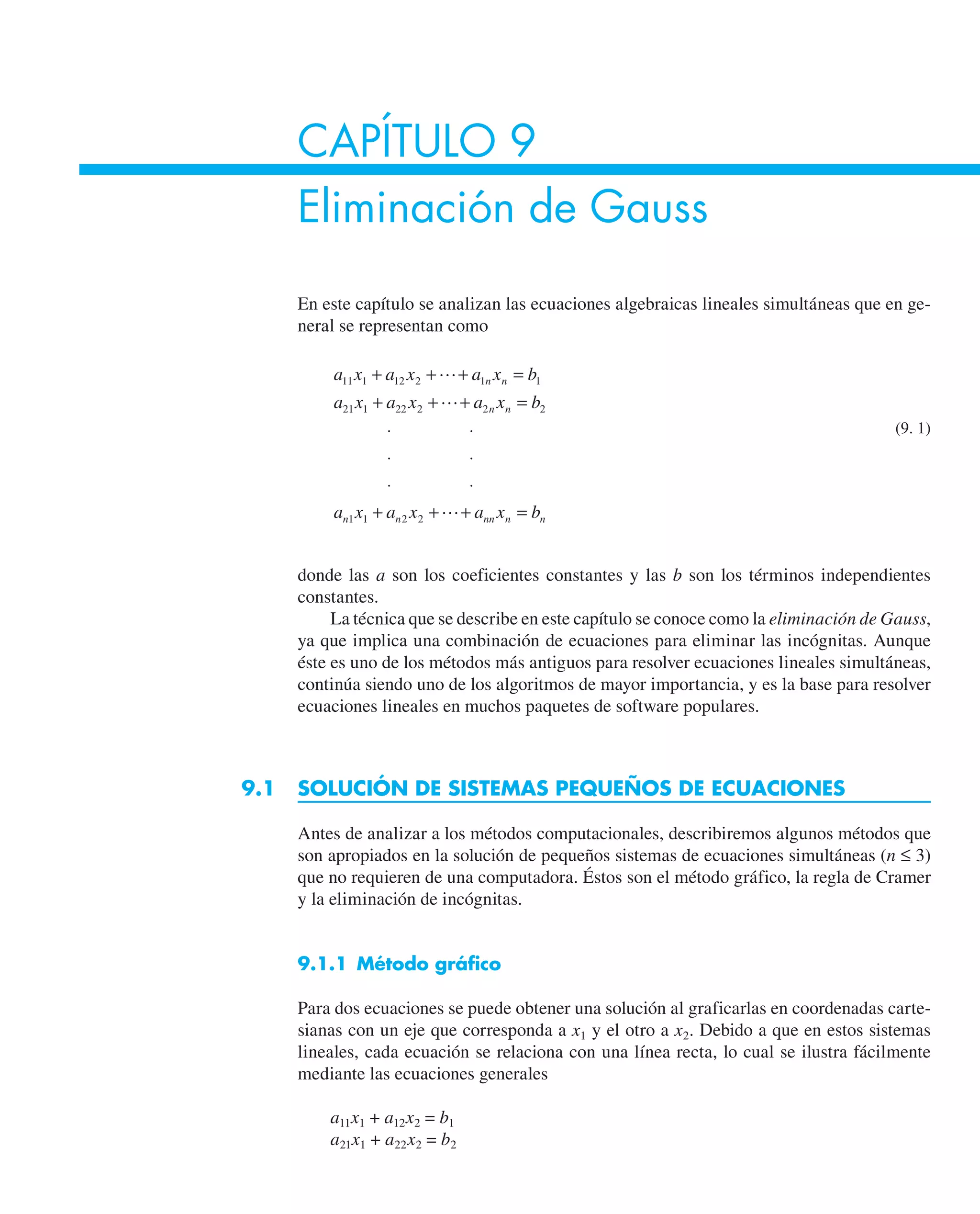 CAPÍTULO 9
Eliminación de Gauss
En este capítulo se analizan las ecuaciones algebraicas lineales simultáneas que en ge-
neral se representan como
a x a x a x b
a x a x a x b
a x a x a x b
n n
n n
n n nn n n
11 1 12 2 1 1
21 1 22 2 2 2
1 1 2 2
+ + + =
+ + + =
⋅ ⋅
⋅ ⋅
⋅ ⋅
+ + + =



(9. 1)
donde las a son los coeficientes constantes y las b son los términos independientes
constantes.
La técnica que se describe en este capítulo se conoce como la eliminación de Gauss,
ya que implica una combinación de ecuaciones para eliminar las incógnitas. Aunque
éste es uno de los métodos más antiguos para resolver ecuaciones lineales simultáneas,
continúa siendo uno de los algoritmos de mayor importancia, y es la base para resolver
ecuaciones lineales en muchos paquetes de software populares.
9.1 SOLUCIÓN DE SISTEMAS PEQUEÑOS DE ECUACIONES
Antes de analizar a los métodos computacionales, describiremos algunos métodos que
son apropiados en la solución de pequeños sistemas de ecuaciones simultáneas (n ≤ 3)
que no requieren de una computadora. Éstos son el método gráfico, la regla de Cramer
y la eliminación de incógnitas.
9.1.1 Método gráfico
Para dos ecuaciones se puede obtener una solución al graficarlas en coordenadas carte-
sianas con un eje que corresponda a x1 y el otro a x2. Debido a que en estos sistemas
lineales, cada ecuación se relaciona con una línea recta, lo cual se ilustra fácilmente
mediante las ecuaciones generales
a11x1 + a12x2 = b1
a21x1 + a22x2 = b2
 