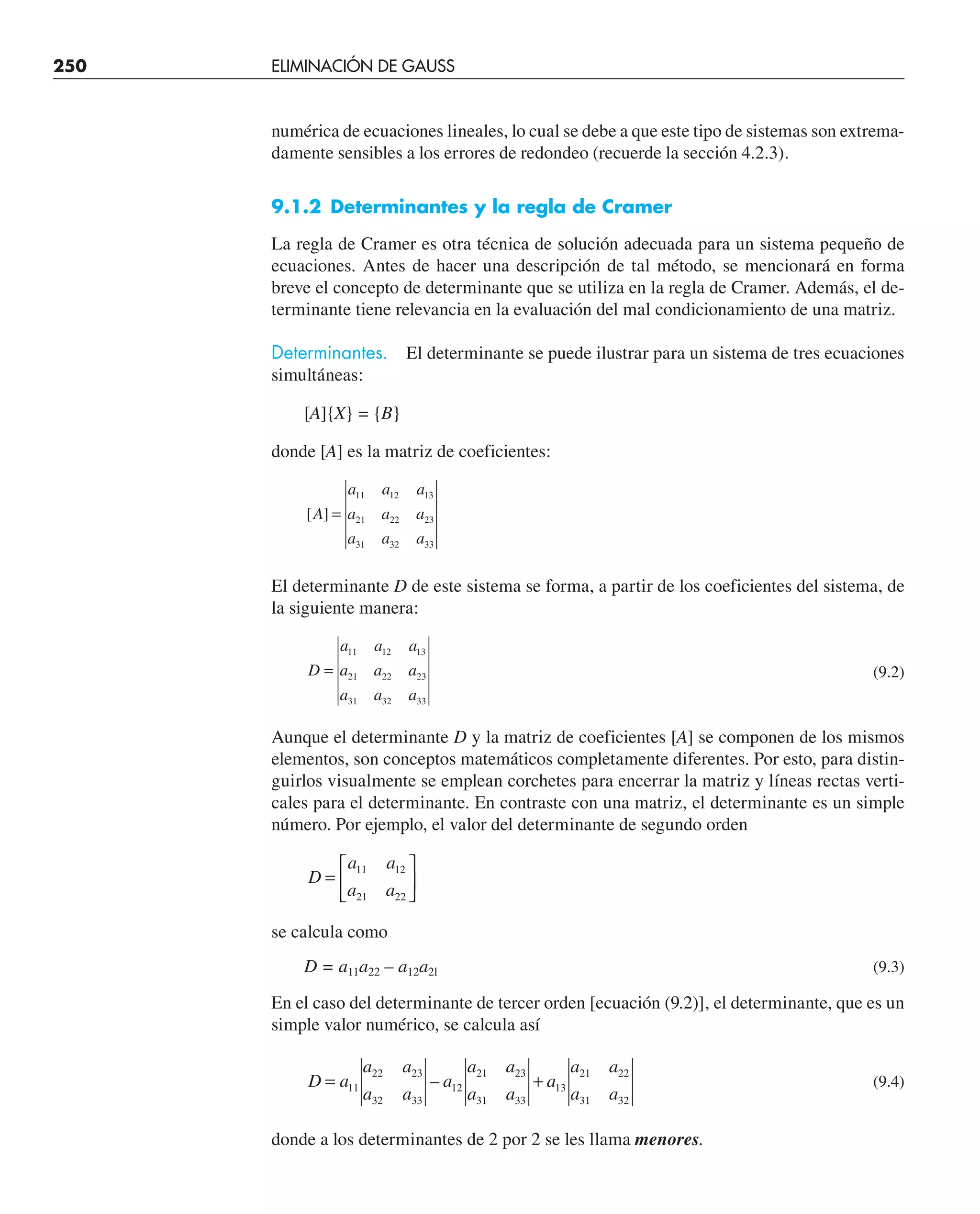250 ELIMINACIÓN DE GAUSS
numérica de ecuaciones lineales, lo cual se debe a que este tipo de sistemas son extrema-
damente sensibles a los errores de redondeo (recuerde la sección 4.2.3).
9.1.2 Determinantes y la regla de Cramer
La regla de Cramer es otra técnica de solución adecuada para un sistema pequeño de
ecuaciones. Antes de hacer una descripción de tal método, se mencionará en forma
breve el concepto de determinante que se utiliza en la regla de Cramer. Además, el de-
terminante tiene relevancia en la evaluación del mal condicionamiento de una matriz.
Determinantes. El determinante se puede ilustrar para un sistema de tres ecuaciones
simultáneas:
[A]{X} = {B}
donde [A] es la matriz de coeficientes:
[ ]
A
a a a
a a a
a a a
=
11 12 13
21 22 23
31 32 33
El determinante D de este sistema se forma, a partir de los coeficientes del sistema, de
la siguiente manera:
D
a a a
a a a
a a a
=
11 12 13
21 22 23
31 32 33
(9.2)
Aunque el determinante D y la matriz de coeficientes [A] se componen de los mismos
elementos, son conceptos matemáticos completamente diferentes. Por esto, para distin-
guirlos visualmente se emplean corchetes para encerrar la matriz y líneas rectas verti-
cales para el determinante. En contraste con una matriz, el determinante es un simple
número. Por ejemplo, el valor del determinante de segundo orden
D
a a
a a
=
⎡
⎣
⎢
⎤
⎦
⎥
11 12
21 22
se calcula como
D = a11a22 – a12a2l (9.3)
En el caso del determinante de tercer orden [ecuación (9.2)], el determinante, que es un
simple valor numérico, se calcula así
D a
a a
a a
a
a a
a a
a
a a
a a
= +
11
22 23
32 33
12
21 23
31 33
13
21 22
31 32
– (9.4)
donde a los determinantes de 2 por 2 se les llama menores.
 