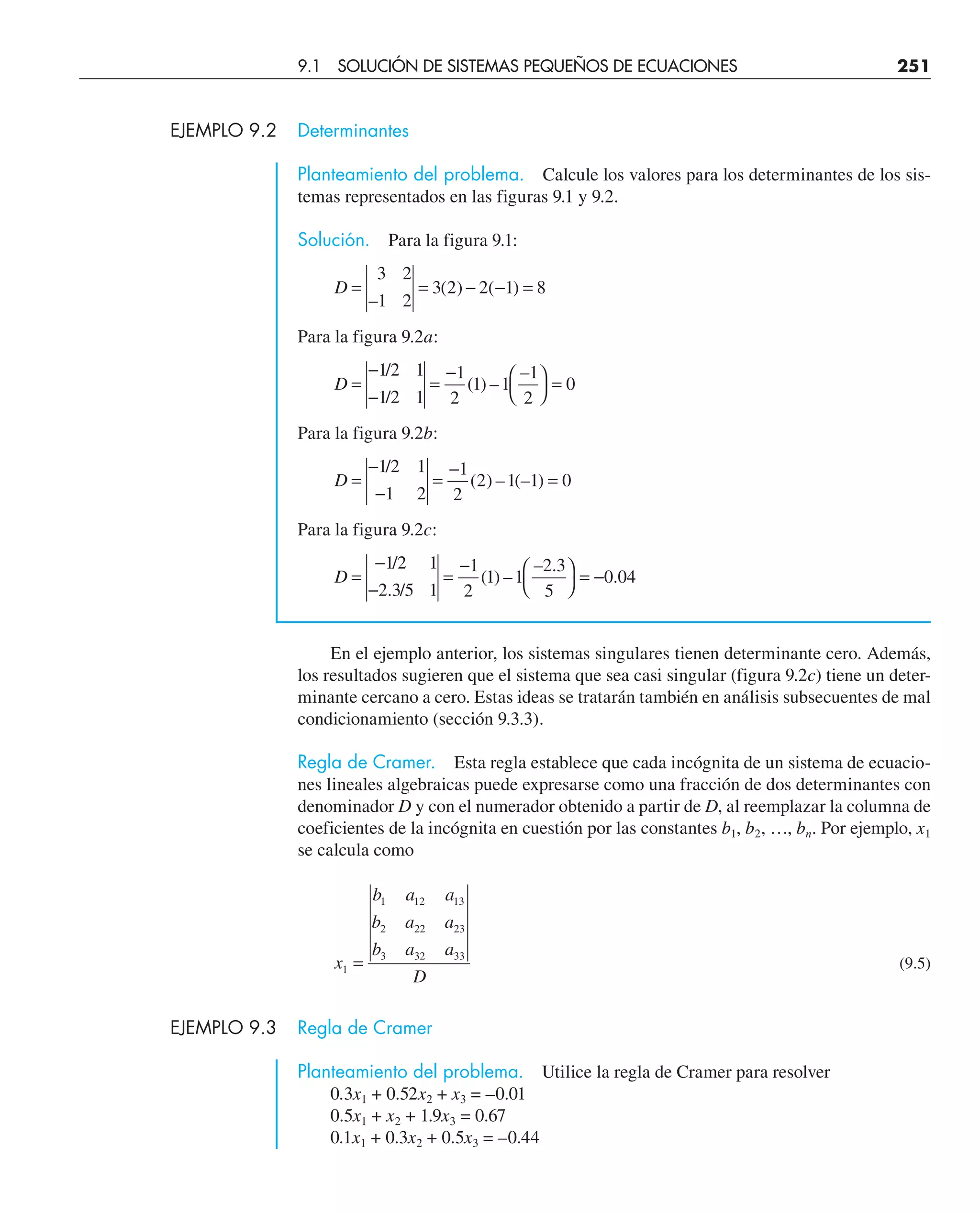 EJEMPLO 9.2 Determinantes
Planteamiento del problema. Calcule los valores para los determinantes de los sis-
temas representados en las figuras 9.1 y 9.2.
Solución. Para la figura 9.1:
D = = − − =
3 2
1 2
3 2 2 1 8
–
( ) ( )
Para la figura 9.2a:
D =
−
−
=
− ⎛
⎝
⎞
⎠
=
1 2 1
1 2 1
1
2
1 1
1
2
0
/
/
( ) –
–
Para la figura 9.2b:
D =
−
−
=
−
=
1 2 1
1 2
1
2
2 1 1 0
/
( ) – (– )
Para la figura 9.2c:
D =
−
−
=
− ⎛
⎝
⎞
⎠
= −
1 2 1
2 3 5 1
1
2
1 1
2 3
5
0 04
/
. /
( ) –
– .
.
En el ejemplo anterior, los sistemas singulares tienen determinante cero. Además,
los resultados sugieren que el sistema que sea casi singular (figura 9.2c) tiene un deter-
minante cercano a cero. Estas ideas se tratarán también en análisis subsecuentes de mal
condicionamiento (sección 9.3.3).
Regla de Cramer. Esta regla establece que cada incógnita de un sistema de ecuacio-
nes lineales algebraicas puede expresarse como una fracción de dos determinantes con
denominador D y con el numerador obtenido a partir de D, al reemplazar la columna de
coeficientes de la incógnita en cuestión por las constantes b1, b2, …, bn. Por ejemplo, x1
se calcula como
x
b a a
b a a
b a a
D
1
1 12 13
2 22 23
3 32 33
= (9.5)
EJEMPLO 9.3 Regla de Cramer
Planteamiento del problema. Utilice la regla de Cramer para resolver
0.3x1 + 0.52x2 + x3 = –0.01
0.5x1 + x2 + 1.9x3 = 0.67
0.1x1 + 0.3x2 + 0.5x3 = –0.44
9.1 SOLUCIÓN DE SISTEMAS PEQUEÑOS DE ECUACIONES 251
 