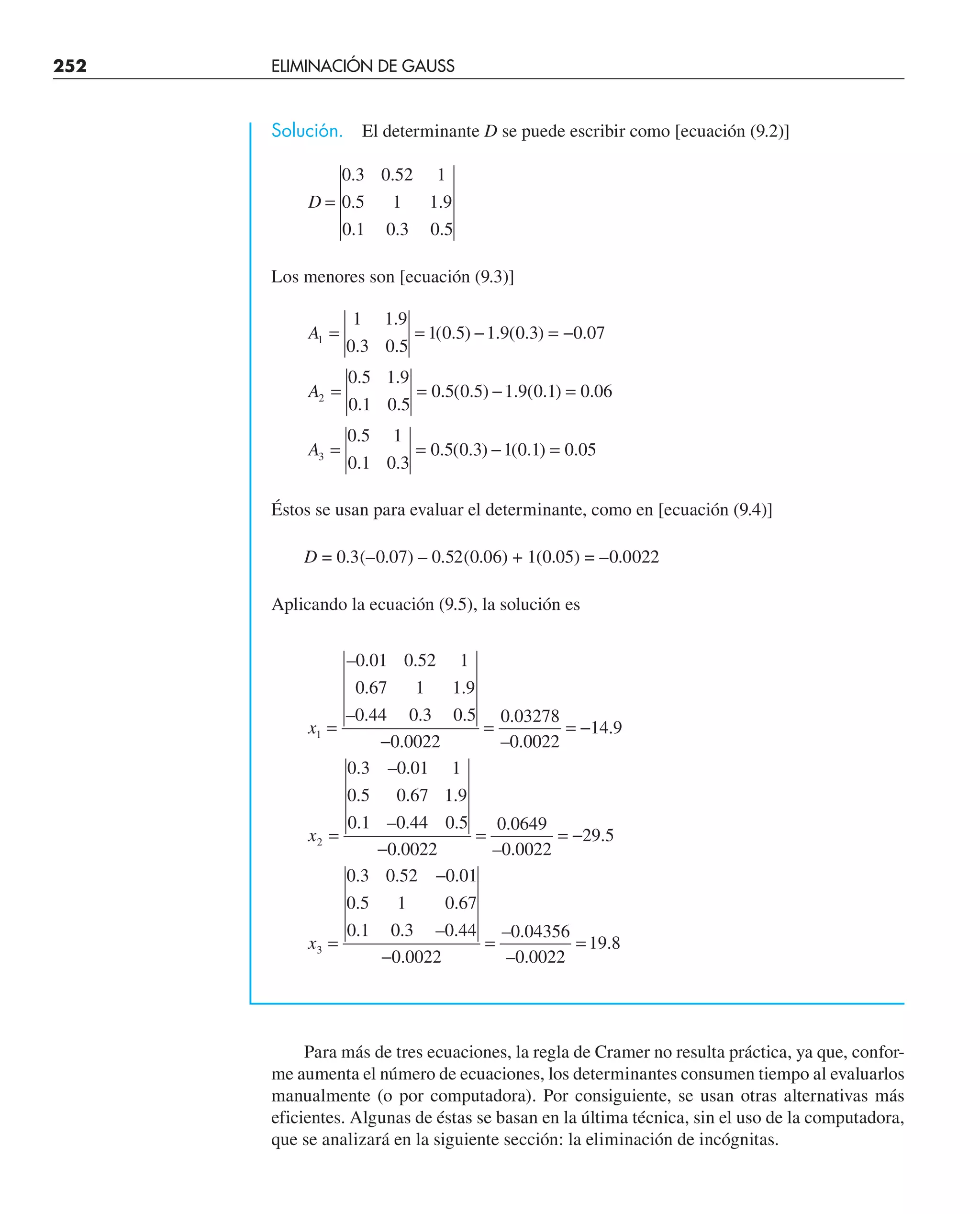 252 ELIMINACIÓN DE GAUSS
Solución. El determinante D se puede escribir como [ecuación (9.2)]
D =
0 3 0 52 1
0 5 1 1 9
0 1 0 3 0 5
. .
. .
. . .
Los menores son [ecuación (9.3)]
A
A
A
1
2
3
1 1 9
0 3 0 5
1 0 5 1 9 0 3 0 07
0 5 1 9
0 1 0 5
0 5 0 5 1 9 0 1 0 06
0 5 1
0 1 0 3
0 5 0 3 1 0 1 0 05
= = − = −
= = − =
= = − =
.
. .
( . ) . ( . ) .
. .
. .
. ( . ) . ( . ) .
.
. .
. ( . ) ( . ) .
Éstos se usan para evaluar el determinante, como en [ecuación (9.4)]
D = 0.3(–0.07) – 0.52(0.06) + 1(0.05) = –0.0022
Aplicando la ecuación (9.5), la solución es
x
x
x
1
2
3
0 01 0 52 1
0 67 1 1 9
0 44 0 3 0 5
0 0022
0 03278
0 0022
14 9
0 3 0 01 1
0 5 0 67 1 9
0 1 0 44 0 5
0 0022
0 0649
0 0022
29 5
0 3 0 52 0 01
0 5 1 0 67
0 1
=
−
= = −
=
−
= = −
=
−
– . .
. .
– . . .
.
.
– .
.
. – .
. . .
. – . .
.
.
– .
.
. . .
. .
. 0
0 3 0 44
0 0022
0 04356
0 0022
19 8
. – .
.
– .
– .
.
−
= =
Para más de tres ecuaciones, la regla de Cramer no resulta práctica, ya que, confor-
me aumenta el número de ecuaciones, los determinantes consumen tiempo al evaluarlos
manualmente (o por computadora). Por consiguiente, se usan otras alternativas más
eficientes. Algunas de éstas se basan en la última técnica, sin el uso de la computadora,
que se analizará en la siguiente sección: la eliminación de incógnitas.
 