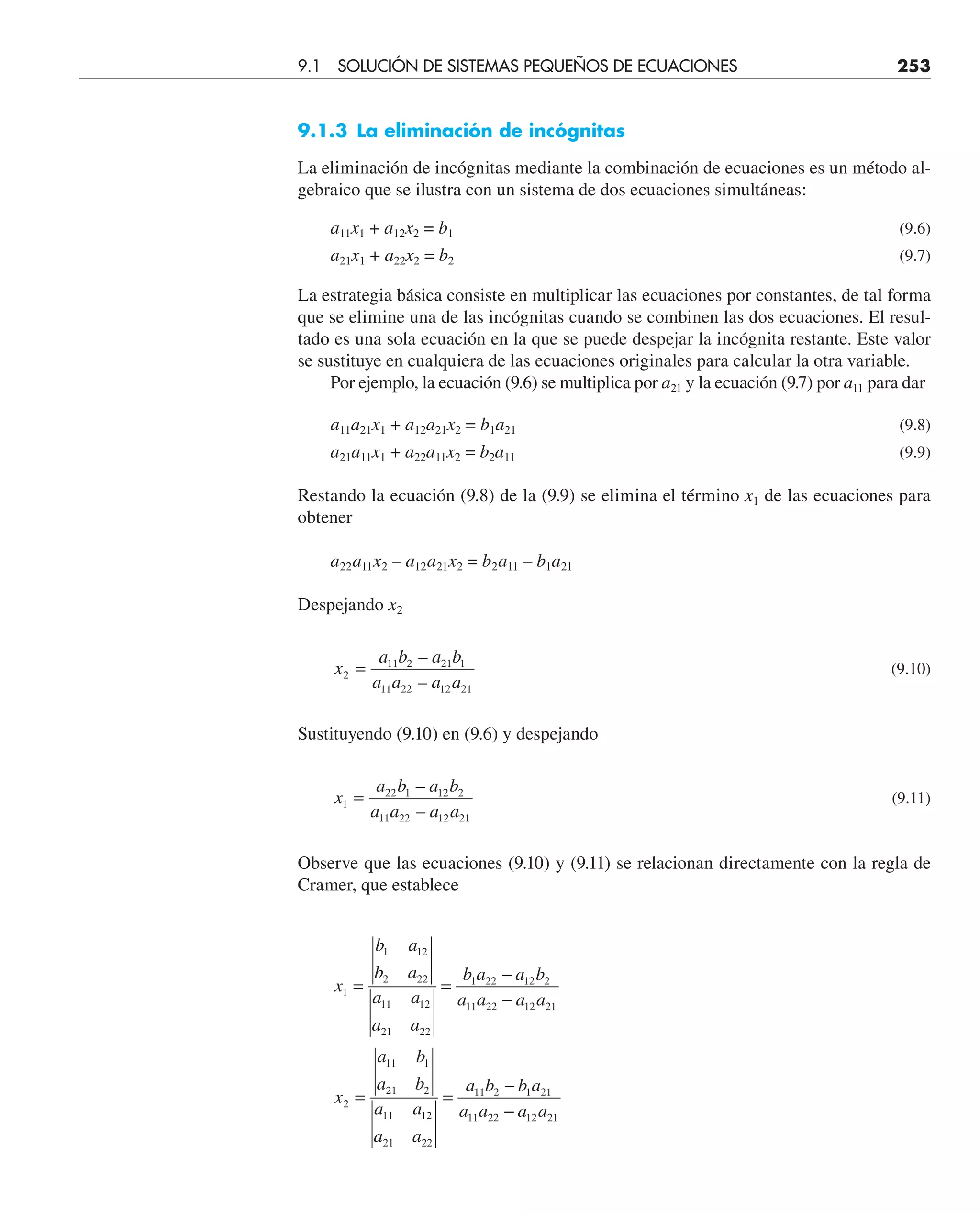 9.1.3 La eliminación de incógnitas
La eliminación de incógnitas mediante la combinación de ecuaciones es un método al-
gebraico que se ilustra con un sistema de dos ecuaciones simultáneas:
a11x1 + a12x2 = b1 (9.6)
a21x1 + a22x2 = b2 (9.7)
La estrategia básica consiste en multiplicar las ecuaciones por constantes, de tal forma
que se elimine una de las incógnitas cuando se combinen las dos ecuaciones. El resul-
tado es una sola ecuación en la que se puede despejar la incógnita restante. Este valor
se sustituye en cualquiera de las ecuaciones originales para calcular la otra variable.
Por ejemplo, la ecuación (9.6) se multiplica por a21 y la ecuación (9.7) por a11 para dar
a11a21x1 + a12a21x2 = b1a21 (9.8)
a21a11x1 + a22a11x2 = b2a11 (9.9)
Restando la ecuación (9.8) de la (9.9) se elimina el término x1 de las ecuaciones para
obtener
a22a11x2 – a12a21x2 = b2a11 – b1a21
Despejando x2
x
a b a b
a a a a
2
11 2 21 1
11 22 12 21
=
–
–
(9.10)
Sustituyendo (9.10) en (9.6) y despejando
x
a b a b
a a a a
1
22 1 12 2
11 22 12 21
=
–
–
(9.11)
Observe que las ecuaciones (9.10) y (9.11) se relacionan directamente con la regla de
Cramer, que establece
x
b a
b a
a a
a a
b a a b
a a a a
x
a b
a b
a a
a a
a b b a
a a a a
1
1 12
2 22
11 12
21 22
1 22 12 2
11 22 12 21
2
11 1
21 2
11 12
21 22
11 2 1 21
11 22 12 21
= =
−
−
= =
−
−
9.1 SOLUCIÓN DE SISTEMAS PEQUEÑOS DE ECUACIONES 253
 