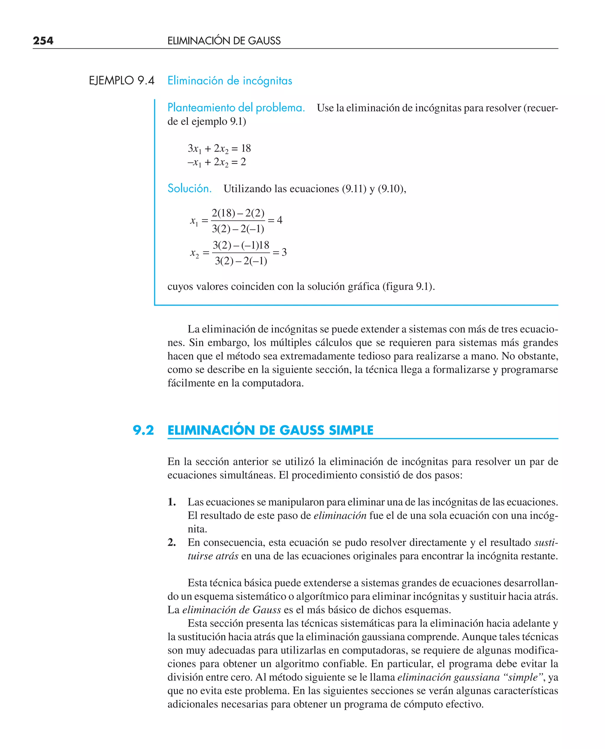 254 ELIMINACIÓN DE GAUSS
EJEMPLO 9.4 Eliminación de incógnitas
Planteamiento del problema. Use la eliminación de incógnitas para resolver (recuer-
de el ejemplo 9.1)
3x1 + 2x2 = 18
–x1 + 2x2 = 2
Solución. Utilizando las ecuaciones (9.11) y (9.10),
x
x
1
2
2 18 2 2
3 2 2 1
4
3 2 1 18
3 2 2 1
3
= =
= =
( ) – ( )
( ) – (– )
( ) – (– )
( ) – (– )
cuyos valores coinciden con la solución gráfica (figura 9.1).
La eliminación de incógnitas se puede extender a sistemas con más de tres ecuacio-
nes. Sin embargo, los múltiples cálculos que se requieren para sistemas más grandes
hacen que el método sea extremadamente tedioso para realizarse a mano. No obstante,
como se describe en la siguiente sección, la técnica llega a formalizarse y programarse
fácilmente en la computadora.
9.2 ELIMINACIÓN DE GAUSS SIMPLE
En la sección anterior se utilizó la eliminación de incógnitas para resolver un par de
ecuaciones simultáneas. El procedimiento consistió de dos pasos:
1. Las ecuaciones se manipularon para eliminar una de las incógnitas de las ecuaciones.
El resultado de este paso de eliminación fue el de una sola ecuación con una incóg-
nita.
2. En consecuencia, esta ecuación se pudo resolver directamente y el resultado susti-
tuirse atrás en una de las ecuaciones originales para encontrar la incógnita restante.
Esta técnica básica puede extenderse a sistemas grandes de ecuaciones desarrollan-
do un esquema sistemático o algorítmico para eliminar incógnitas y sustituir hacia atrás.
La eliminación de Gauss es el más básico de dichos esquemas.
Esta sección presenta las técnicas sistemáticas para la eliminación hacia adelante y
la sustitución hacia atrás que la eliminación gaussiana comprende. Aunque tales técnicas
son muy adecuadas para utilizarlas en computadoras, se requiere de algunas modifica-
ciones para obtener un algoritmo confiable. En particular, el programa debe evitar la
división entre cero. Al método siguiente se le llama eliminación gaussiana “simple”, ya
que no evita este problema. En las siguientes secciones se verán algunas características
adicionales necesarias para obtener un programa de cómputo efectivo.
 