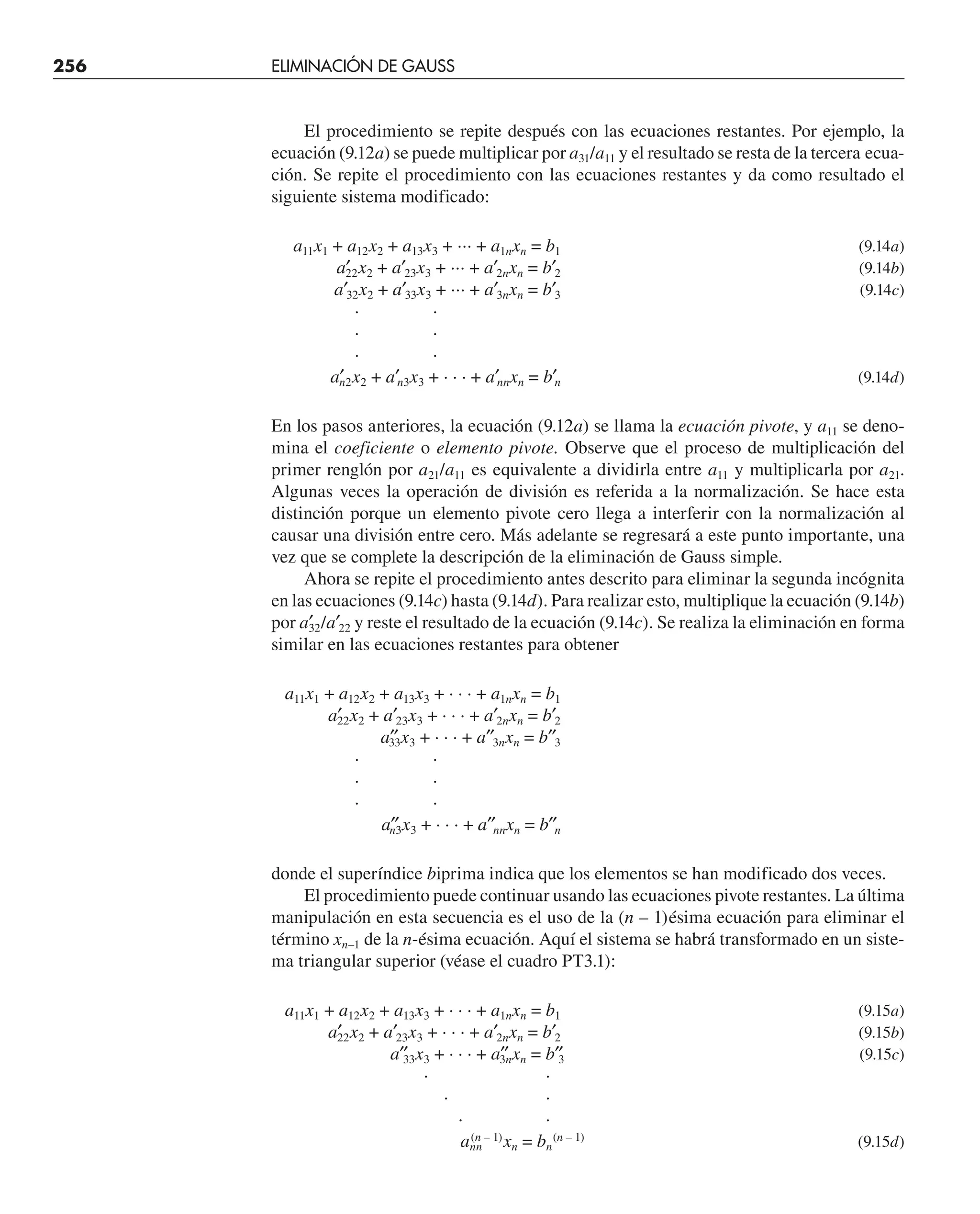 256 ELIMINACIÓN DE GAUSS
El procedimiento se repite después con las ecuaciones restantes. Por ejemplo, la
ecuación (9.12a) se puede multiplicar por a31/a11 y el resultado se resta de la tercera ecua-
ción. Se repite el procedimiento con las ecuaciones restantes y da como resultado el
siguiente sistema modificado:
a11x1 + a12x2 + a13x3 + ··· + a1nxn = b1 (9.14a)
a′
22x2 + a′23x3 + ··· + a′2nxn = b′2 (9.14b)
a′32x2 + a′33x3 + ··· + a′3nxn = b′3 (9.14c)
· ·
· ·
· ·
a′
n2x2 + a′n3x3 + · · · + a′nnxn = b′n (9.14d)
En los pasos anteriores, la ecuación (9.12a) se llama la ecuación pivote, y a11 se deno-
mina el coeficiente o elemento pivote. Observe que el proceso de multiplicación del
primer renglón por a21/a11 es equivalente a dividirla entre a11 y multiplicarla por a21.
Algunas veces la operación de división es referida a la normalización. Se hace esta
distinción porque un elemento pivote cero llega a interferir con la normalización al
causar una división entre cero. Más adelante se regresará a este punto importante, una
vez que se complete la descripción de la eliminación de Gauss simple.
Ahora se repite el procedimiento antes descrito para eliminar la segunda incógnita
en las ecuaciones (9.14c) hasta (9.14d). Para realizar esto, multiplique la ecuación (9.14b)
por a′
32/a′22 y reste el resultado de la ecuación (9.14c). Se realiza la eliminación en forma
similar en las ecuaciones restantes para obtener
a11x1 + a12x2 + a13x3 + · · · + a1nxn = b1
a′
22x2 + a′23x3 + · · · + a′2nxn = b′2
a′′
33x3 + · · · + a′′3nxn = b′′3
· ·
· ·
· ·
a′′
n3x3 + · · · + a′′nnxn = b′′n
donde el superíndice biprima indica que los elementos se han modificado dos veces.
El procedimiento puede continuar usando las ecuaciones pivote restantes. La última
manipulación en esta secuencia es el uso de la (n – 1)ésima ecuación para eliminar el
término xn–1 de la n-ésima ecuación. Aquí el sistema se habrá transformado en un siste-
ma triangular superior (véase el cuadro PT3.1):
a11x1 + a12x2 + a13x3 + · · · + a1nxn = b1 (9.15a)
a′
22x2 + a′23x3 + · · · + a′2nxn = b′2 (9.15b)
a′′
33x3 + · · · + a′′
3nxn = b′′
3 (9.15c)
· ·
· ·
· ·
ann
(n – 1)
xn = bn
(n – 1)
(9.15d)
 