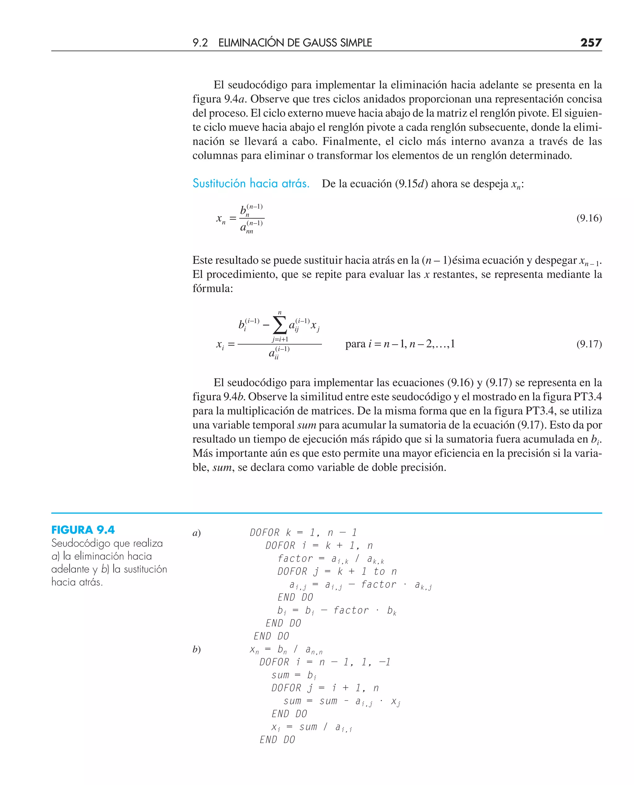 El seudocódigo para implementar la eliminación hacia adelante se presenta en la
figura 9.4a. Observe que tres ciclos anidados proporcionan una representación concisa
del proceso. El ciclo externo mueve hacia abajo de la matriz el renglón pivote. El siguien-
te ciclo mueve hacia abajo el renglón pivote a cada renglón subsecuente, donde la elimi-
nación se llevará a cabo. Finalmente, el ciclo más interno avanza a través de las
columnas para eliminar o transformar los elementos de un renglón determinado.
Sustitución hacia atrás. De la ecuación (9.15d) ahora se despeja xn:
x
b
a
n
n
n
nn
n
=
( – )
( – )
1
1
(9.16)
Este resultado se puede sustituir hacia atrás en la (n – 1)ésima ecuación y despegar xn – 1.
El procedimiento, que se repite para evaluar las x restantes, se representa mediante la
fórmula:
x
b a x
a
i n n
i
i
i
ij
i
j
j i
n
ii
i
=
−
= …
−
= +
∑
( ) ( – )
( – )
– , – , ,
1 1
1
1
1 2 1
para (9.17)
El seudocódigo para implementar las ecuaciones (9.16) y (9.17) se representa en la
figura 9.4b. Observe la similitud entre este seudocódigo y el mostrado en la figura PT3.4
para la multiplicación de matrices. De la misma forma que en la figura PT3.4, se utiliza
una variable temporal sum para acumular la sumatoria de la ecuación (9.17). Esto da por
resultado un tiempo de ejecución más rápido que si la sumatoria fuera acumulada en bi.
Más importante aún es que esto permite una mayor eficiencia en la precisión si la varia-
ble, sum, se declara como variable de doble precisión.
FIGURA 9.4
Seudocódigo que realiza
a) la eliminación hacia
adelante y b) la sustitución
hacia atrás.
a) DOFOR k = 1, n — 1
DOFOR i = k + 1, n
factor = ai,k / ak,k
DOFOR j = k + 1 to n
ai,j = ai,j — factor · ak,j
END DO
bi = bi — factor · bk
END DO
END DO
b) xn = bn / an,n
DOFOR i = n — 1, 1, —1
sum = bi
DOFOR j = i + 1, n
sum = sum – ai,j · xj
END DO
xi = sum / ai,i
END DO
9.2 ELIMINACIÓN DE GAUSS SIMPLE 257
 