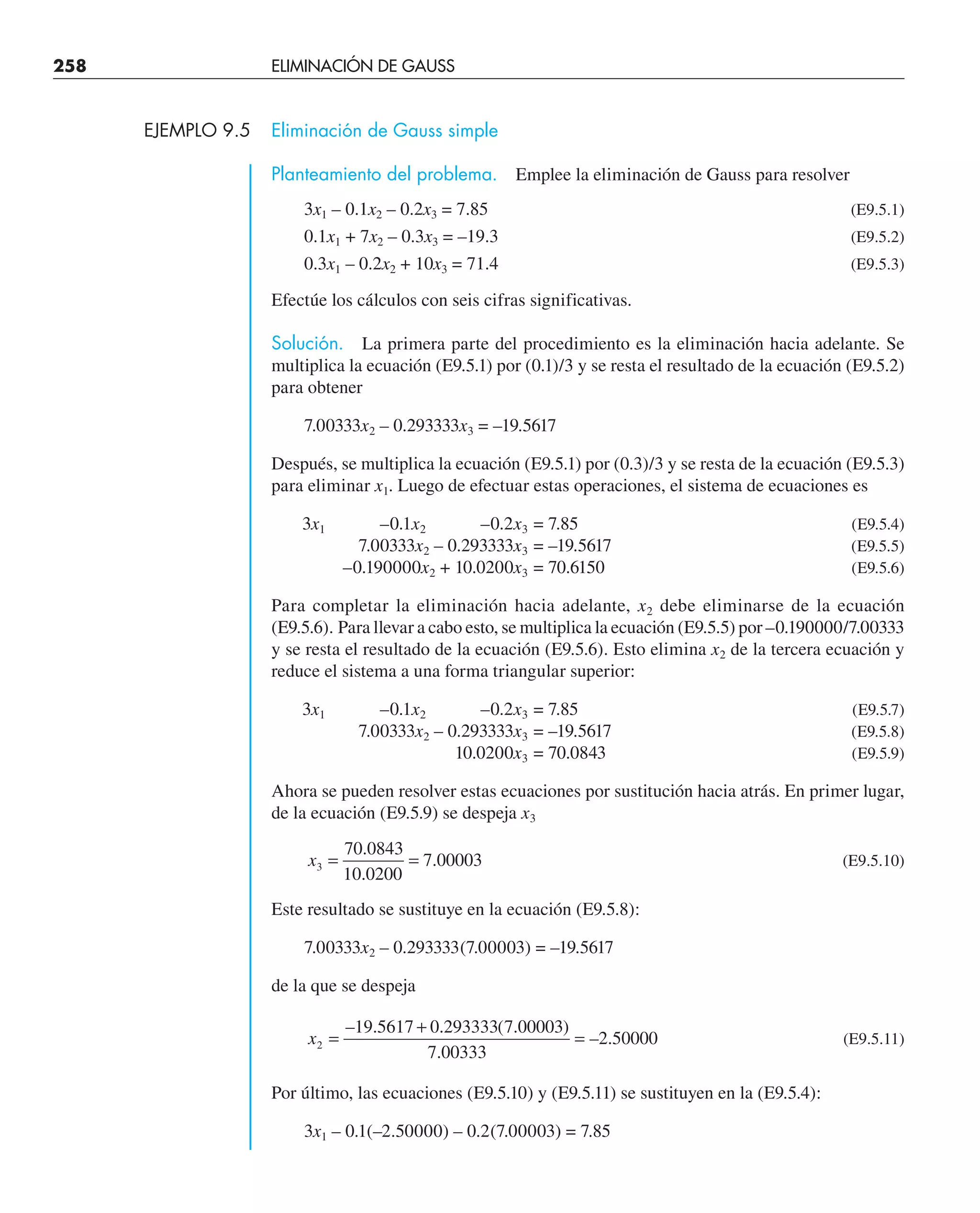 258 ELIMINACIÓN DE GAUSS
EJEMPLO 9.5 Eliminación de Gauss simple
Planteamiento del problema. Emplee la eliminación de Gauss para resolver
3x1 – 0.1x2 – 0.2x3 = 7.85 (E9.5.1)
0.1x1 + 7x2 – 0.3x3 = –19.3 (E9.5.2)
0.3x1 – 0.2x2 + 10x3 = 71.4 (E9.5.3)
Efectúe los cálculos con seis cifras significativas.
Solución. La primera parte del procedimiento es la eliminación hacia adelante. Se
multiplica la ecuación (E9.5.1) por (0.1)/3 y se resta el resultado de la ecuación (E9.5.2)
para obtener
7.00333x2 – 0.293333x3 = –19.5617
Después, se multiplica la ecuación (E9.5.1) por (0.3)/3 y se resta de la ecuación (E9.5.3)
para eliminar x1. Luego de efectuar estas operaciones, el sistema de ecuaciones es
3x1 –0.1x2 –0.2x3 = 7.85 (E9.5.4)
7.00333x2 – 0.293333x3 = –19.5617 (E9.5.5)
–0.190000x2 + 10.0200x3 = 70.6150 (E9.5.6)
Para completar la eliminación hacia adelante, x2 debe eliminarse de la ecuación
(E9.5.6). Para llevar a cabo esto, se multiplica la ecuación (E9.5.5) por –0.190000/7.00333
y se resta el resultado de la ecuación (E9.5.6). Esto elimina x2 de la tercera ecuación y
reduce el sistema a una forma triangular superior:
3x1 –0.1x2 –0.2x3 = 7.85 (E9.5.7)
7.00333x2 – 0.293333x3 = –19.5617 (E9.5.8)
10.0200x3 = 70.0843 (E9.5.9)
Ahora se pueden resolver estas ecuaciones por sustitución hacia atrás. En primer lugar,
de la ecuación (E9.5.9) se despeja x3
x3
70 0843
10 0200
7 00003
= =
.
.
. (E9.5.10)
Este resultado se sustituye en la ecuación (E9.5.8):
7.00333x2 – 0.293333(7.00003) = –19.5617
de la que se despeja
x2
19 5617 0 293333 7 00003
7 00333
2 50000
=
+
=
– . . ( . )
.
– . (E9.5.11)
Por último, las ecuaciones (E9.5.10) y (E9.5.11) se sustituyen en la (E9.5.4):
3x1 – 0.1(–2.50000) – 0.2(7.00003) = 7.85
 