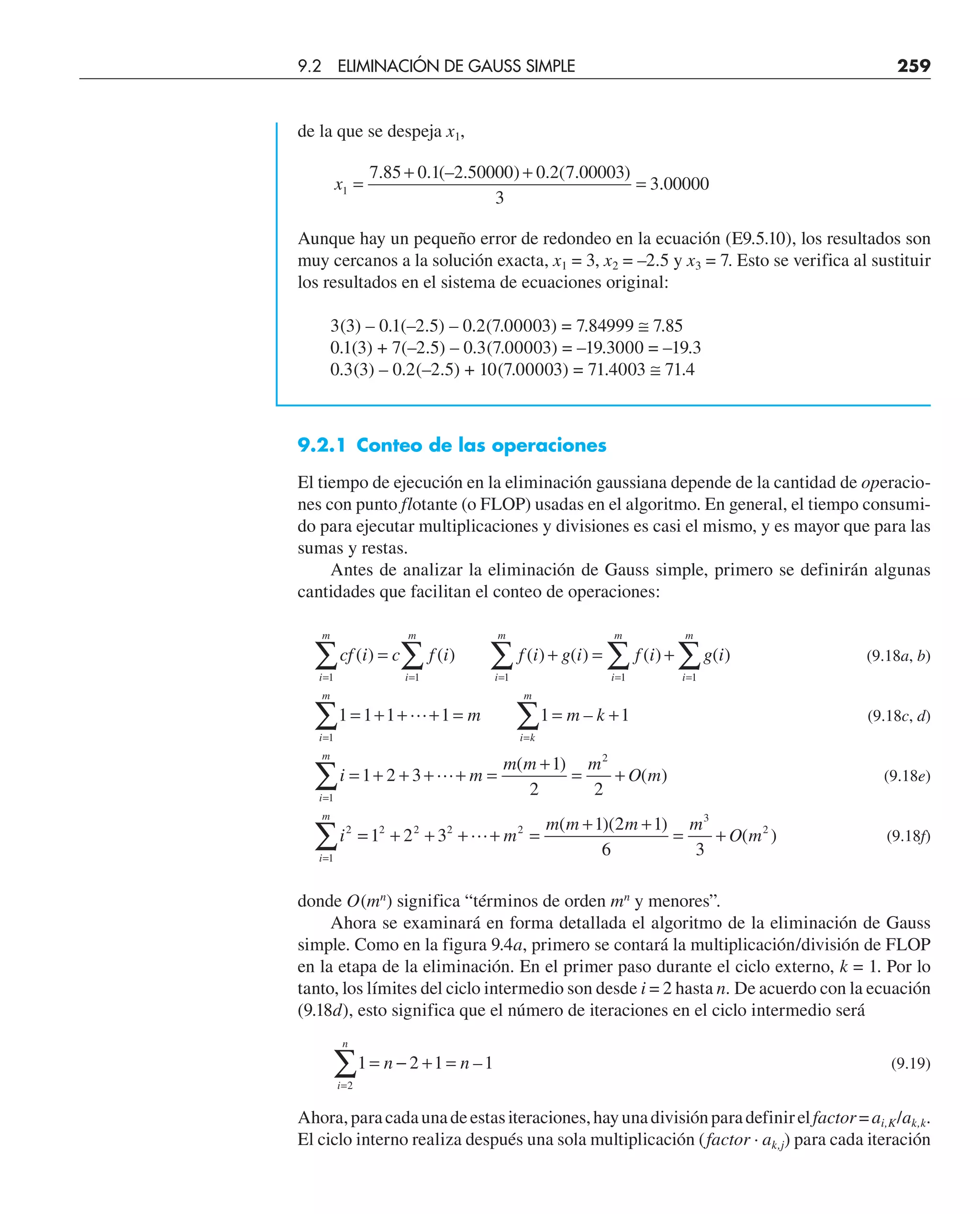 de la que se despeja x1,
x1
7 85 0 1 2 50000 0 2 7 00003
3
3 00000
=
+ +
=
. . (– . ) . ( . )
.
Aunque hay un pequeño error de redondeo en la ecuación (E9.5.10), los resultados son
muy cercanos a la solución exacta, x1 = 3, x2 = –2.5 y x3 = 7. Esto se verifica al sustituir
los resultados en el sistema de ecuaciones original:
3(3) – 0.1(–2.5) – 0.2(7.00003) = 7.84999 ≅ 7.85
0.1(3) + 7(–2.5) – 0.3(7.00003) = –19.3000 = –19.3
0.3(3) – 0.2(–2.5) + 10(7.00003) = 71.4003 ≅ 71.4
9.2.1 Conteo de las operaciones
El tiempo de ejecución en la eliminación gaussiana depende de la cantidad de operacio-
nes con punto flotante (o FLOP) usadas en el algoritmo. En general, el tiempo consumi-
do para ejecutar multiplicaciones y divisiones es casi el mismo, y es mayor que para las
sumas y restas.
Antes de analizar la eliminación de Gauss simple, primero se definirán algunas
cantidades que facilitan el conteo de operaciones:
(9.18a, b)
(9.18c, d)
(9.18e)
(9.18f)
donde O(mn
) significa “términos de orden mn
y menores”.
Ahora se examinará en forma detallada el algoritmo de la eliminación de Gauss
simple. Como en la figura 9.4a, primero se contará la multiplicación/división de FLOP
en la etapa de la eliminación. En el primer paso durante el ciclo externo, k = 1. Por lo
tanto, los límites del ciclo intermedio son desde i = 2 hasta n. De acuerdo con la ecuación
(9.18d), esto significa que el número de iteraciones en el ciclo intermedio será
1 2 1 1
2
= − + =
=
∑ n n
i
n
– (9.19)
Ahora,paracadaunadeestasiteraciones,hayunadivisiónparadefinirelfactor=ai,K/ak,k.
El ciclo interno realiza después una sola multiplicación (factor · ak,j) para cada iteración
cf i c f i f i g i f i g i
m m k
i m
m m m
O m
i
i
m
i
m
i
m
i
m
i
m
i k
m
i
m
i
m
( ) ( ) ( ) ( ) ( ) ( )
–
( )
( )
= + = +
= + + + = = +
= + + + + =
+
= +
=
=
=
=
=
=
=
=
∑
∑
∑
∑
∑
∑
∑
∑
1
1
1
1
1
1
1
2
2
1 1 1 1 1 1
1 2 3
1
2 2


=
= + + + + =
+ +
= +
=
∑ 1 2 3
1 2 1
6 3
2 2 2 2
1
3
2
 m
m m m m
O m
i
m
( )( )
( )
9.2 ELIMINACIÓN DE GAUSS SIMPLE 259
 
