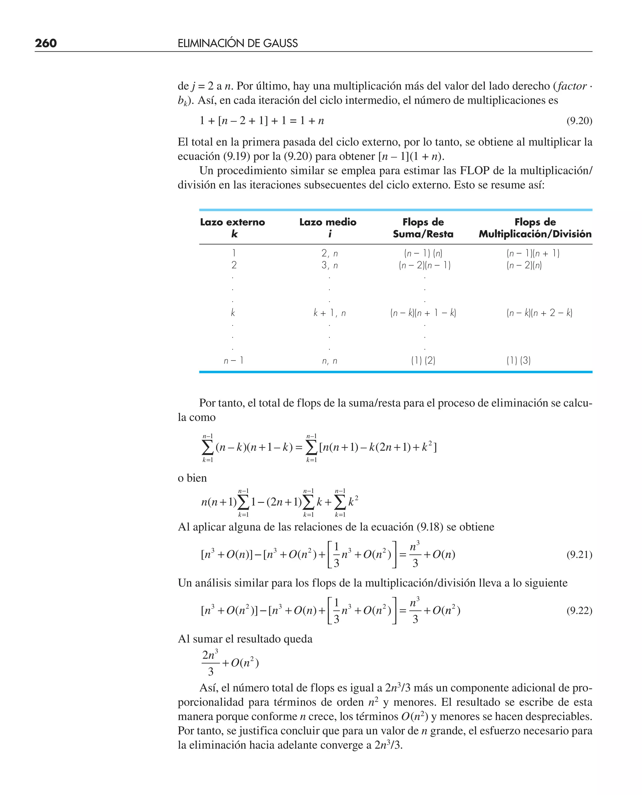 260 ELIMINACIÓN DE GAUSS
de j = 2 a n. Por último, hay una multiplicación más del valor del lado derecho (factor ·
bk). Así, en cada iteración del ciclo intermedio, el número de multiplicaciones es
1 + [n – 2 + 1] + 1 = 1 + n (9.20)
El total en la primera pasada del ciclo externo, por lo tanto, se obtiene al multiplicar la
ecuación (9.19) por la (9.20) para obtener [n – 1](1 + n).
Un procedimiento similar se emplea para estimar las FLOP de la multiplicación/
división en las iteraciones subsecuentes del ciclo externo. Esto se resume así:
Lazo externo Lazo medio Flops de Flops de
k i Suma/Resta Multiplicación/División
1 2, n (n – 1) (n) (n – 1)(n + 1)
2 3, n (n – 2)(n – 1) (n – 2)(n)
· · ·
· · ·
· · ·
k k + 1, n (n – k)(n + 1 – k) (n – k)(n + 2 – k)
· · ·
· · ·
· · ·
n – 1 n, n (1) (2) (1) (3)
Por tanto, el total de flops de la suma/resta para el proceso de eliminación se calcu-
la como
( – )( – ) [ ( ) – ( ) ]
–
n k n k n n k n k
k
n
k
n
+ = + + +
=
=
∑
1 1 2 1 2
1
1
1
–
–1
∑
o bien
n n n k k
k
n
k
n
k
n
( ) ( )
+ − + +
=
−
=
−
=
−
∑ ∑ ∑
1 1 2 1
1
1
1
1
2
1
1
Al aplicar alguna de las relaciones de la ecuación (9.18) se obtiene
[ ( )] [ ( ) ( ) (
n O n n O n n O n
n
O
3 3 2 3 2
3
1
3 3
+ − + + +
⎡
⎣
⎢
⎤
⎦
⎥ = + n
n) (9.21)
Un análisis similar para los flops de la multiplicación/división lleva a lo siguiente
[ ( )] [ ( ) ( ) (
n O n n O n n O n
n
O
3 2 3 3 2
3
1
3 3
+ − + + +
⎡
⎣
⎢
⎤
⎦
⎥ = + n
n2
) (9.22)
Al sumar el resultado queda
2
3
3
2
n
O n
+ ( )
Así, el número total de flops es igual a 2n3
/3 más un componente adicional de pro-
porcionalidad para términos de orden n2
y menores. El resultado se escribe de esta
manera porque conforme n crece, los términos O(n2
) y menores se hacen despreciables.
Por tanto, se justifica concluir que para un valor de n grande, el esfuerzo necesario para
la eliminación hacia adelante converge a 2n3
/3.
 