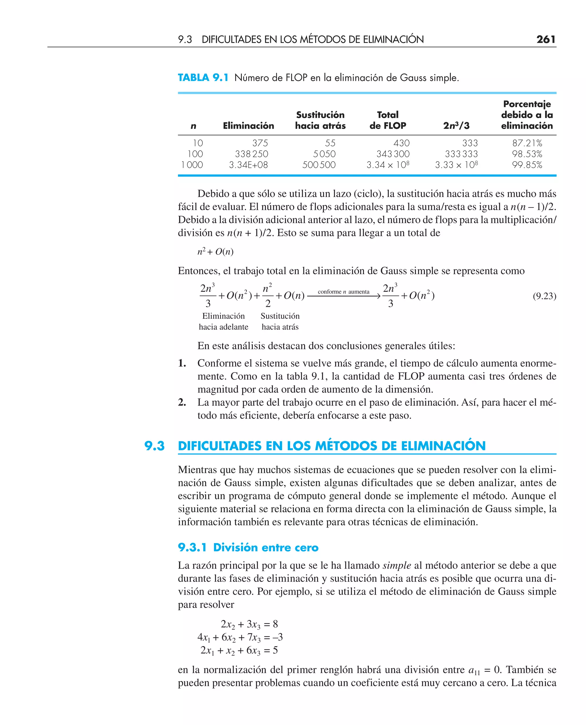 Debido a que sólo se utiliza un lazo (ciclo), la sustitución hacia atrás es mucho más
fácil de evaluar. El número de flops adicionales para la suma/resta es igual a n(n – 1)/2.
Debido a la división adicional anterior al lazo, el número de flops para la multiplicación/
división es n(n + 1)/2. Esto se suma para llegar a un total de
n2
+ O(n)
Entonces, el trabajo total en la eliminación de Gauss simple se representa como
2
3 2
3
2
2
n
O n
n
O n n
+ + + ⎯ →
⎯⎯⎯⎯
( ) ( ) conforme aumenta
⎯
⎯ +
2
3
3
2
n
O n
( ) (9.23)
Eliminación Sustitución
hacia adelante hacia atrás
En este análisis destacan dos conclusiones generales útiles:
1. Conforme el sistema se vuelve más grande, el tiempo de cálculo aumenta enorme-
mente. Como en la tabla 9.1, la cantidad de FLOP aumenta casi tres órdenes de
magnitud por cada orden de aumento de la dimensión.
2. La mayor parte del trabajo ocurre en el paso de eliminación. Así, para hacer el mé-
todo más eficiente, debería enfocarse a este paso.
9.3 DIFICULTADES EN LOS MÉTODOS DE ELIMINACIÓN
Mientras que hay muchos sistemas de ecuaciones que se pueden resolver con la elimi-
nación de Gauss simple, existen algunas dificultades que se deben analizar, antes de
escribir un programa de cómputo general donde se implemente el método. Aunque el
siguiente material se relaciona en forma directa con la eliminación de Gauss simple, la
información también es relevante para otras técnicas de eliminación.
9.3.1 División entre cero
La razón principal por la que se le ha llamado simple al método anterior se debe a que
durante las fases de eliminación y sustitución hacia atrás es posible que ocurra una di-
visión entre cero. Por ejemplo, si se utiliza el método de eliminación de Gauss simple
para resolver
2x2 + 3x3 = 8
4xl + 6x2 + 7x3 = –3
2x1 + x2 + 6x3 = 5
en la normalización del primer renglón habrá una división entre a11 = 0. También se
pueden presentar problemas cuando un coeficiente está muy cercano a cero. La técnica
TABLA 9.1 Número de FLOP en la eliminación de Gauss simple.
Porcentaje
Sustitución Total debido a la
n Eliminación hacia atrás de FLOP 2n3
/3 eliminación
10 375 55 430 333 87.21%
100 338250 5050 343300 333333 98.53%
1000 3.34E+08 500500 3.34 × 108
3.33 × 108
99.85%
9.3 DIFICULTADES EN LOS MÉTODOS DE ELIMINACIÓN 261
 