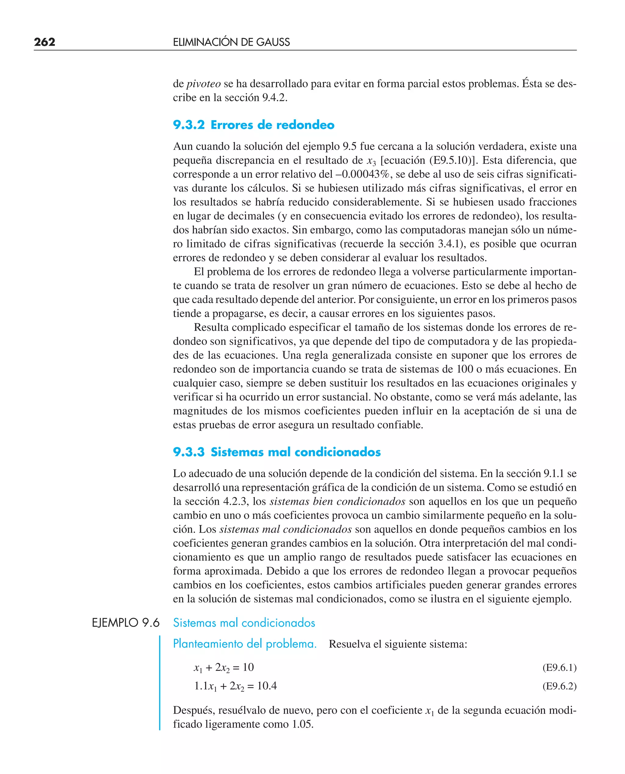 262 ELIMINACIÓN DE GAUSS
de pivoteo se ha desarrollado para evitar en forma parcial estos problemas. Ésta se des-
cribe en la sección 9.4.2.
9.3.2 Errores de redondeo
Aun cuando la solución del ejemplo 9.5 fue cercana a la solución verdadera, existe una
pequeña discrepancia en el resultado de x3 [ecuación (E9.5.10)]. Esta diferencia, que
corresponde a un error relativo del –0.00043%, se debe al uso de seis cifras significati-
vas durante los cálculos. Si se hubiesen utilizado más cifras significativas, el error en
los resultados se habría reducido considerablemente. Si se hubiesen usado fracciones
en lugar de decimales (y en consecuencia evitado los errores de redondeo), los resulta-
dos habrían sido exactos. Sin embargo, como las computadoras manejan sólo un núme-
ro limitado de cifras significativas (recuerde la sección 3.4.1), es posible que ocurran
errores de redondeo y se deben considerar al evaluar los resultados.
El problema de los errores de redondeo llega a volverse particularmente importan-
te cuando se trata de resolver un gran número de ecuaciones. Esto se debe al hecho de
que cada resultado depende del anterior. Por consiguiente, un error en los primeros pasos
tiende a propagarse, es decir, a causar errores en los siguientes pasos.
Resulta complicado especificar el tamaño de los sistemas donde los errores de re-
dondeo son significativos, ya que depende del tipo de computadora y de las propieda-
des de las ecuaciones. Una regla generalizada consiste en suponer que los errores de
redondeo son de importancia cuando se trata de sistemas de 100 o más ecuaciones. En
cualquier caso, siempre se deben sustituir los resultados en las ecuaciones originales y
verificar si ha ocurrido un error sustancial. No obstante, como se verá más adelante, las
magnitudes de los mismos coeficientes pueden influir en la aceptación de si una de
estas pruebas de error asegura un resultado confiable.
9.3.3 Sistemas mal condicionados
Lo adecuado de una solución depende de la condición del sistema. En la sección 9.1.1 se
desarrolló una representación gráfica de la condición de un sistema. Como se estudió en
la sección 4.2.3, los sistemas bien condicionados son aquellos en los que un pequeño
cambio en uno o más coeficientes provoca un cambio similarmente pequeño en la solu-
ción. Los sistemas mal condicionados son aquellos en donde pequeños cambios en los
coeficientes generan grandes cambios en la solución. Otra interpretación del mal condi-
cionamiento es que un amplio rango de resultados puede satisfacer las ecuaciones en
forma aproximada. Debido a que los errores de redondeo llegan a provocar pequeños
cambios en los coeficientes, estos cambios artificiales pueden generar grandes errores
en la solución de sistemas mal condicionados, como se ilustra en el siguiente ejemplo.
EJEMPLO 9.6 Sistemas mal condicionados
Planteamiento del problema. Resuelva el siguiente sistema:
x1 + 2x2 = 10 (E9.6.1)
1.1x1 + 2x2 = 10.4 (E9.6.2)
Después, resuélvalo de nuevo, pero con el coeficiente x1 de la segunda ecuación modi-
ficado ligeramente como 1.05.
 