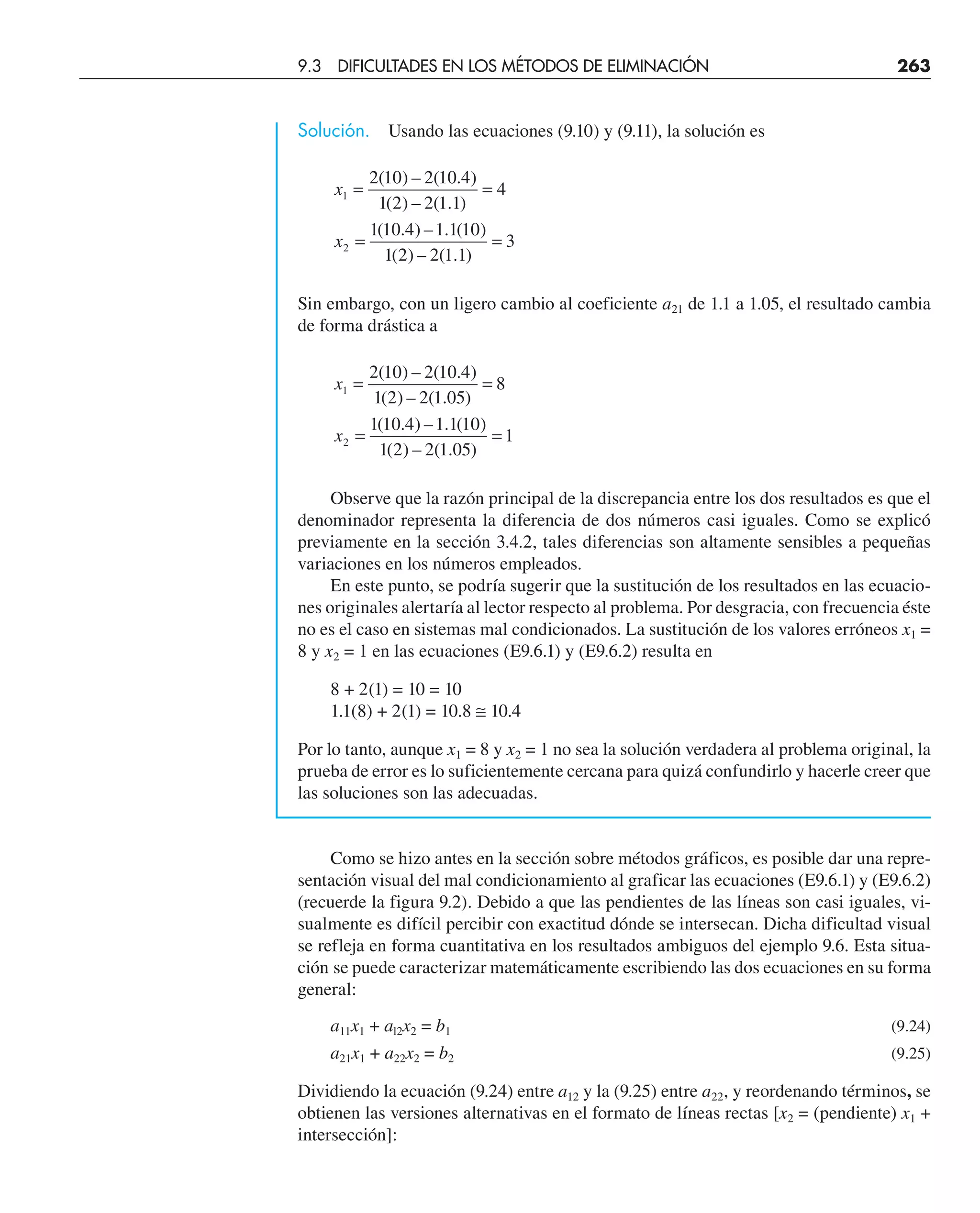 Solución. Usando las ecuaciones (9.10) y (9.11), la solución es
x
x
1
2
2 10 2 10 4
1 2 2 1 1
4
1 10 4 1 1 10
1 2 2 1 1
3
= =
= =
( ) – ( . )
( ) – ( . )
( . ) – . ( )
( ) – ( . )
Sin embargo, con un ligero cambio al coeficiente a21 de 1.1 a 1.05, el resultado cambia
de forma drástica a
x
x
1
2
2 10 2 10 4
1 2 2 1 05
8
1 10 4 1 1 10
1 2 2 1 05
1
= =
= =
( ) – ( . )
( ) – ( . )
( . ) – . ( )
( ) – ( . )
Observe que la razón principal de la discrepancia entre los dos resultados es que el
denominador representa la diferencia de dos números casi iguales. Como se explicó
previamente en la sección 3.4.2, tales diferencias son altamente sensibles a pequeñas
variaciones en los números empleados.
En este punto, se podría sugerir que la sustitución de los resultados en las ecuacio-
nes originales alertaría al lector respecto al problema. Por desgracia, con frecuencia éste
no es el caso en sistemas mal condicionados. La sustitución de los valores erróneos x1 =
8 y x2 = 1 en las ecuaciones (E9.6.1) y (E9.6.2) resulta en
8 + 2(1) = 10 = 10
1.1(8) + 2(1) = 10.8 ≅ 10.4
Por lo tanto, aunque x1 = 8 y x2 = 1 no sea la solución verdadera al problema original, la
prueba de error es lo suficientemente cercana para quizá confundirlo y hacerle creer que
las soluciones son las adecuadas.
Como se hizo antes en la sección sobre métodos gráficos, es posible dar una repre-
sentación visual del mal condicionamiento al graficar las ecuaciones (E9.6.1) y (E9.6.2)
(recuerde la figura 9.2). Debido a que las pendientes de las líneas son casi iguales, vi-
sualmente es difícil percibir con exactitud dónde se intersecan. Dicha dificultad visual
se refleja en forma cuantitativa en los resultados ambiguos del ejemplo 9.6. Esta situa-
ción se puede caracterizar matemáticamente escribiendo las dos ecuaciones en su forma
general:
a11x1 + al2x2 = b1 (9.24)
a21x1 + a22x2 = b2 (9.25)
Dividiendo la ecuación (9.24) entre a12 y la (9.25) entre a22, y reordenando términos, se
obtienen las versiones alternativas en el formato de líneas rectas [x2 = (pendiente) x1 +
intersección]:
9.3 DIFICULTADES EN LOS MÉTODOS DE ELIMINACIÓN 263
 