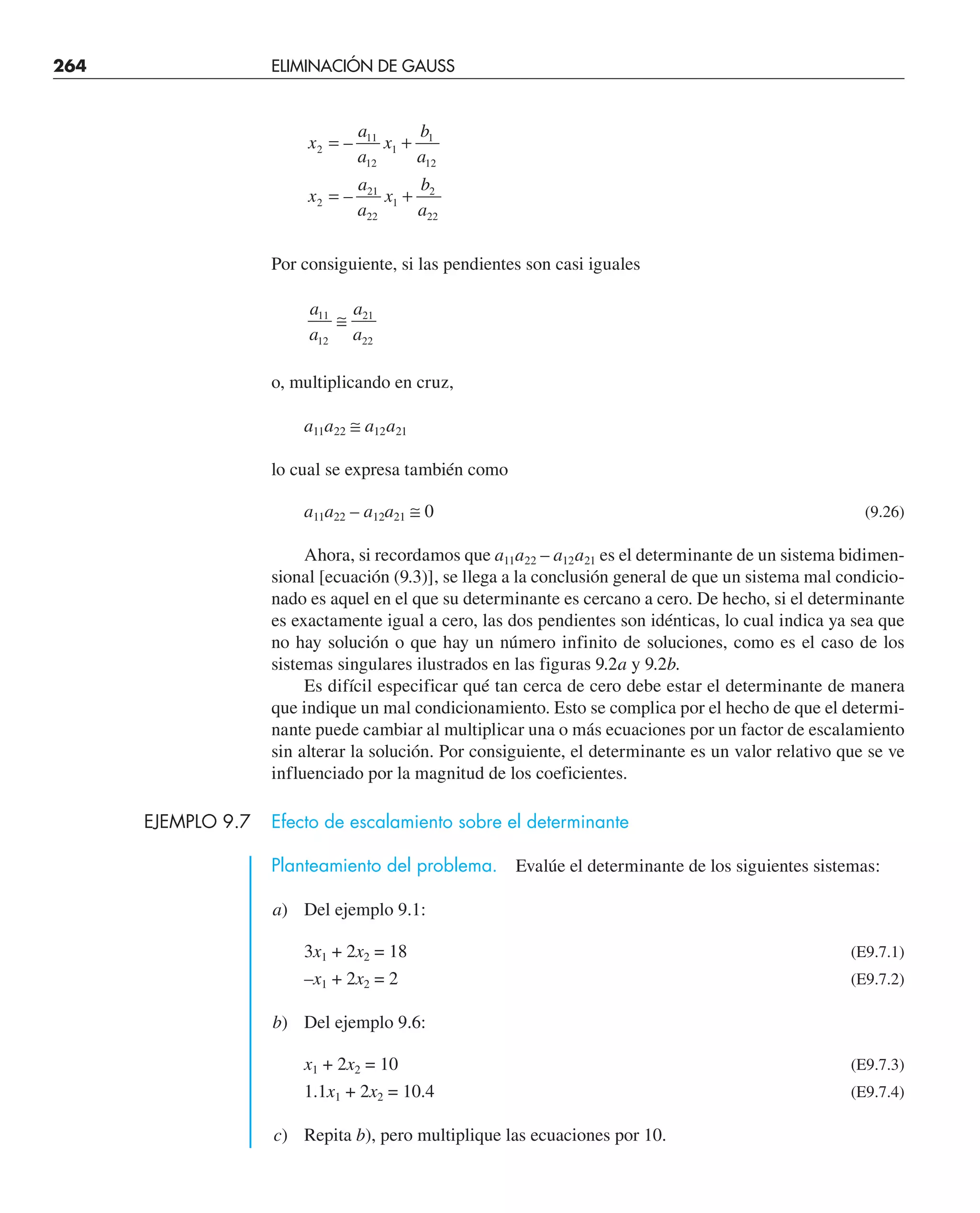 264 ELIMINACIÓN DE GAUSS
x
a
a
x
b
a
x
a
a
x
b
a
2
11
12
1
1
12
2
21
22
1
2
22
= +
= +
–
–
Por consiguiente, si las pendientes son casi iguales
a
a
a
a
11
12
21
22
≅
o, multiplicando en cruz,
a11a22 ≅ a12a21
lo cual se expresa también como
a11a22 – a12a21 ≅ 0 (9.26)
Ahora, si recordamos que a11a22 – a12a21 es el determinante de un sistema bidimen-
sional [ecuación (9.3)], se llega a la conclusión general de que un sistema mal condicio-
nado es aquel en el que su determinante es cercano a cero. De hecho, si el determinante
es exactamente igual a cero, las dos pendientes son idénticas, lo cual indica ya sea que
no hay solución o que hay un número infinito de soluciones, como es el caso de los
sistemas singulares ilustrados en las figuras 9.2a y 9.2b.
Es difícil especificar qué tan cerca de cero debe estar el determinante de manera
que indique un mal condicionamiento. Esto se complica por el hecho de que el determi-
nante puede cambiar al multiplicar una o más ecuaciones por un factor de escalamiento
sin alterar la solución. Por consiguiente, el determinante es un valor relativo que se ve
influenciado por la magnitud de los coeficientes.
EJEMPLO 9.7 Efecto de escalamiento sobre el determinante
Planteamiento del problema. Evalúe el determinante de los siguientes sistemas:
a) Del ejemplo 9.1:
3x1 + 2x2 = 18 (E9.7.1)
–x1 + 2x2 = 2 (E9.7.2)
b) Del ejemplo 9.6:
x1 + 2x2 = 10 (E9.7.3)
1.1x1 + 2x2 = 10.4 (E9.7.4)
c) Repita b), pero multiplique las ecuaciones por 10.
 