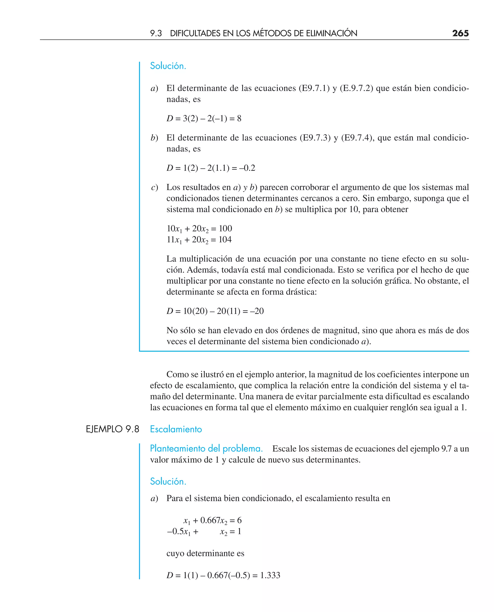 Solución.
a) El determinante de las ecuaciones (E9.7.1) y (E.9.7.2) que están bien condicio-
nadas, es
D = 3(2) – 2(–1) = 8
b) El determinante de las ecuaciones (E9.7.3) y (E9.7.4), que están mal condicio-
nadas, es
D = 1(2) – 2(1.1) = –0.2
c) Los resultados en a) y b) parecen corroborar el argumento de que los sistemas mal
condicionados tienen determinantes cercanos a cero. Sin embargo, suponga que el
sistema mal condicionado en b) se multiplica por 10, para obtener
10x1 + 20x2 = 100
11x1 + 20x2 = 104
La multiplicación de una ecuación por una constante no tiene efecto en su solu-
ción. Además, todavía está mal condicionada. Esto se veriﬁca por el hecho de que
multiplicar por una constante no tiene efecto en la solución gráﬁca. No obstante, el
determinante se afecta en forma drástica:
D = 10(20) – 20(11) = –20
No sólo se han elevado en dos órdenes de magnitud, sino que ahora es más de dos
veces el determinante del sistema bien condicionado a).
Como se ilustró en el ejemplo anterior, la magnitud de los coeficientes interpone un
efecto de escalamiento, que complica la relación entre la condición del sistema y el ta-
maño del determinante. Una manera de evitar parcialmente esta dificultad es escalando
las ecuaciones en forma tal que el elemento máximo en cualquier renglón sea igual a 1.
EJEMPLO 9.8 Escalamiento
Planteamiento del problema. Escale los sistemas de ecuaciones del ejemplo 9.7 a un
valor máximo de 1 y calcule de nuevo sus determinantes.
Solución.
a) Para el sistema bien condicionado, el escalamiento resulta en
x1 + 0.667x2 = 6
–0.5x1 + x2 = 1
cuyo determinante es
D = 1(1) – 0.667(–0.5) = 1.333
9.3 DIFICULTADES EN LOS MÉTODOS DE ELIMINACIÓN 265
 