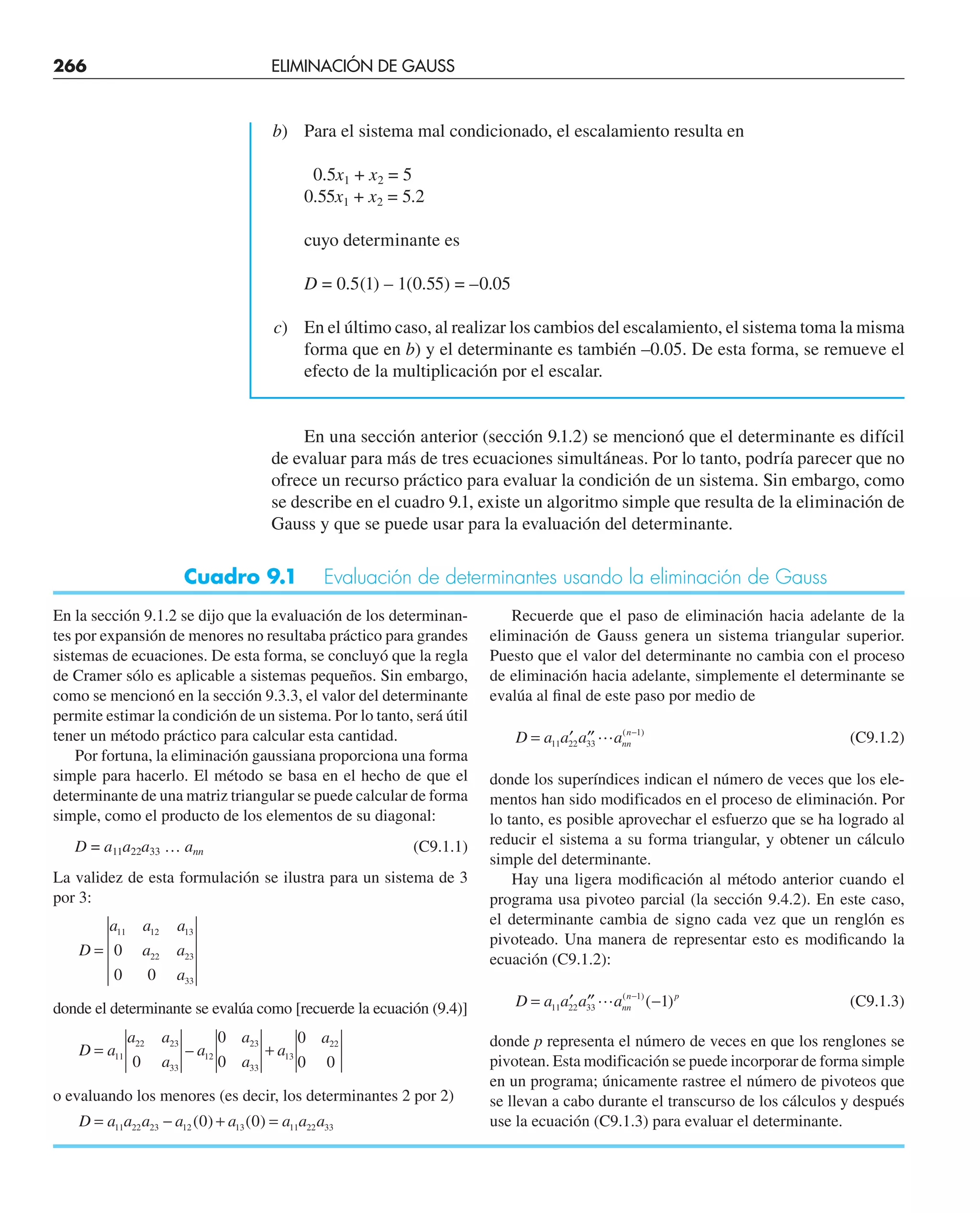266 ELIMINACIÓN DE GAUSS
b) Para el sistema mal condicionado, el escalamiento resulta en
0.5x1 + x2 = 5
0.55x1 + x2 = 5.2
cuyo determinante es
D = 0.5(1) – 1(0.55) = –0.05
c) En el último caso, al realizar los cambios del escalamiento, el sistema toma la misma
forma que en b) y el determinante es también –0.05. De esta forma, se remueve el
efecto de la multiplicación por el escalar.
En una sección anterior (sección 9.1.2) se mencionó que el determinante es difícil
de evaluar para más de tres ecuaciones simultáneas. Por lo tanto, podría parecer que no
ofrece un recurso práctico para evaluar la condición de un sistema. Sin embargo, como
se describe en el cuadro 9.1, existe un algoritmo simple que resulta de la eliminación de
Gauss y que se puede usar para la evaluación del determinante.
Cuadro 9.1 Evaluación de determinantes usando la eliminación de Gauss
En la sección 9.1.2 se dijo que la evaluación de los determinan-
tes por expansión de menores no resultaba práctico para grandes
sistemas de ecuaciones. De esta forma, se concluyó que la regla
de Cramer sólo es aplicable a sistemas pequeños. Sin embargo,
como se mencionó en la sección 9.3.3, el valor del determinante
permite estimar la condición de un sistema. Por lo tanto, será útil
tener un método práctico para calcular esta cantidad.
Por fortuna, la eliminación gaussiana proporciona una forma
simple para hacerlo. El método se basa en el hecho de que el
determinante de una matriz triangular se puede calcular de forma
simple, como el producto de los elementos de su diagonal:
D = a11a22a33 … ann (C9.1.1)
La validez de esta formulación se ilustra para un sistema de 3
por 3:
D
a a a
a a
a
=
11 12 13
22 23
33
0
0 0
donde el determinante se evalúa como [recuerde la ecuación (9.4)]
D a
a a
a
a
a
a
a
a
= +
11
22 23
33
12
23
33
13
22
0
0
0
0
0 0
–
o evaluando los menores (es decir, los determinantes 2 por 2)
D a a a a a a a a
= − + =
11 22 23 12 13 11 22 33
0 0
( ) ( )
Recuerde que el paso de eliminación hacia adelante de la
eliminación de Gauss genera un sistema triangular superior.
Puesto que el valor del determinante no cambia con el proceso
de eliminación hacia adelante, simplemente el determinante se
evalúa al ﬁnal de este paso por medio de
D a a a ann
n
= ′ ′′ −
11 22 33
1
 ( )
(C9.1.2)
donde los superíndices indican el número de veces que los ele-
mentos han sido modificados en el proceso de eliminación. Por
lo tanto, es posible aprovechar el esfuerzo que se ha logrado al
reducir el sistema a su forma triangular, y obtener un cálculo
simple del determinante.
Hay una ligera modiﬁcación al método anterior cuando el
programa usa pivoteo parcial (la sección 9.4.2). En este caso,
el determinante cambia de signo cada vez que un renglón es
pivoteado. Una manera de representar esto es modiﬁcando la
ecuación (C9.1.2):
D a a a ann
n p
= ′ ′′ −
−
11 22 33
1
1
 ( )
( ) (C9.1.3)
donde p representa el número de veces en que los renglones se
pivotean. Esta modificación se puede incorporar de forma simple
en un programa; únicamente rastree el número de pivoteos que
se llevan a cabo durante el transcurso de los cálculos y después
use la ecuación (C9.1.3) para evaluar el determinante.
 