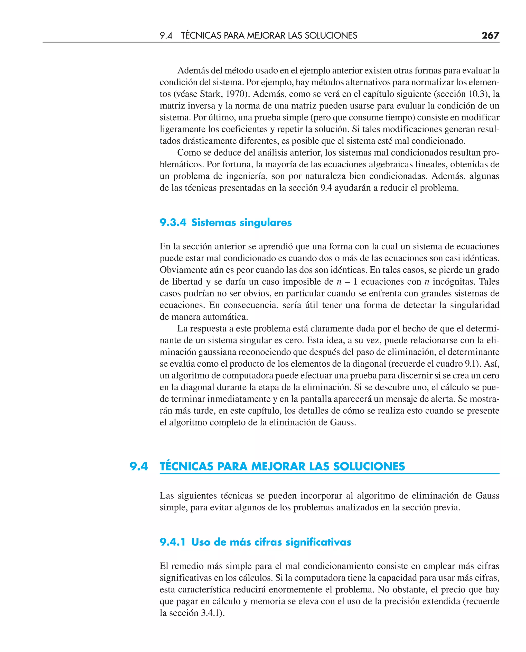 Además del método usado en el ejemplo anterior existen otras formas para evaluar la
condición del sistema. Por ejemplo, hay métodos alternativos para normalizar los elemen-
tos (véase Stark, 1970). Además, como se verá en el capítulo siguiente (sección 10.3), la
matriz inversa y la norma de una matriz pueden usarse para evaluar la condición de un
sistema. Por último, una prueba simple (pero que consume tiempo) consiste en modificar
ligeramente los coeficientes y repetir la solución. Si tales modificaciones generan resul-
tados drásticamente diferentes, es posible que el sistema esté mal condicionado.
Como se deduce del análisis anterior, los sistemas mal condicionados resultan pro-
blemáticos. Por fortuna, la mayoría de las ecuaciones algebraicas lineales, obtenidas de
un problema de ingeniería, son por naturaleza bien condicionadas. Además, algunas
de las técnicas presentadas en la sección 9.4 ayudarán a reducir el problema.
9.3.4 Sistemas singulares
En la sección anterior se aprendió que una forma con la cual un sistema de ecuaciones
puede estar mal condicionado es cuando dos o más de las ecuaciones son casi idénticas.
Obviamente aún es peor cuando las dos son idénticas. En tales casos, se pierde un grado
de libertad y se daría un caso imposible de n – 1 ecuaciones con n incógnitas. Tales
casos podrían no ser obvios, en particular cuando se enfrenta con grandes sistemas de
ecuaciones. En consecuencia, sería útil tener una forma de detectar la singularidad
de manera automática.
La respuesta a este problema está claramente dada por el hecho de que el determi-
nante de un sistema singular es cero. Esta idea, a su vez, puede relacionarse con la eli-
minación gaussiana reconociendo que después del paso de eliminación, el determinante
se evalúa como el producto de los elementos de la diagonal (recuerde el cuadro 9.1). Así,
un algoritmo de computadora puede efectuar una prueba para discernir si se crea un cero
en la diagonal durante la etapa de la eliminación. Si se descubre uno, el cálculo se pue-
de terminar inmediatamente y en la pantalla aparecerá un mensaje de alerta. Se mostra-
rán más tarde, en este capítulo, los detalles de cómo se realiza esto cuando se presente
el algoritmo completo de la eliminación de Gauss.
9.4 TÉCNICAS PARA MEJORAR LAS SOLUCIONES
Las siguientes técnicas se pueden incorporar al algoritmo de eliminación de Gauss
simple, para evitar algunos de los problemas analizados en la sección previa.
9.4.1 Uso de más cifras significativas
El remedio más simple para el mal condicionamiento consiste en emplear más cifras
significativas en los cálculos. Si la computadora tiene la capacidad para usar más cifras,
esta característica reducirá enormemente el problema. No obstante, el precio que hay
que pagar en cálculo y memoria se eleva con el uso de la precisión extendida (recuerde
la sección 3.4.1).
9.4 TÉCNICAS PARA MEJORAR LAS SOLUCIONES 267
 
