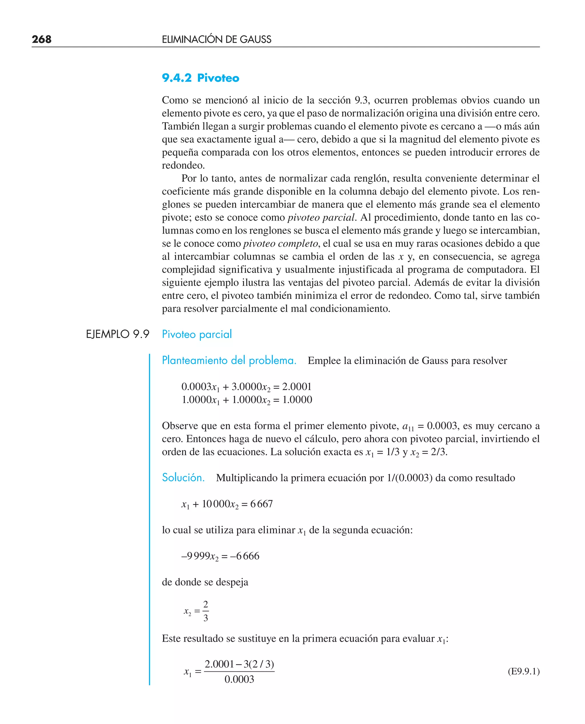 268 ELIMINACIÓN DE GAUSS
9.4.2 Pivoteo
Como se mencionó al inicio de la sección 9.3, ocurren problemas obvios cuando un
elemento pivote es cero, ya que el paso de normalización origina una división entre cero.
También llegan a surgir problemas cuando el elemento pivote es cercano a —o más aún
que sea exactamente igual a— cero, debido a que si la magnitud del elemento pivote es
pequeña comparada con los otros elementos, entonces se pueden introducir errores de
redondeo.
Por lo tanto, antes de normalizar cada renglón, resulta conveniente determinar el
coeficiente más grande disponible en la columna debajo del elemento pivote. Los ren-
glones se pueden intercambiar de manera que el elemento más grande sea el elemento
pivote; esto se conoce como pivoteo parcial. Al procedimiento, donde tanto en las co-
lumnas como en los renglones se busca el elemento más grande y luego se intercambian,
se le conoce como pivoteo completo, el cual se usa en muy raras ocasiones debido a que
al intercambiar columnas se cambia el orden de las x y, en consecuencia, se agrega
complejidad significativa y usualmente injustificada al programa de computadora. El
siguiente ejemplo ilustra las ventajas del pivoteo parcial. Además de evitar la división
entre cero, el pivoteo también minimiza el error de redondeo. Como tal, sirve también
para resolver parcialmente el mal condicionamiento.
EJEMPLO 9.9 Pivoteo parcial
Planteamiento del problema. Emplee la eliminación de Gauss para resolver
0.0003x1 + 3.0000x2 = 2.0001
1.0000x1 + 1.0000x2 = 1.0000
Observe que en esta forma el primer elemento pivote, a11 = 0.0003, es muy cercano a
cero. Entonces haga de nuevo el cálculo, pero ahora con pivoteo parcial, invirtiendo el
orden de las ecuaciones. La solución exacta es x1 = 1/3 y x2 = 2/3.
Solución. Multiplicando la primera ecuación por 1/(0.0003) da como resultado
x1 + 10000x2 = 6667
lo cual se utiliza para eliminar x1 de la segunda ecuación:
–9999x2 = –6666
de donde se despeja
x2
2
3
=
Este resultado se sustituye en la primera ecuación para evaluar x1:
x1
2 0001 3 2 3
0 0003
=
−
. ( / )
.
(E9.9.1)
 