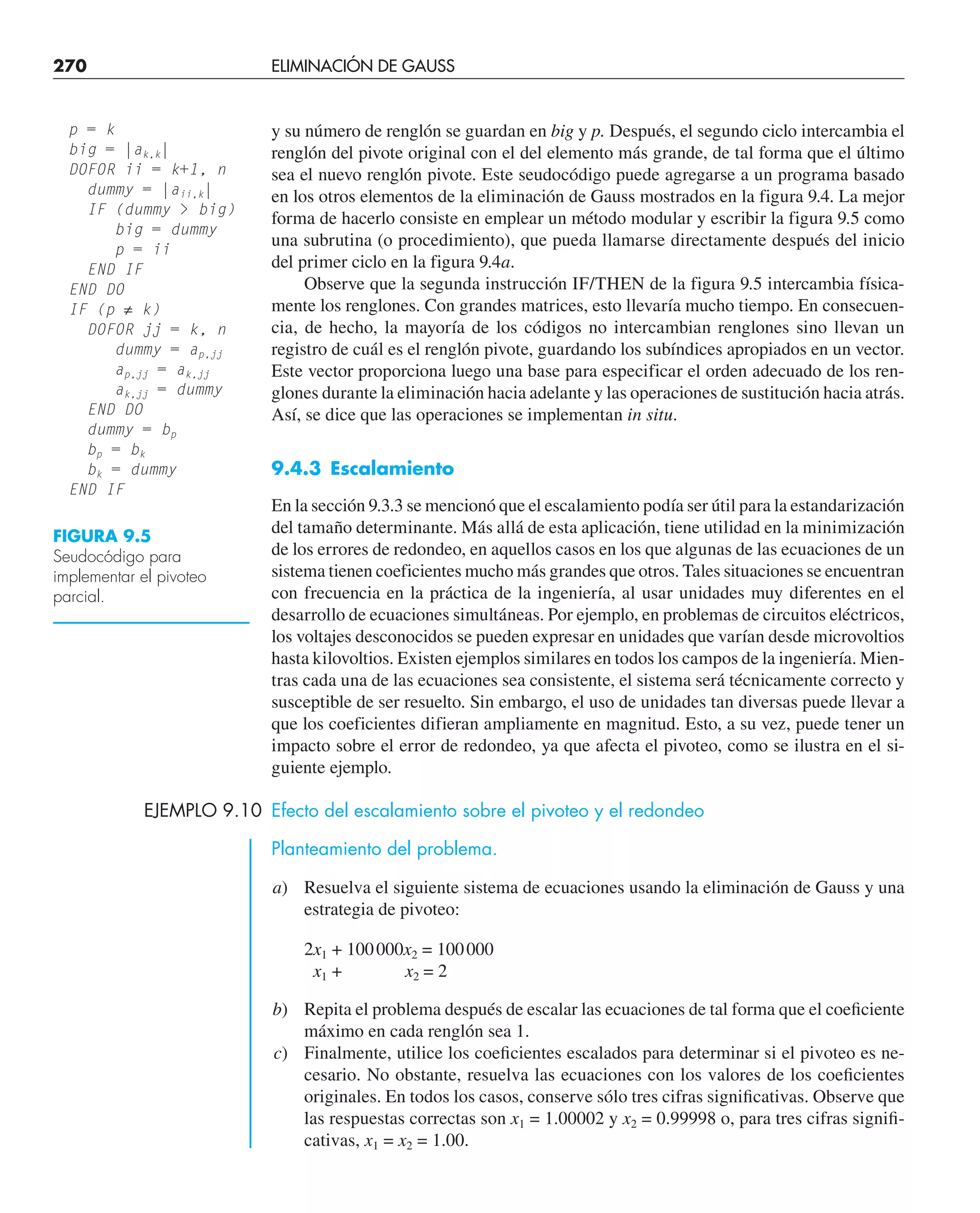 270 ELIMINACIÓN DE GAUSS
y su número de renglón se guardan en big y p. Después, el segundo ciclo intercambia el
renglón del pivote original con el del elemento más grande, de tal forma que el último
sea el nuevo renglón pivote. Este seudocódigo puede agregarse a un programa basado
en los otros elementos de la eliminación de Gauss mostrados en la figura 9.4. La mejor
forma de hacerlo consiste en emplear un método modular y escribir la figura 9.5 como
una subrutina (o procedimiento), que pueda llamarse directamente después del inicio
del primer ciclo en la figura 9.4a.
Observe que la segunda instrucción IF/THEN de la figura 9.5 intercambia física-
mente los renglones. Con grandes matrices, esto llevaría mucho tiempo. En consecuen-
cia, de hecho, la mayoría de los códigos no intercambian renglones sino llevan un
registro de cuál es el renglón pivote, guardando los subíndices apropiados en un vector.
Este vector proporciona luego una base para especificar el orden adecuado de los ren-
glones durante la eliminación hacia adelante y las operaciones de sustitución hacia atrás.
Así, se dice que las operaciones se implementan in situ.
9.4.3 Escalamiento
En la sección 9.3.3 se mencionó que el escalamiento podía ser útil para la estandarización
del tamaño determinante. Más allá de esta aplicación, tiene utilidad en la minimización
de los errores de redondeo, en aquellos casos en los que algunas de las ecuaciones de un
sistema tienen coeficientes mucho más grandes que otros. Tales situaciones se encuentran
con frecuencia en la práctica de la ingeniería, al usar unidades muy diferentes en el
desarrollo de ecuaciones simultáneas. Por ejemplo, en problemas de circuitos eléctricos,
los voltajes desconocidos se pueden expresar en unidades que varían desde microvoltios
hasta kilovoltios. Existen ejemplos similares en todos los campos de la ingeniería. Mien-
tras cada una de las ecuaciones sea consistente, el sistema será técnicamente correcto y
susceptible de ser resuelto. Sin embargo, el uso de unidades tan diversas puede llevar a
que los coeficientes difieran ampliamente en magnitud. Esto, a su vez, puede tener un
impacto sobre el error de redondeo, ya que afecta el pivoteo, como se ilustra en el si-
guiente ejemplo.
EJEMPLO 9.10 Efecto del escalamiento sobre el pivoteo y el redondeo
Planteamiento del problema.
a) Resuelva el siguiente sistema de ecuaciones usando la eliminación de Gauss y una
estrategia de pivoteo:
2x1 + 100000x2 = 100000
x1 + x2 = 2
b) Repita el problema después de escalar las ecuaciones de tal forma que el coeﬁciente
máximo en cada renglón sea 1.
c) Finalmente, utilice los coeﬁcientes escalados para determinar si el pivoteo es ne-
cesario. No obstante, resuelva las ecuaciones con los valores de los coeﬁcientes
originales. En todos los casos, conserve sólo tres cifras signiﬁcativas. Observe que
las respuestas correctas son x1 = 1.00002 y x2 = 0.99998 o, para tres cifras signiﬁ-
cativas, x1 = x2 = 1.00.
FIGURA 9.5
Seudocódigo para
implementar el pivoteo
parcial.
p = k
big = |ak,k|
DOFOR ii = k+1, n
dummy = |aii,k|
IF (dummy  big)
big = dummy
p = ii
END IF
END DO
IF (p ≠ k)
DOFOR jj = k, n
dummy = ap,jj
ap,jj = ak,jj
ak,jj = dummy
END DO
dummy = bp
bp = bk
bk = dummy
END IF
 