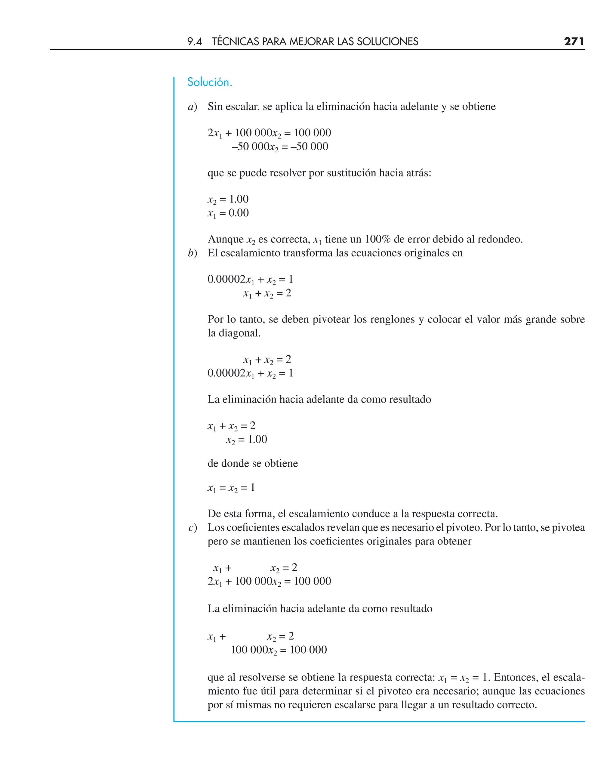 Solución.
a) Sin escalar, se aplica la eliminación hacia adelante y se obtiene
2x1 + 100 000x2 = 100 000
–50 000x2 = –50 000
que se puede resolver por sustitución hacia atrás:
x2 = 1.00
x1 = 0.00
Aunque x2 es correcta, x1 tiene un 100% de error debido al redondeo.
b) El escalamiento transforma las ecuaciones originales en
0.00002x1 + x2 = 1
x1 + x2 = 2
Por lo tanto, se deben pivotear los renglones y colocar el valor más grande sobre
la diagonal.
x1 + x2 = 2
0.00002x1 + x2 = 1
La eliminación hacia adelante da como resultado
x1 + x2 = 2
x2 = 1.00
de donde se obtiene
x1 = x2 = 1
De esta forma, el escalamiento conduce a la respuesta correcta.
c) Los coeﬁcientes escalados revelan que es necesario el pivoteo. Por lo tanto, se pivotea
pero se mantienen los coeﬁcientes originales para obtener
x1 + x2 = 2
2x1 + 100 000x2 = 100 000
La eliminación hacia adelante da como resultado
x1 + x2 = 2
100 000x2 = 100 000
que al resolverse se obtiene la respuesta correcta: x1 = x2 = 1. Entonces, el escala-
miento fue útil para determinar si el pivoteo era necesario; aunque las ecuaciones
por sí mismas no requieren escalarse para llegar a un resultado correcto.
9.4 TÉCNICAS PARA MEJORAR LAS SOLUCIONES 271
 