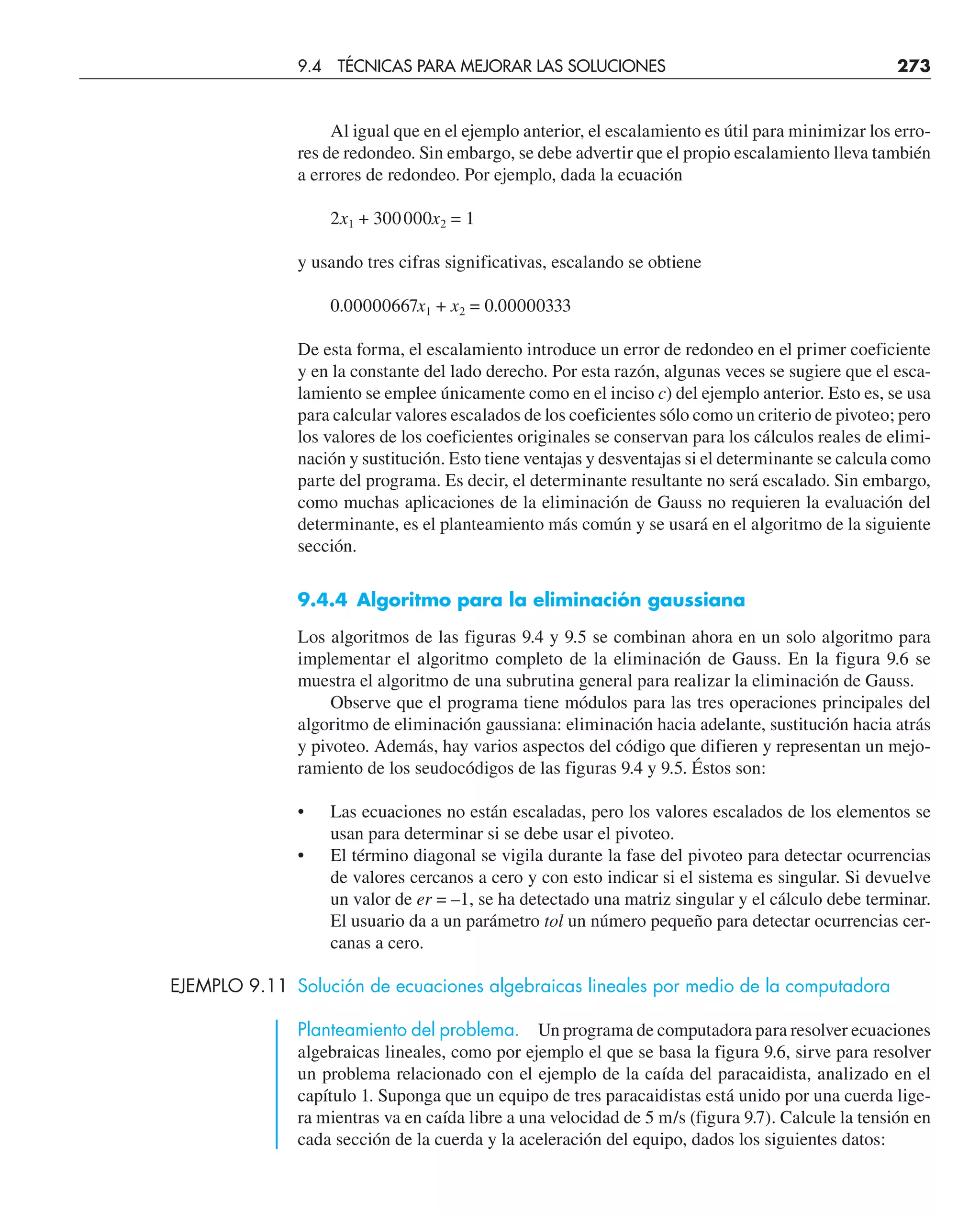 Al igual que en el ejemplo anterior, el escalamiento es útil para minimizar los erro-
res de redondeo. Sin embargo, se debe advertir que el propio escalamiento lleva también
a errores de redondeo. Por ejemplo, dada la ecuación
2x1 + 300000x2 = 1
y usando tres cifras significativas, escalando se obtiene
0.00000667x1 + x2 = 0.00000333
De esta forma, el escalamiento introduce un error de redondeo en el primer coeficiente
y en la constante del lado derecho. Por esta razón, algunas veces se sugiere que el esca-
lamiento se emplee únicamente como en el inciso c) del ejemplo anterior. Esto es, se usa
para calcular valores escalados de los coeficientes sólo como un criterio de pivoteo; pero
los valores de los coeficientes originales se conservan para los cálculos reales de elimi-
nación y sustitución. Esto tiene ventajas y desventajas si el determinante se calcula como
parte del programa. Es decir, el determinante resultante no será escalado. Sin embargo,
como muchas aplicaciones de la eliminación de Gauss no requieren la evaluación del
determinante, es el planteamiento más común y se usará en el algoritmo de la siguiente
sección.
9.4.4 Algoritmo para la eliminación gaussiana
Los algoritmos de las figuras 9.4 y 9.5 se combinan ahora en un solo algoritmo para
implementar el algoritmo completo de la eliminación de Gauss. En la figura 9.6 se
muestra el algoritmo de una subrutina general para realizar la eliminación de Gauss.
Observe que el programa tiene módulos para las tres operaciones principales del
algoritmo de eliminación gaussiana: eliminación hacia adelante, sustitución hacia atrás
y pivoteo. Además, hay varios aspectos del código que difieren y representan un mejo-
ramiento de los seudocódigos de las figuras 9.4 y 9.5. Éstos son:
• Las ecuaciones no están escaladas, pero los valores escalados de los elementos se
usan para determinar si se debe usar el pivoteo.
• El término diagonal se vigila durante la fase del pivoteo para detectar ocurrencias
de valores cercanos a cero y con esto indicar si el sistema es singular. Si devuelve
un valor de er = –1, se ha detectado una matriz singular y el cálculo debe terminar.
El usuario da a un parámetro tol un número pequeño para detectar ocurrencias cer-
canas a cero.
EJEMPLO 9.11 Solución de ecuaciones algebraicas lineales por medio de la computadora
Planteamiento del problema. Un programa de computadora para resolver ecuaciones
algebraicas lineales, como por ejemplo el que se basa la figura 9.6, sirve para resolver
un problema relacionado con el ejemplo de la caída del paracaidista, analizado en el
capítulo 1. Suponga que un equipo de tres paracaidistas está unido por una cuerda lige-
ra mientras va en caída libre a una velocidad de 5 m/s (figura 9.7). Calcule la tensión en
cada sección de la cuerda y la aceleración del equipo, dados los siguientes datos:
9.4 TÉCNICAS PARA MEJORAR LAS SOLUCIONES 273
 