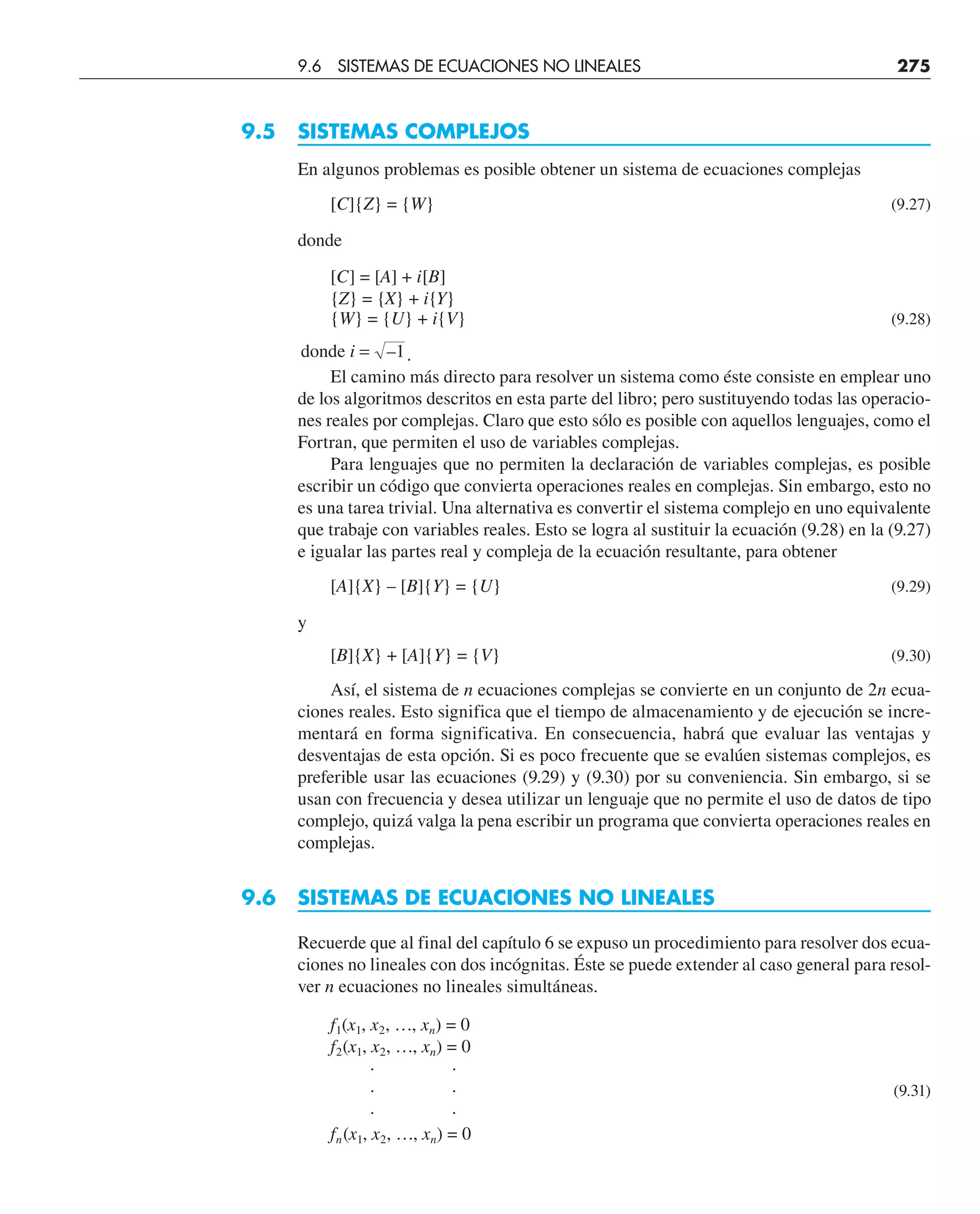 9.5 SISTEMAS COMPLEJOS
En algunos problemas es posible obtener un sistema de ecuaciones complejas
[C]{Z} = {W} (9.27)
donde
[C] = [A] + i[B]
{Z} = {X} + i{Y}
{W} = {U} + i{V} (9.28)
donde i = –1.
El camino más directo para resolver un sistema como éste consiste en emplear uno
de los algoritmos descritos en esta parte del libro; pero sustituyendo todas las operacio-
nes reales por complejas. Claro que esto sólo es posible con aquellos lenguajes, como el
Fortran, que permiten el uso de variables complejas.
Para lenguajes que no permiten la declaración de variables complejas, es posible
escribir un código que convierta operaciones reales en complejas. Sin embargo, esto no
es una tarea trivial. Una alternativa es convertir el sistema complejo en uno equivalente
que trabaje con variables reales. Esto se logra al sustituir la ecuación (9.28) en la (9.27)
e igualar las partes real y compleja de la ecuación resultante, para obtener
[A]{X} – [B]{Y} = {U} (9.29)
y
[B]{X} + [A]{Y} = {V} (9.30)
Así, el sistema de n ecuaciones complejas se convierte en un conjunto de 2n ecua-
ciones reales. Esto significa que el tiempo de almacenamiento y de ejecución se incre-
mentará en forma significativa. En consecuencia, habrá que evaluar las ventajas y
desventajas de esta opción. Si es poco frecuente que se evalúen sistemas complejos, es
preferible usar las ecuaciones (9.29) y (9.30) por su conveniencia. Sin embargo, si se
usan con frecuencia y desea utilizar un lenguaje que no permite el uso de datos de tipo
complejo, quizá valga la pena escribir un programa que convierta operaciones reales en
complejas.
9.6 SISTEMAS DE ECUACIONES NO LINEALES
Recuerde que al final del capítulo 6 se expuso un procedimiento para resolver dos ecua-
ciones no lineales con dos incógnitas. Éste se puede extender al caso general para resol-
ver n ecuaciones no lineales simultáneas.
f1(x1, x2, …, xn) = 0
f2(x1, x2, …, xn) = 0
· ·
· · (9.31)
· ·
fn(x1, x2, …, xn) = 0
9.6 SISTEMAS DE ECUACIONES NO LINEALES 275
 