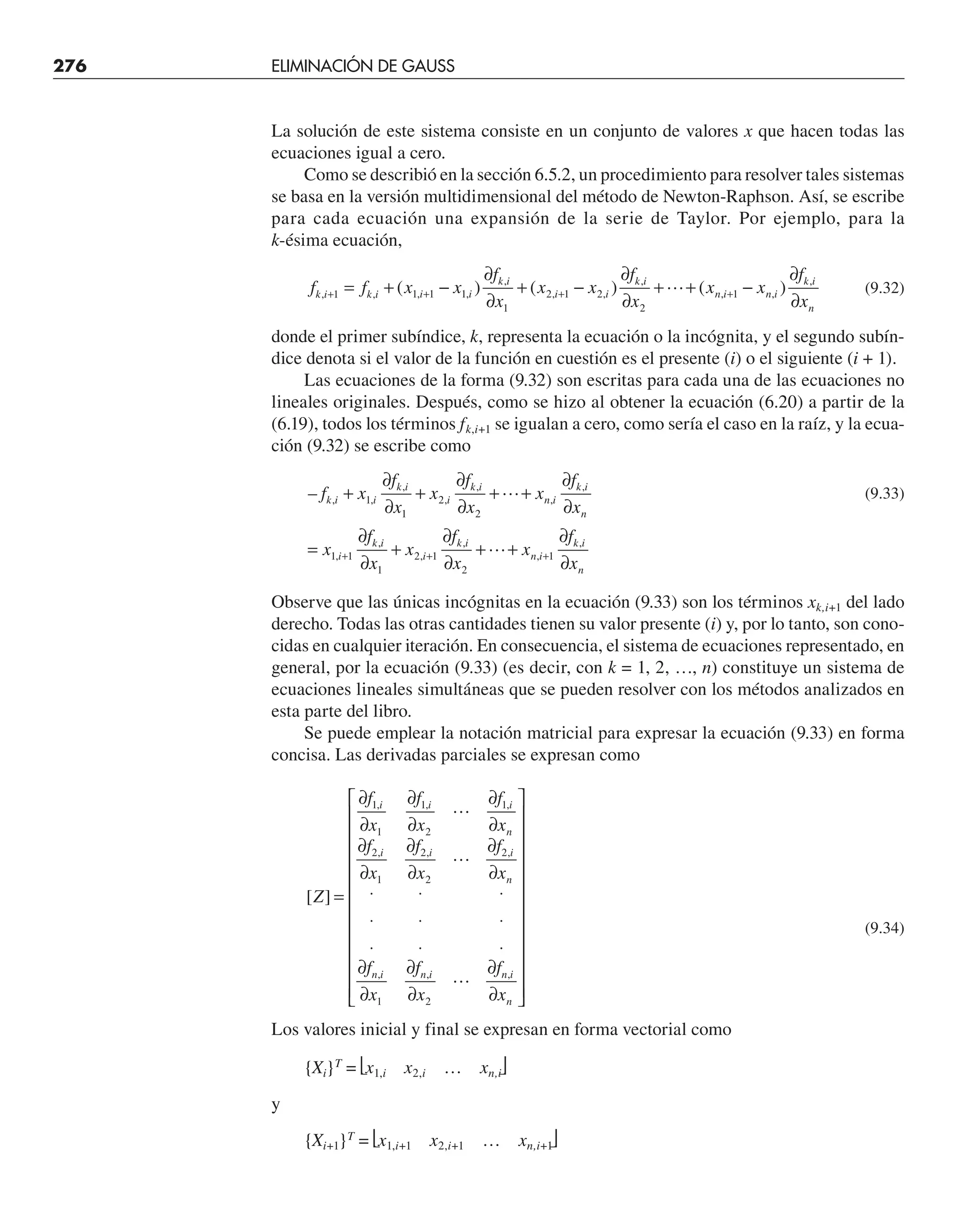 276 ELIMINACIÓN DE GAUSS
La solución de este sistema consiste en un conjunto de valores x que hacen todas las
ecuaciones igual a cero.
Como se describió en la sección 6.5.2, un procedimiento para resolver tales sistemas
se basa en la versión multidimensional del método de Newton-Raphson. Así, se escribe
para cada ecuación una expansión de la serie de Taylor. Por ejemplo, para la
k-ésima ecuación,
f f x x
f
x
x x
f
x
x x
f
x
k i k i i i
k i
i i
k i
n i n i
k i
n
, , , ,
,
, ,
,
, ,
,
( ) ( ) ( )
+ + + +
= + −
∂
∂
+ −
∂
∂
+ + −
∂
∂
1 1 1 1
1
2 1 2
2
1
 (9.32)
donde el primer subíndice, k, representa la ecuación o la incógnita, y el segundo subín-
dice denota si el valor de la función en cuestión es el presente (i) o el siguiente (i + 1).
Las ecuaciones de la forma (9.32) son escritas para cada una de las ecuaciones no
lineales originales. Después, como se hizo al obtener la ecuación (6.20) a partir de la
(6.19), todos los términos fk,i+1 se igualan a cero, como sería el caso en la raíz, y la ecua-
ción (9.32) se escribe como
– , ,
,
,
,
,
,
,
,
,
,
,
,
f x
f
x
x
f
x
x
f
x
x
f
x
x
f
x
x
f
x
k i i
k i
i
k i
n i
k i
n
i
k i
i
k i
n i
k i
n
+
∂
∂
+
∂
∂
+ +
∂
∂
=
∂
∂
+
∂
∂
+ +
∂
∂
+ + +
1
1
2
2
1 1
1
2 1
2
1


(9.33)
Observe que las únicas incógnitas en la ecuación (9.33) son los términos xk,i+1 del lado
derecho. Todas las otras cantidades tienen su valor presente (i) y, por lo tanto, son cono-
cidas en cualquier iteración. En consecuencia, el sistema de ecuaciones representado, en
general, por la ecuación (9.33) (es decir, con k = 1, 2, …, n) constituye un sistema de
ecuaciones lineales simultáneas que se pueden resolver con los métodos analizados en
esta parte del libro.
Se puede emplear la notación matricial para expresar la ecuación (9.33) en forma
concisa. Las derivadas parciales se expresan como
[ ]
, , ,
, , ,
, , ,
Z
f
x
f
x
f
x
f
x
f
x
f
x
f
x
f
x
f
x
i i i
n
i i i
n
n i n i n i
n
=
∂
∂
∂
∂
∂
∂
∂
∂
∂
∂
∂
∂
⋅ ⋅ ⋅
⋅ ⋅ ⋅
⋅ ⋅ ⋅
∂
∂
∂
∂
∂
∂
⎡
⎣
⎢
⎢
⎢
⎢
⎢
⎢
⎢
⎢
⎢
⎢
⎢
⎤
⎦
⎥
⎥
⎥
⎥
⎥
⎥
⎥
⎥
⎥
⎥
⎥
1
1
1
2
1
2
1
2
2
2
1 2



(9.34)
Los valores inicial y final se expresan en forma vectorial como
{Xi}T
= ⎣x1,i x2,i … xn,i⎦
y
{Xi+1}T
= ⎣x1,i+1 x2,i+1 … xn,i+1
⎦
 