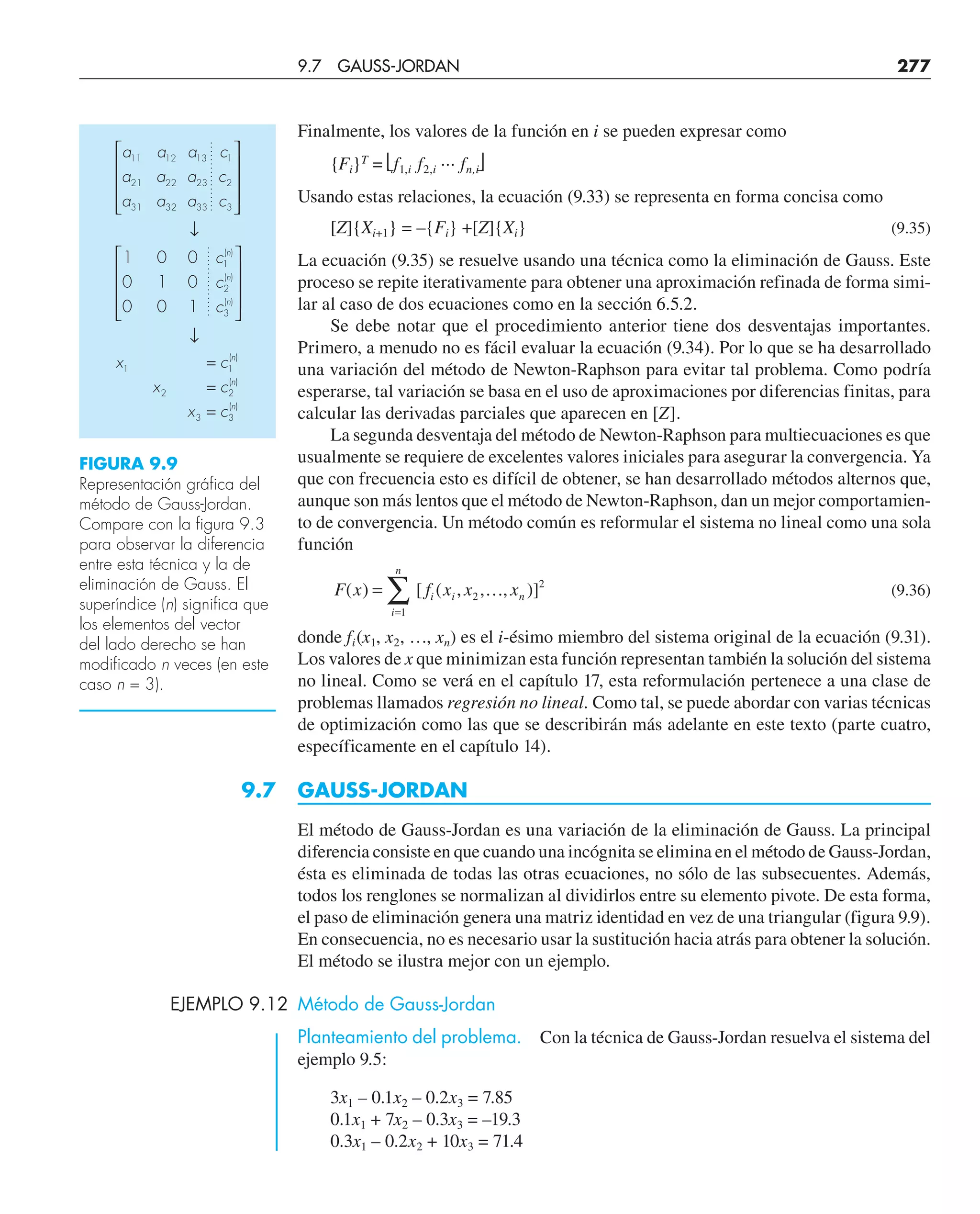 Finalmente, los valores de la función en i se pueden expresar como
{Fi}T
= ⎣f1,i f2,i ··· fn,i⎦
Usando estas relaciones, la ecuación (9.33) se representa en forma concisa como
[Z]{Xi+1} = –{Fi} +[Z]{Xi} (9.35)
La ecuación (9.35) se resuelve usando una técnica como la eliminación de Gauss. Este
proceso se repite iterativamente para obtener una aproximación refinada de forma simi-
lar al caso de dos ecuaciones como en la sección 6.5.2.
Se debe notar que el procedimiento anterior tiene dos desventajas importantes.
Primero, a menudo no es fácil evaluar la ecuación (9.34). Por lo que se ha desarrollado
una variación del método de Newton-Raphson para evitar tal problema. Como podría
esperarse, tal variación se basa en el uso de aproximaciones por diferencias finitas, para
calcular las derivadas parciales que aparecen en [Z].
La segunda desventaja del método de Newton-Raphson para multiecuaciones es que
usualmente se requiere de excelentes valores iniciales para asegurar la convergencia. Ya
que con frecuencia esto es difícil de obtener, se han desarrollado métodos alternos que,
aunque son más lentos que el método de Newton-Raphson, dan un mejor comportamien-
to de convergencia. Un método común es reformular el sistema no lineal como una sola
función
F x f x x x
i i n
i
n
( ) [ ( , , , )]
=
=
∑ 2
2
1
… (9.36)
donde fi(x1, x2, …, xn) es el i-ésimo miembro del sistema original de la ecuación (9.31).
Los valores de x que minimizan esta función representan también la solución del sistema
no lineal. Como se verá en el capítulo 17, esta reformulación pertenece a una clase de
problemas llamados regresión no lineal. Como tal, se puede abordar con varias técnicas
de optimización como las que se describirán más adelante en este texto (parte cuatro,
específicamente en el capítulo 14).
9.7 GAUSS-JORDAN
El método de Gauss-Jordan es una variación de la eliminación de Gauss. La principal
diferencia consiste en que cuando una incógnita se elimina en el método de Gauss-Jordan,
ésta es eliminada de todas las otras ecuaciones, no sólo de las subsecuentes. Además,
todos los renglones se normalizan al dividirlos entre su elemento pivote. De esta forma,
el paso de eliminación genera una matriz identidad en vez de una triangular (figura 9.9).
En consecuencia, no es necesario usar la sustitución hacia atrás para obtener la solución.
El método se ilustra mejor con un ejemplo.
EJEMPLO 9.12 Método de Gauss-Jordan
Planteamiento del problema. Con la técnica de Gauss-Jordan resuelva el sistema del
ejemplo 9.5:
3x1 – 0.1x2 – 0.2x3 = 7.85
0.1x1 + 7x2 – 0.3x3 = –19.3
0.3x1 – 0.2x2 + 10x3 = 71.4
FIGURA 9.9
Representación gráfica del
método de Gauss-Jordan.
Compare con la figura 9.3
para observar la diferencia
entre esta técnica y la de
eliminación de Gauss. El
superíndice (n) significa que
los elementos del vector
del lado derecho se han
modificado n veces (en este
caso n = 3).
a
a
a
a
a
a
a
a
a
c
c
c
c
c
c
x
x
x
c
c
c
n
n
n
n
n
n
11
21
31
12
22
32
13
23
33
1
2
3
1
2
3
1
2
3
1
2
3
1
0
0
0
1
0
0
0
1
⎡
⎣
⎢
⎢
⎢
⎤
⎦
⎥
⎥
⎥
↓
⎡
⎣
⎢
⎢
⎢
⎤
⎦
⎥
⎥
⎥
↓
=
=
=
( )
( )
( )
( )
( )
( )
9.7 GAUSS-JORDAN 277
 