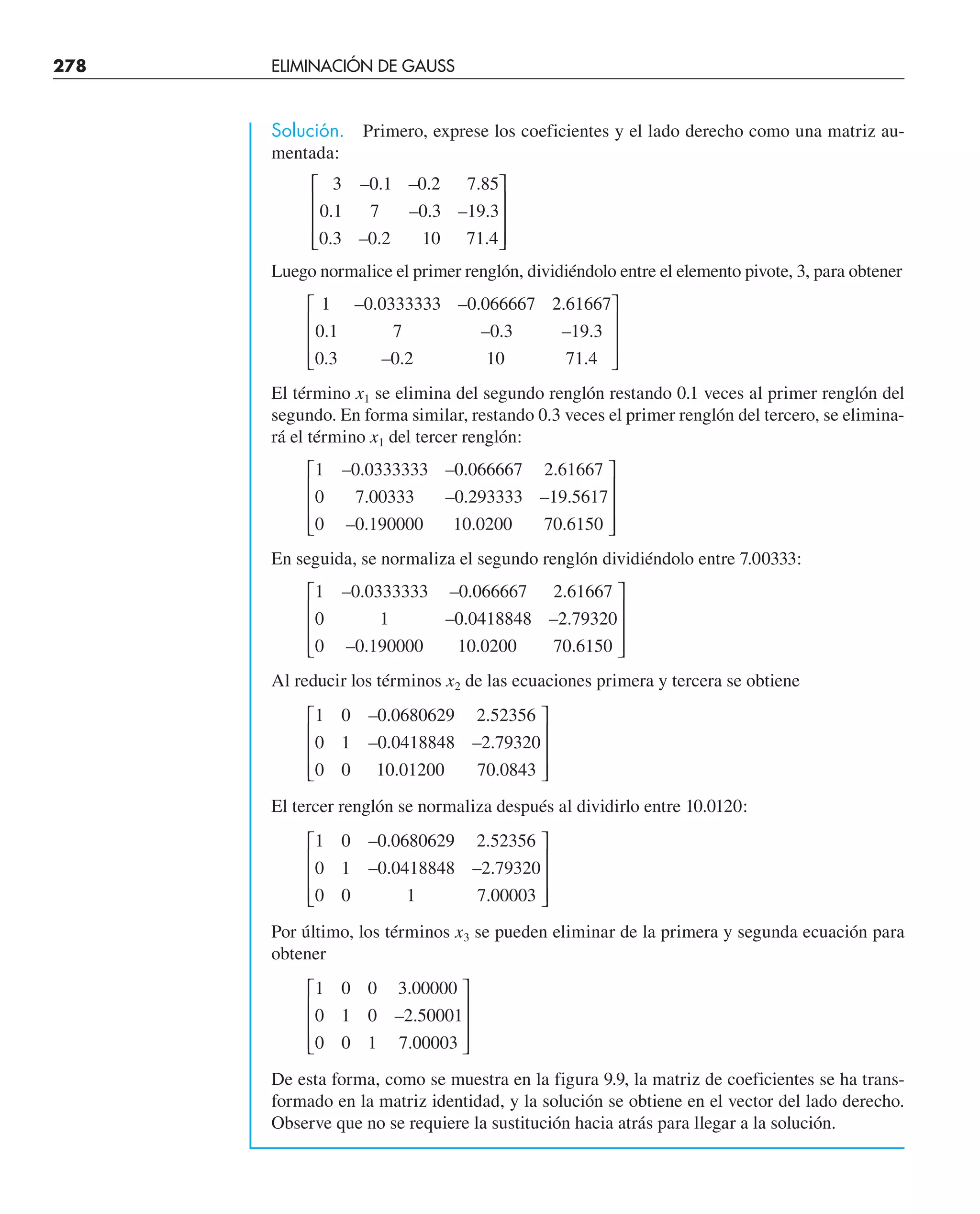 278 ELIMINACIÓN DE GAUSS
Solución. Primero, exprese los coeficientes y el lado derecho como una matriz au-
mentada:
3 0 1 0 2 7 85
0 1 7 0 3 19 3
0 3 0 2 10 71 4
– . – . .
. – . – .
. – . .
⎡
⎣
⎢
⎢
⎢
⎤
⎦
⎥
⎥
⎥
Luego normalice el primer renglón, dividiéndolo entre el elemento pivote, 3, para obtener
1 0 0333333 0 066667 2 61667
0 1 7 0 3 19 3
0 3 0 2 10 71 4
– . – . .
. – . – .
. – . .
⎡
⎣
⎢
⎢
⎢
⎤
⎦
⎥
⎥
⎥
El término x1 se elimina del segundo renglón restando 0.1 veces al primer renglón del
segundo. En forma similar, restando 0.3 veces el primer renglón del tercero, se elimina-
rá el término x1 del tercer renglón:
1 0 0333333 0 066667 2 61667
0 7 00333 0 293333 19 5617
0 0 190000 10 0200 70 6150
– . – . .
. – . – .
– . . .
⎡
⎣
⎢
⎢
⎢
⎤
⎦
⎥
⎥
⎥
En seguida, se normaliza el segundo renglón dividiéndolo entre 7.00333:
1 0 0333333 0 066667 2 61667
0 1 0 0418848 2 79320
0 0 190000 10 0200 70 6150
– . – . .
– . – .
– . . .
⎡
⎣
⎢
⎢
⎢
⎤
⎦
⎥
⎥
⎥
Al reducir los términos x2 de las ecuaciones primera y tercera se obtiene
1 0 0 0680629 2 52356
0 1 0 0418848 2 79320
0 0 10 01200 70 0843
– . .
– . – .
. .
⎡
⎣
⎢
⎢
⎢
⎤
⎦
⎥
⎥
⎥
El tercer renglón se normaliza después al dividirlo entre 10.0120:
1 0 0 0680629 2 52356
0 1 0 0418848 2 79320
0 0 1 7 00003
– . .
– . – .
.
⎡
⎣
⎢
⎢
⎢
⎤
⎦
⎥
⎥
⎥
Por último, los términos x3 se pueden eliminar de la primera y segunda ecuación para
obtener
1 0 0 3 00000
0 1 0 2 50001
0 0 1 7 00003
.
– .
.
⎡
⎣
⎢
⎢
⎢
⎤
⎦
⎥
⎥
⎥
De esta forma, como se muestra en la figura 9.9, la matriz de coeficientes se ha trans-
formado en la matriz identidad, y la solución se obtiene en el vector del lado derecho.
Observe que no se requiere la sustitución hacia atrás para llegar a la solución.
 