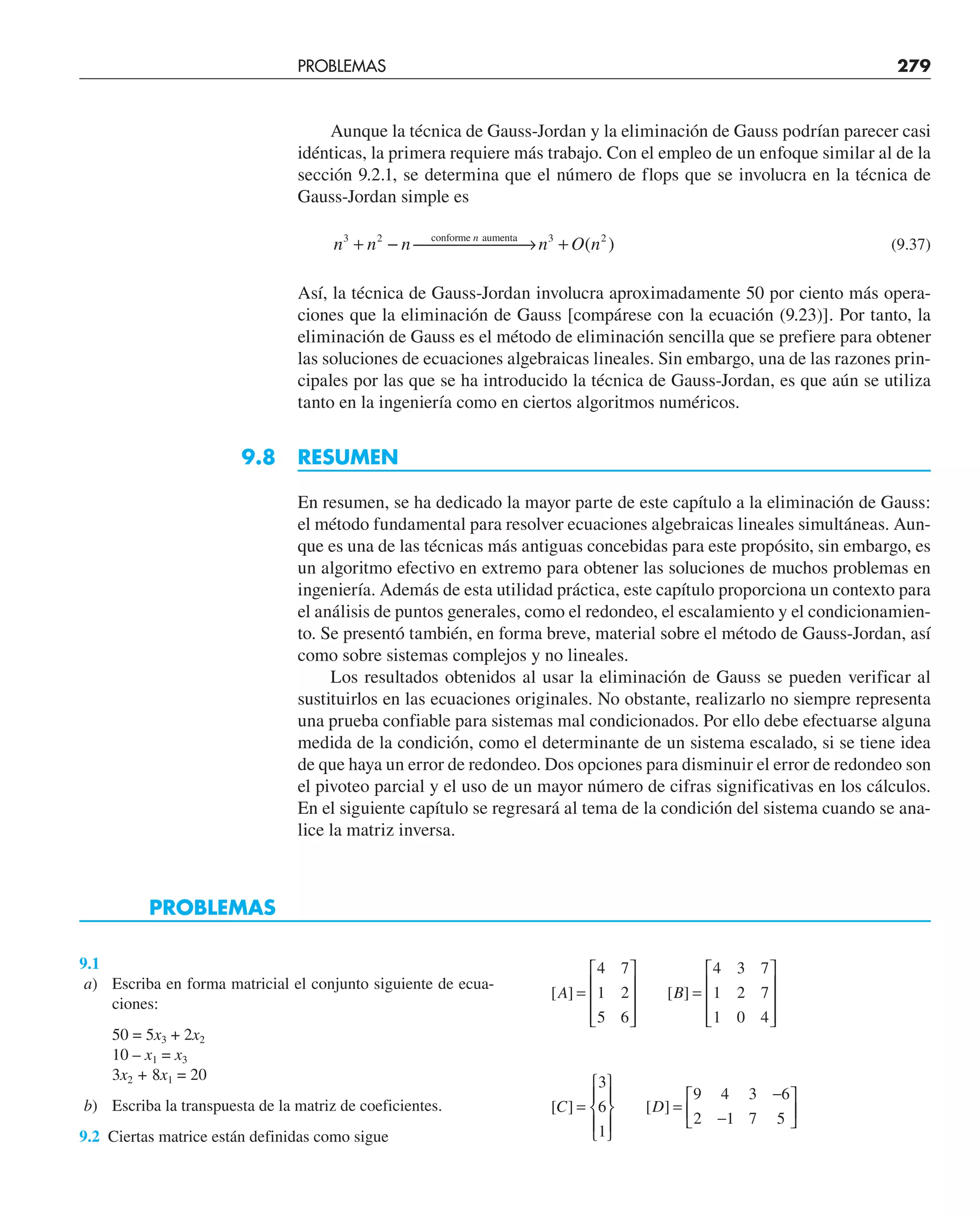 Aunque la técnica de Gauss-Jordan y la eliminación de Gauss podrían parecer casi
idénticas, la primera requiere más trabajo. Con el empleo de un enfoque similar al de la
sección 9.2.1, se determina que el número de flops que se involucra en la técnica de
Gauss-Jordan simple es
n n n n O n
n
3 2 3 2
+ − ⎯ →
⎯⎯⎯⎯⎯ +
conforme aumenta
( ) (9.37)
Así, la técnica de Gauss-Jordan involucra aproximadamente 50 por ciento más opera-
ciones que la eliminación de Gauss [compárese con la ecuación (9.23)]. Por tanto, la
eliminación de Gauss es el método de eliminación sencilla que se prefiere para obtener
las soluciones de ecuaciones algebraicas lineales. Sin embargo, una de las razones prin-
cipales por las que se ha introducido la técnica de Gauss-Jordan, es que aún se utiliza
tanto en la ingeniería como en ciertos algoritmos numéricos.
9.8 RESUMEN
En resumen, se ha dedicado la mayor parte de este capítulo a la eliminación de Gauss:
el método fundamental para resolver ecuaciones algebraicas lineales simultáneas. Aun-
que es una de las técnicas más antiguas concebidas para este propósito, sin embargo, es
un algoritmo efectivo en extremo para obtener las soluciones de muchos problemas en
ingeniería. Además de esta utilidad práctica, este capítulo proporciona un contexto para
el análisis de puntos generales, como el redondeo, el escalamiento y el condicionamien-
to. Se presentó también, en forma breve, material sobre el método de Gauss-Jordan, así
como sobre sistemas complejos y no lineales.
Los resultados obtenidos al usar la eliminación de Gauss se pueden verificar al
sustituirlos en las ecuaciones originales. No obstante, realizarlo no siempre representa
una prueba confiable para sistemas mal condicionados. Por ello debe efectuarse alguna
medida de la condición, como el determinante de un sistema escalado, si se tiene idea
de que haya un error de redondeo. Dos opciones para disminuir el error de redondeo son
el pivoteo parcial y el uso de un mayor número de cifras significativas en los cálculos.
En el siguiente capítulo se regresará al tema de la condición del sistema cuando se ana-
lice la matriz inversa.
PROBLEMAS
9.1
a) Escriba en forma matricial el conjunto siguiente de ecua-
ciones:
50 = 5x3 + 2x2
10 – x1 = x3
3x2 + 8x1 = 20
b) Escriba la transpuesta de la matriz de coeficientes.
9.2 Ciertas matrice están definidas como sigue
[ ] [ ]
A B
=
⎡
⎣
⎢
⎢
⎢
⎤
⎦
⎥
⎥
⎥
=
⎡
⎣
⎢
⎢
⎢
⎤
⎦
⎥
⎥
⎥
4 7
1 2
5 6
4 3 7
1 2 7
1 0 4
[ ] [ ]
C D
=
⎧
⎨
⎪
⎩
⎪
⎫
⎬
⎪
⎭
⎪
=
−
−
⎡
⎣
⎢
⎤
⎦
⎥
3
6
1
9 4 3 6
2 1 7 5
PROBLEMAS 279
 