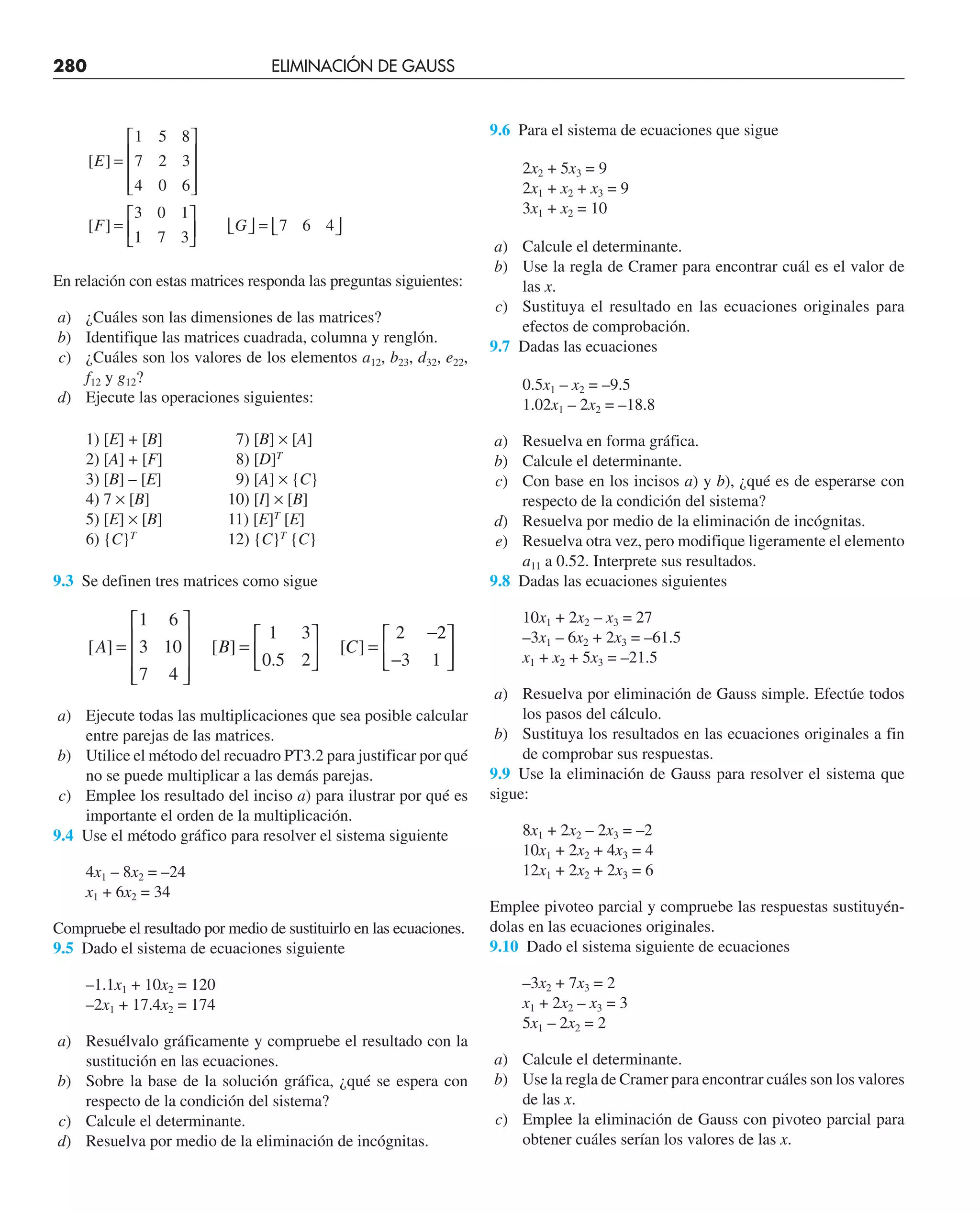 280 ELIMINACIÓN DE GAUSS
[ ]
E =
1 5 8
8
7 2 3
4 0 6
3 0 1
1 7 3
7 6 4
⎡
⎣
⎢
⎢
⎢
⎤
⎦
⎥
⎥
⎥
=
⎡
⎣
⎢
⎤
⎦
⎥ ⎣ ⎦ = ⎢
⎣
[ ]
F G ⎥
⎥
⎦
En relación con estas matrices responda las preguntas siguientes:
a) ¿Cuáles son las dimensiones de las matrices?
b) Identifique las matrices cuadrada, columna y renglón.
c) ¿Cuáles son los valores de los elementos a12, b23, d32, e22,
f12 y g12?
d) Ejecute las operaciones siguientes:
1) [E] + [B] 7) [B] × [A]
2) [A] + [F] 8) [D]T
3) [B] – [E] 9) [A] × {C}
4) 7 × [B] 10) [I] × [B]
5) [E] × [B] 11) [E]T
[E]
6) {C}T
12) {C}T
{C}
9.3 Se definen tres matrices como sigue
[ ] [ ]
.
[ ]
A B C
=
⎡
⎣
⎢
⎢
⎢
⎤
⎦
⎥
⎥
⎥
=
⎡
⎣
⎢
⎤
⎦
⎥ =
−
1 6
3 10
7 4
1 3
0 5 2
2 2
2
3 1
−
⎡
⎣
⎢
⎤
⎦
⎥
a) Ejecute todas las multiplicaciones que sea posible calcular
entre parejas de las matrices.
b) Utilice el método del recuadro PT3.2 para justificar por qué
no se puede multiplicar a las demás parejas.
c) Emplee los resultado del inciso a) para ilustrar por qué es
importante el orden de la multiplicación.
9.4 Use el método gráfico para resolver el sistema siguiente
4x1 – 8x2 = –24
x1 + 6x2 = 34
Compruebe el resultado por medio de sustituirlo en las ecuaciones.
9.5 Dado el sistema de ecuaciones siguiente
–1.1x1 + 10x2 = 120
–2x1 + 17.4x2 = 174
a) Resuélvalo gráficamente y compruebe el resultado con la
sustitución en las ecuaciones.
b) Sobre la base de la solución gráfica, ¿qué se espera con
respecto de la condición del sistema?
c) Calcule el determinante.
d) Resuelva por medio de la eliminación de incógnitas.
9.6 Para el sistema de ecuaciones que sigue
2x2 + 5x3 = 9
2x1 + x2 + x3 = 9
3x1 + x2 = 10
a) Calcule el determinante.
b) Use la regla de Cramer para encontrar cuál es el valor de
las x.
c) Sustituya el resultado en las ecuaciones originales para
efectos de comprobación.
9.7 Dadas las ecuaciones
0.5x1 – x2 = –9.5
1.02x1 – 2x2 = –18.8
a) Resuelva en forma gráfica.
b) Calcule el determinante.
c) Con base en los incisos a) y b), ¿qué es de esperarse con
respecto de la condición del sistema?
d) Resuelva por medio de la eliminación de incógnitas.
e) Resuelva otra vez, pero modifique ligeramente el elemento
a11 a 0.52. Interprete sus resultados.
9.8 Dadas las ecuaciones siguientes
10x1 + 2x2 – x3 = 27
–3x1 – 6x2 + 2x3 = –61.5
x1 + x2 + 5x3 = –21.5
a) Resuelva por eliminación de Gauss simple. Efectúe todos
los pasos del cálculo.
b) Sustituya los resultados en las ecuaciones originales a fin
de comprobar sus respuestas.
9.9 Use la eliminación de Gauss para resolver el sistema que
sigue:
8x1 + 2x2 – 2x3 = –2
10x1 + 2x2 + 4x3 = 4
12x1 + 2x2 + 2x3 = 6
Emplee pivoteo parcial y compruebe las respuestas sustituyén-
dolas en las ecuaciones originales.
9.10 Dado el sistema siguiente de ecuaciones
–3x2 + 7x3 = 2
x1 + 2x2 – x3 = 3
5x1 – 2x2 = 2
a) Calcule el determinante.
b) Use la regla de Cramer para encontrar cuáles son los valores
de las x.
c) Emplee la eliminación de Gauss con pivoteo parcial para
obtener cuáles serían los valores de las x.
 