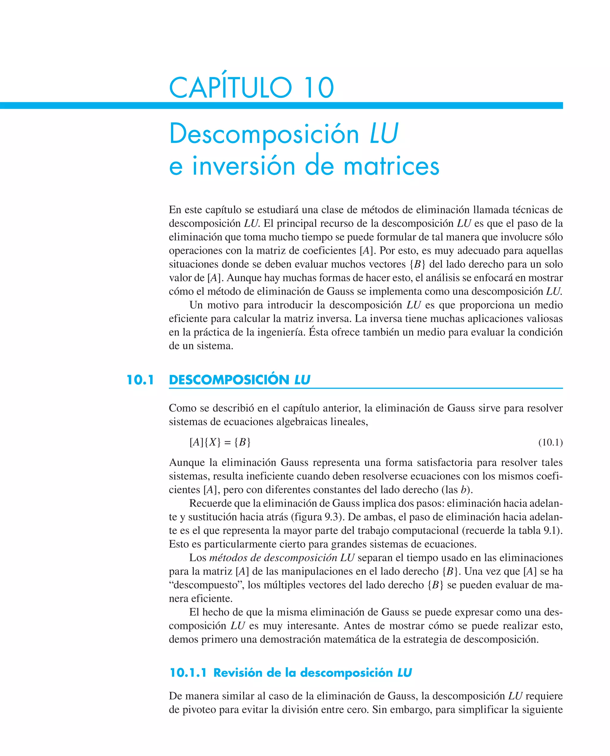 CAPÍTULO 10
Descomposición LU
e inversión de matrices
En este capítulo se estudiará una clase de métodos de eliminación llamada técnicas de
descomposición LU. El principal recurso de la descomposición LU es que el paso de la
eliminación que toma mucho tiempo se puede formular de tal manera que involucre sólo
operaciones con la matriz de coeficientes [A]. Por esto, es muy adecuado para aquellas
situaciones donde se deben evaluar muchos vectores {B} del lado derecho para un solo
valor de [A]. Aunque hay muchas formas de hacer esto, el análisis se enfocará en mostrar
cómo el método de eliminación de Gauss se implementa como una descomposición LU.
Un motivo para introducir la descomposición LU es que proporciona un medio
eficiente para calcular la matriz inversa. La inversa tiene muchas aplicaciones valiosas
en la práctica de la ingeniería. Ésta ofrece también un medio para evaluar la condición
de un sistema.
10.1 DESCOMPOSICIÓN LU
Como se describió en el capítulo anterior, la eliminación de Gauss sirve para resolver
sistemas de ecuaciones algebraicas lineales,
[A]{X} = {B} (10.1)
Aunque la eliminación Gauss representa una forma satisfactoria para resolver tales
sistemas, resulta ineficiente cuando deben resolverse ecuaciones con los mismos coefi-
cientes [A], pero con diferentes constantes del lado derecho (las b).
Recuerde que la eliminación de Gauss implica dos pasos: eliminación hacia adelan-
te y sustitución hacia atrás (figura 9.3). De ambas, el paso de eliminación hacia adelan-
te es el que representa la mayor parte del trabajo computacional (recuerde la tabla 9.1).
Esto es particularmente cierto para grandes sistemas de ecuaciones.
Los métodos de descomposición LU separan el tiempo usado en las eliminaciones
para la matriz [A] de las manipulaciones en el lado derecho {B}. Una vez que [A] se ha
“descompuesto”, los múltiples vectores del lado derecho {B} se pueden evaluar de ma-
nera eficiente.
El hecho de que la misma eliminación de Gauss se puede expresar como una des-
composición LU es muy interesante. Antes de mostrar cómo se puede realizar esto,
demos primero una demostración matemática de la estrategia de descomposición.
10.1.1 Revisión de la descomposición LU
De manera similar al caso de la eliminación de Gauss, la descomposición LU requiere
de pivoteo para evitar la división entre cero. Sin embargo, para simplificar la siguiente
 
