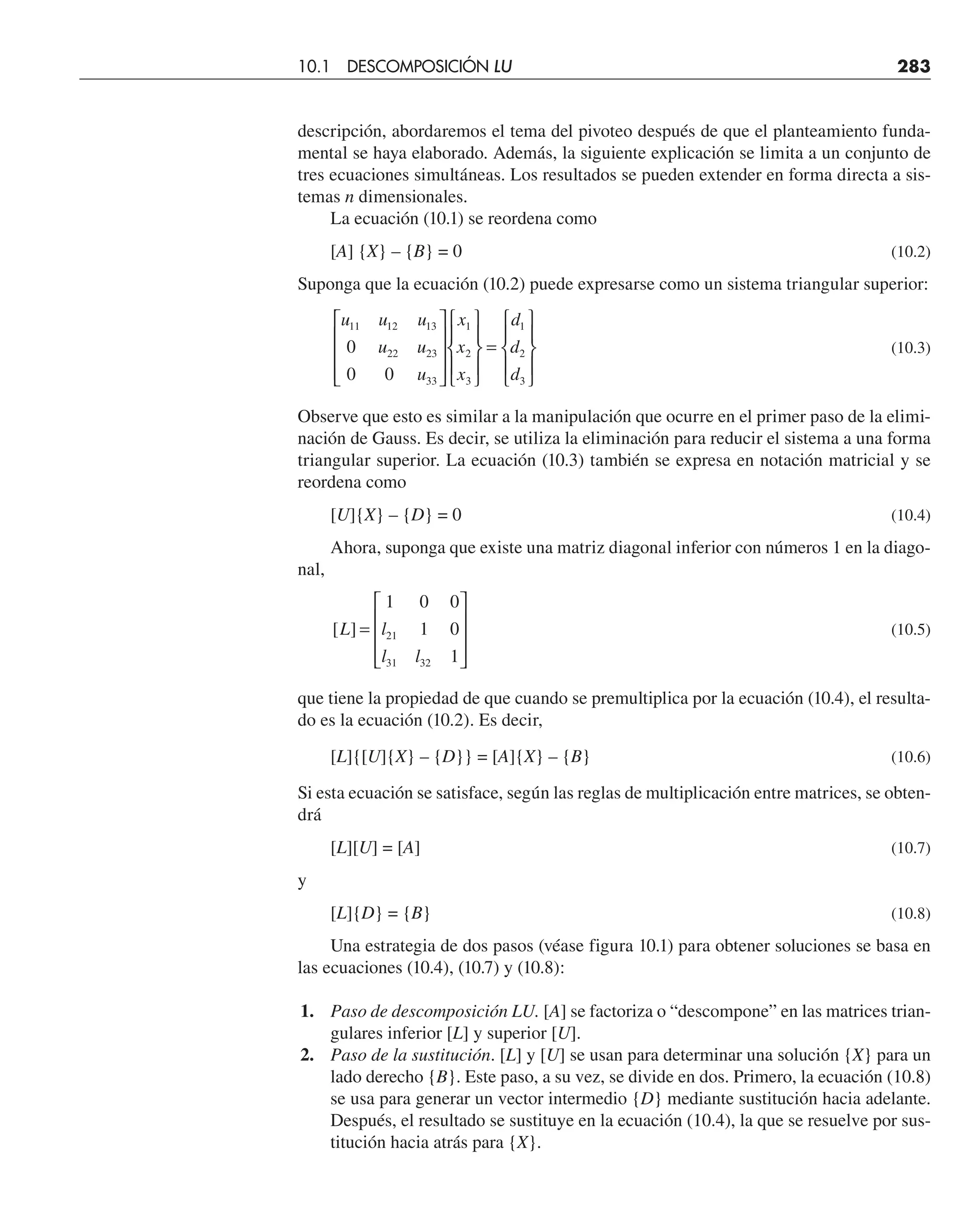 descripción, abordaremos el tema del pivoteo después de que el planteamiento funda-
mental se haya elaborado. Además, la siguiente explicación se limita a un conjunto de
tres ecuaciones simultáneas. Los resultados se pueden extender en forma directa a sis-
temas n dimensionales.
La ecuación (10.1) se reordena como
[A] {X} – {B} = 0 (10.2)
Suponga que la ecuación (10.2) puede expresarse como un sistema triangular superior:
u u u
u u
u
x
x
x
d
d
d
11 12 13
22 23
33
1
2
3
1
2
3
0
0 0
⎡
⎣
⎢
⎢
⎢
⎤
⎦
⎥
⎥
⎥
⎧
⎨
⎪
⎩
⎪
⎫
⎬
⎪
⎭
⎪
=
⎧
⎨
⎪
⎩
⎪
⎫
⎬
⎪
⎭
⎪
(10.3)
Observe que esto es similar a la manipulación que ocurre en el primer paso de la elimi-
nación de Gauss. Es decir, se utiliza la eliminación para reducir el sistema a una forma
triangular superior. La ecuación (10.3) también se expresa en notación matricial y se
reordena como
[U]{X} – {D} = 0 (10.4)
Ahora, suponga que existe una matriz diagonal inferior con números 1 en la diago-
nal,
[ ]
L l
l l
=
⎡
⎣
⎢
⎢
⎢
⎤
⎦
⎥
⎥
⎥
1 0 0
1 0
1
21
31 32
(10.5)
que tiene la propiedad de que cuando se premultiplica por la ecuación (10.4), el resulta-
do es la ecuación (10.2). Es decir,
[L]{[U]{X} – {D}} = [A]{X} – {B} (10.6)
Si esta ecuación se satisface, según las reglas de multiplicación entre matrices, se obten-
drá
[L][U] = [A] (10.7)
y
[L]{D} = {B} (10.8)
Una estrategia de dos pasos (véase figura 10.1) para obtener soluciones se basa en
las ecuaciones (10.4), (10.7) y (10.8):
1. Paso de descomposición LU. [A] se factoriza o “descompone” en las matrices trian-
gulares inferior [L] y superior [U].
2. Paso de la sustitución. [L] y [U] se usan para determinar una solución {X} para un
lado derecho {B}. Este paso, a su vez, se divide en dos. Primero, la ecuación (10.8)
se usa para generar un vector intermedio {D} mediante sustitución hacia adelante.
Después, el resultado se sustituye en la ecuación (10.4), la que se resuelve por sus-
titución hacia atrás para {X}.
10.1 DESCOMPOSICIÓN LU 283
 