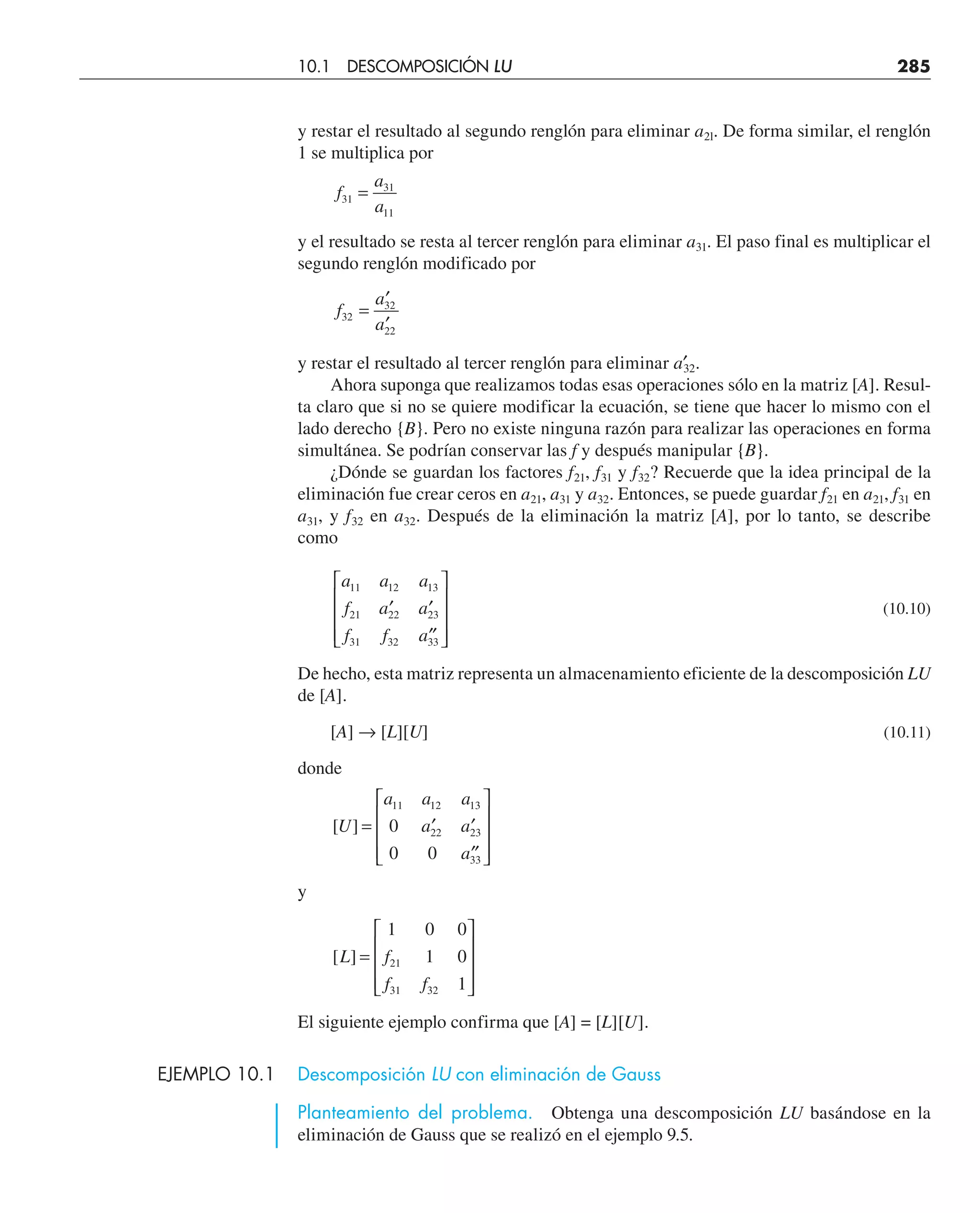y restar el resultado al segundo renglón para eliminar a2l. De forma similar, el renglón
1 se multiplica por
f
a
a
31
31
11
=
y el resultado se resta al tercer renglón para eliminar a31. El paso final es multiplicar el
segundo renglón modificado por
f
a
a
32
32
22
=
′
′
y restar el resultado al tercer renglón para eliminar a′
32.
Ahora suponga que realizamos todas esas operaciones sólo en la matriz [A]. Resul-
ta claro que si no se quiere modificar la ecuación, se tiene que hacer lo mismo con el
lado derecho {B}. Pero no existe ninguna razón para realizar las operaciones en forma
simultánea. Se podrían conservar las f y después manipular {B}.
¿Dónde se guardan los factores f21, f31 y f32? Recuerde que la idea principal de la
eliminación fue crear ceros en a21, a31 y a32. Entonces, se puede guardar f21 en a21, f31 en
a31, y f32 en a32. Después de la eliminación la matriz [A], por lo tanto, se describe
como
a a a
f a a
f f a
11 12 13
21 22 23
31 32 33
′ ′
′′
⎡
⎣
⎢
⎢
⎢
⎤
⎦
⎥
⎥
⎥
(10.10)
De hecho, esta matriz representa un almacenamiento eficiente de la descomposición LU
de [A].
[A] → [L][U] (10.11)
donde
[ ]
U
a a a
a a
a
= ′ ′
′′
⎡
⎣
⎢
⎢
⎢
⎤
⎦
⎥
⎥
⎥
11 12 13
22 23
33
0
0 0
y
[ ]
L f
f f
=
⎡
⎣
⎢
⎢
⎢
⎤
⎦
⎥
⎥
⎥
1 0 0
1 0
1
21
31 32
El siguiente ejemplo confirma que [A] = [L][U].
EJEMPLO 10.1 Descomposición LU con eliminación de Gauss
Planteamiento del problema. Obtenga una descomposición LU basándose en la
eliminación de Gauss que se realizó en el ejemplo 9.5.
10.1 DESCOMPOSICIÓN LU 285
 