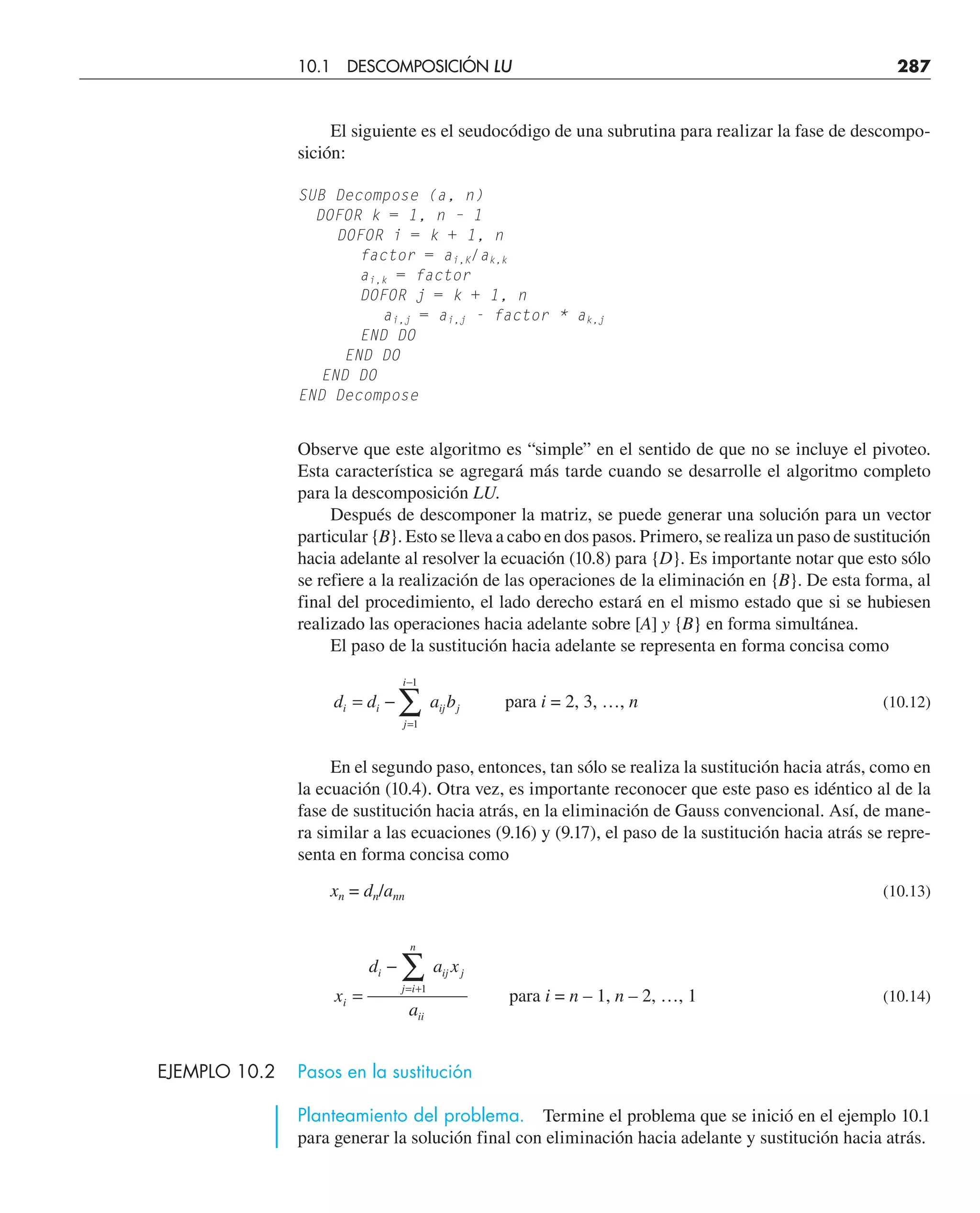 El siguiente es el seudocódigo de una subrutina para realizar la fase de descompo-
sición:
SUB Decompose (a, n)
DOFOR k = 1, n – 1
DOFOR i = k + 1, n
factor = ai,K/ak,k
ai,k = factor
DOFOR j = k + 1, n
ai,j = ai,j - factor * ak,j
END DO
END DO
END DO
END Decompose
Observe que este algoritmo es “simple” en el sentido de que no se incluye el pivoteo.
Esta característica se agregará más tarde cuando se desarrolle el algoritmo completo
para la descomposición LU.
Después de descomponer la matriz, se puede generar una solución para un vector
particular {B}. Esto se lleva a cabo en dos pasos. Primero, se realiza un paso de sustitución
hacia adelante al resolver la ecuación (10.8) para {D}. Es importante notar que esto sólo
se refiere a la realización de las operaciones de la eliminación en {B}. De esta forma, al
final del procedimiento, el lado derecho estará en el mismo estado que si se hubiesen
realizado las operaciones hacia adelante sobre [A] y {B} en forma simultánea.
El paso de la sustitución hacia adelante se representa en forma concisa como
d d a b
i i
j
i
ij j
= −
=
−
∑
1
1
para i = 2, 3, …, n (10.12)
En el segundo paso, entonces, tan sólo se realiza la sustitución hacia atrás, como en
la ecuación (10.4). Otra vez, es importante reconocer que este paso es idéntico al de la
fase de sustitución hacia atrás, en la eliminación de Gauss convencional. Así, de mane-
ra similar a las ecuaciones (9.16) y (9.17), el paso de la sustitución hacia atrás se repre-
senta en forma concisa como
xn = dn/ann (10.13)
x
d a x
a
i
i
j i
n
ij j
ii
=
−
= +
∑1
para i = n – 1, n – 2, …, 1 (10.14)
EJEMPLO 10.2 Pasos en la sustitución
Planteamiento del problema. Termine el problema que se inició en el ejemplo 10.1
para generar la solución final con eliminación hacia adelante y sustitución hacia atrás.
10.1 DESCOMPOSICIÓN LU 287
 