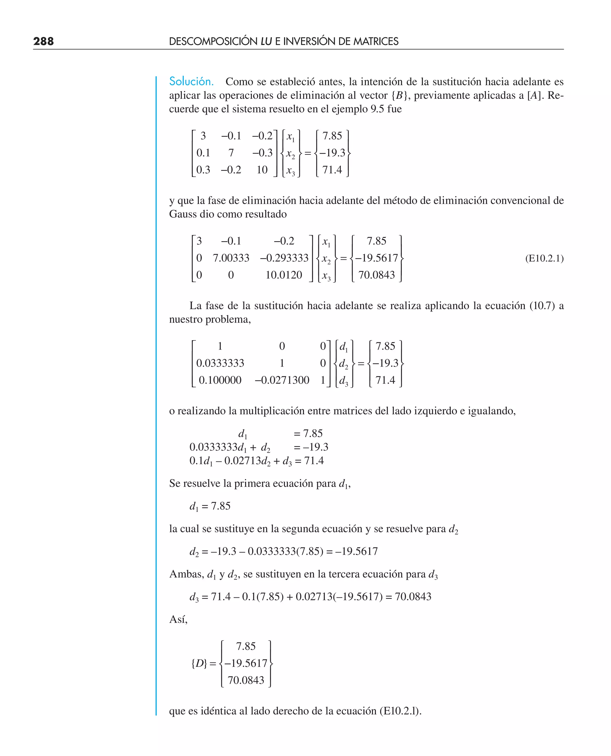 288 DESCOMPOSICIÓN LU E INVERSIÓN DE MATRICES
Solución. Como se estableció antes, la intención de la sustitución hacia adelante es
aplicar las operaciones de eliminación al vector {B}, previamente aplicadas a [A]. Re-
cuerde que el sistema resuelto en el ejemplo 9.5 fue
3 0 1 0 2
0 1 7 0 3
0 3 0 2 10
7 85
19 3
71 4
1
2
3
− −
−
−
⎡
⎣
⎢
⎢
⎢
⎤
⎦
⎥
⎥
⎥
⎧
⎨
⎪
⎩
⎪
⎫
⎬
⎪
⎭
⎪
= −
⎧
⎨
⎪
⎩
⎪
⎫
⎬
⎪
⎭
⎪
. .
. .
. .
.
.
.
x
x
x
y que la fase de eliminación hacia adelante del método de eliminación convencional de
Gauss dio como resultado
3 0 1 0 2
0 7 00333 0 293333
0 0 10 0120
7 85
19 5617
70 0843
1
2
3
− −
−
⎡
⎣
⎢
⎢
⎢
⎤
⎦
⎥
⎥
⎥
⎧
⎨
⎪
⎩
⎪
⎫
⎬
⎪
⎭
⎪
= −
⎧
⎨
⎪
⎩
⎪
⎫
⎬
⎪
⎭
⎪
. .
. .
.
.
.
.
x
x
x
(E10.2.1)
La fase de la sustitución hacia adelante se realiza aplicando la ecuación (10.7) a
nuestro problema,
1 0 0
0 0333333 1 0
0 100000 0 0271300 1
7 85
19 3
71 4
1
2
3
.
. .
.
.
.
−
⎡
⎣
⎢
⎢
⎢
⎤
⎦
⎥
⎥
⎥
⎧
⎨
⎪
⎩
⎪
⎫
⎬
⎪
⎭
⎪
= −
⎧
⎨
⎪
⎩
⎪
⎫
⎬
⎪
⎭
⎪
d
d
d
o realizando la multiplicación entre matrices del lado izquierdo e igualando,
d1 = 7.85
0.0333333d1 + d2 = –19.3
0.1d1 – 0.02713d2 + d3 = 71.4
Se resuelve la primera ecuación para d1,
d1 = 7.85
la cual se sustituye en la segunda ecuación y se resuelve para d2
d2 = –19.3 – 0.0333333(7.85) = –19.5617
Ambas, d1 y d2, se sustituyen en la tercera ecuación para d3
d3 = 71.4 – 0.1(7.85) + 0.02713(–19.5617) = 70.0843
Así,
{ }
.
.
.
D = −
⎧
⎨
⎪
⎩
⎪
⎫
⎬
⎪
⎭
⎪
7 85
19 5617
70 0843
que es idéntica al lado derecho de la ecuación (E10.2.l).
 