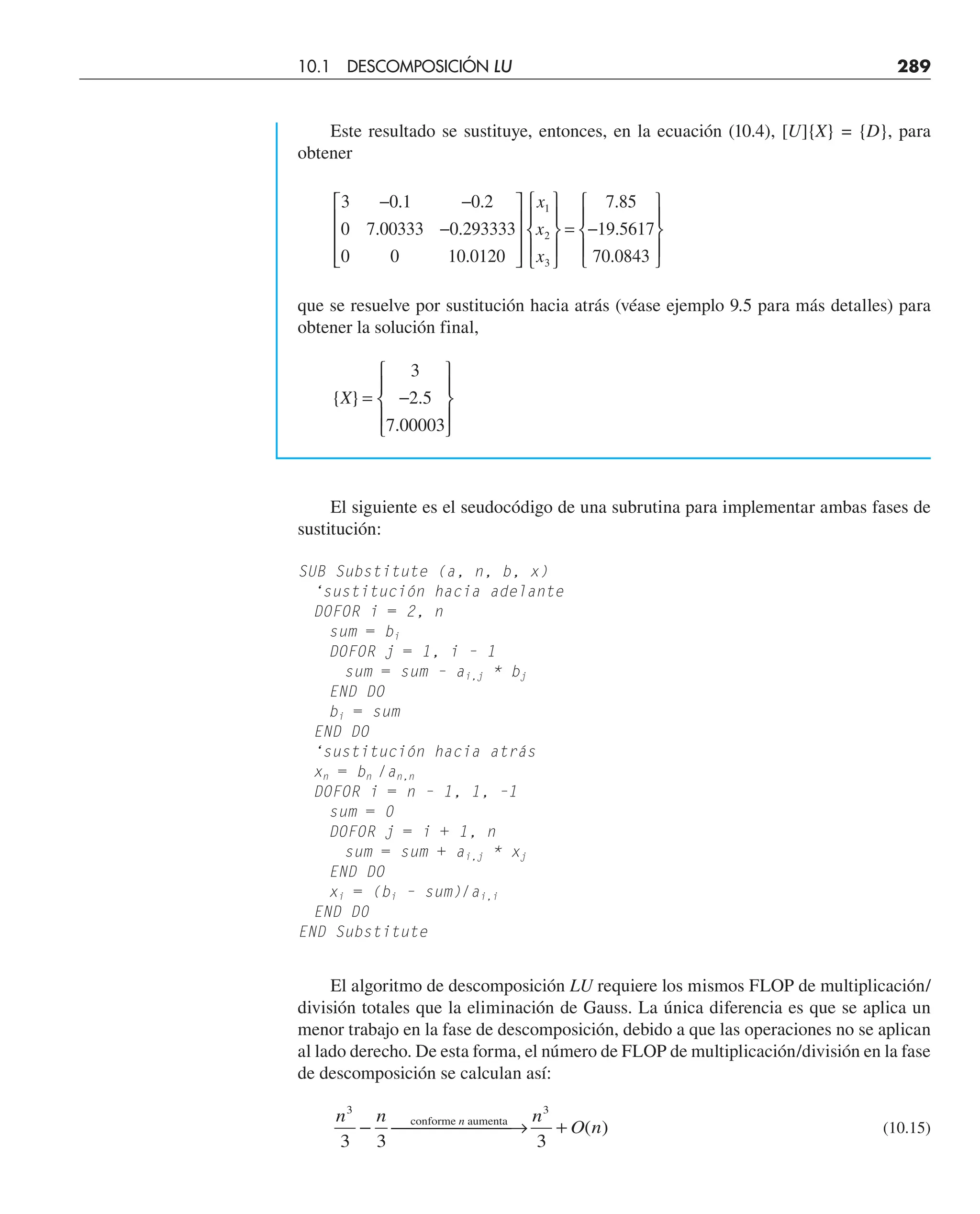 Este resultado se sustituye, entonces, en la ecuación (10.4), [U]{X} = {D}, para
obtener
3 0 1 0 2
0 7 00333 0 293333
0 0 10 0120
7 85
19 5617
70 0843
1
2
3
− −
−
⎡
⎣
⎢
⎢
⎢
⎤
⎦
⎥
⎥
⎥
⎧
⎨
⎪
⎩
⎪
⎫
⎬
⎪
⎭
⎪
= −
⎧
⎨
⎪
⎩
⎪
⎫
⎬
⎪
⎭
⎪
. .
. .
.
.
.
.
x
x
x
que se resuelve por sustitución hacia atrás (véase ejemplo 9.5 para más detalles) para
obtener la solución final,
{ } .
.
X = −
⎧
⎨
⎪
⎩
⎪
⎫
⎬
⎪
⎭
⎪
3
2 5
7 00003
El siguiente es el seudocódigo de una subrutina para implementar ambas fases de
sustitución:
SUB Substitute (a, n, b, x)
‘sustitución hacia adelante
DOFOR i = 2, n
sum = bi
DOFOR j = 1, i – 1
sum = sum – ai,j * bj
END DO
bi = sum
END DO
‘sustitución hacia atrás
xn = bn /an,n
DOFOR i = n – 1, 1, –1
sum = 0
DOFOR j = i + 1, n
sum = sum + ai,j * xj
END DO
xi = (bi – sum)/ai,i
END D0
END Substitute
El algoritmo de descomposición LU requiere los mismos FLOP de multiplicación/
división totales que la eliminación de Gauss. La única diferencia es que se aplica un
menor trabajo en la fase de descomposición, debido a que las operaciones no se aplican
al lado derecho. De esta forma, el número de FLOP de multiplicación/división en la fase
de descomposición se calculan así:
n n n
O n
n
3
3 3 3
3
− ⎯ →
⎯⎯⎯⎯
⎯ +
conforme aumenta
( ) (10.15)
10.1 DESCOMPOSICIÓN LU 289
 