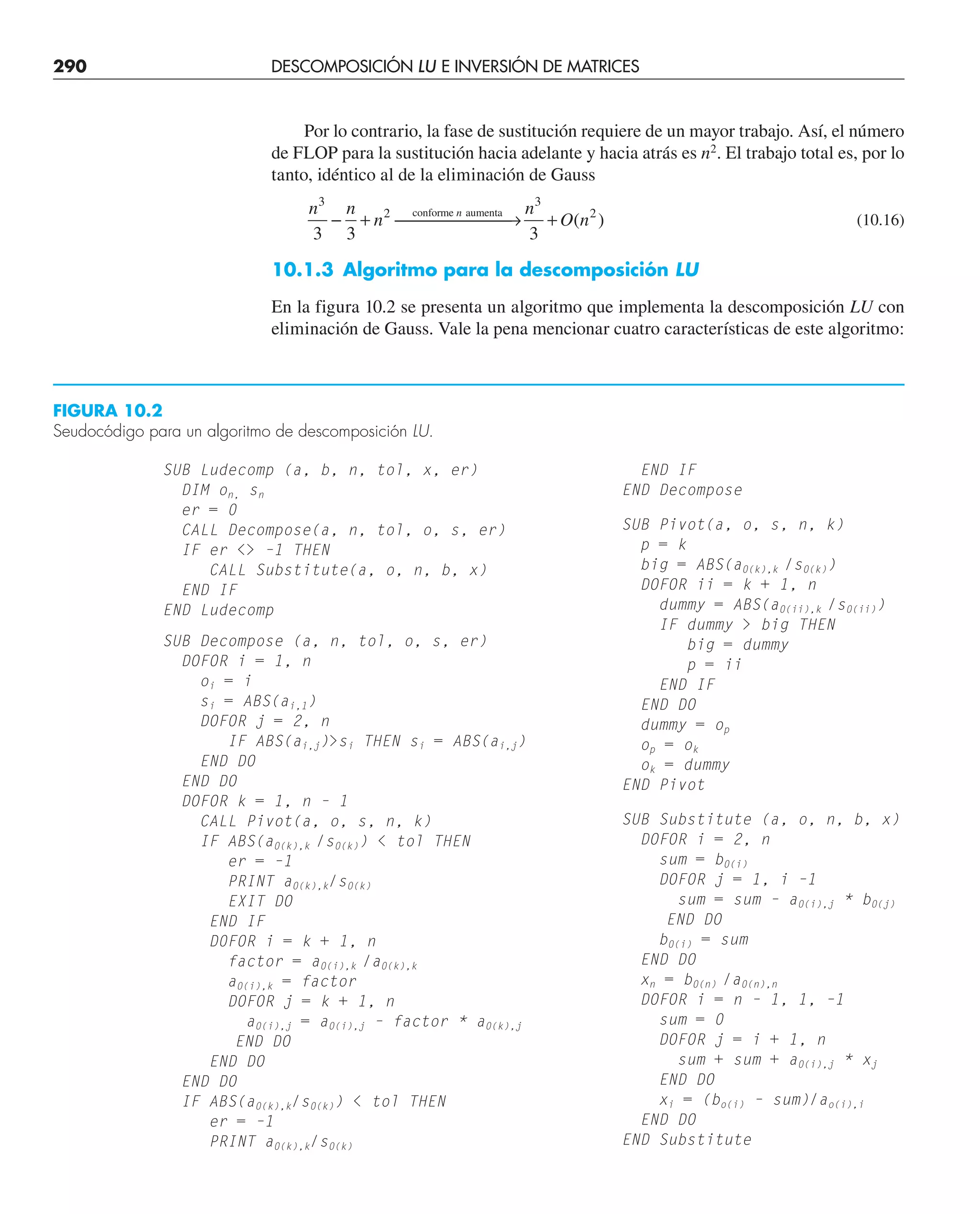290 DESCOMPOSICIÓN LU E INVERSIÓN DE MATRICES
SUB Ludecomp (a, b, n, tol, x, er)
DIM on, sn
er = 0
CALL Decompose(a, n, tol, o, s, er)
IF er  –1 THEN
CALL Substitute(a, o, n, b, x)
END IF
END Ludecomp
SUB Decompose (a, n, tol, o, s, er)
DOFOR i = 1, n
oi = i
si = ABS(ai,1)
DOFOR j = 2, n
IF ABS(ai,j)si THEN si = ABS(ai,j)
END DO
END DO
DOFOR k = 1, n – 1
CALL Pivot(a, o, s, n, k)
IF ABS(a0(k),k /s0(k))  tol THEN
er = –1
PRINT a0(k),k/s0(k)
EXIT DO
END IF
D0FOR i = k + 1, n
factor = a0(i),k /a0(k),k
a0(i),k = factor
DOFOR j = k + 1, n
a0(i),j = a0(i),j – factor * a0(k),j
END DO
END DO
END DO
IF ABS(a0(k),k/s0(k))  tol THEN
er = –1
PRINT a0(k),k/s0(k)
END IF
END Decompose
SUB Pivot(a, o, s, n, k)
p = k
big = ABS(a0(k),k /s0(k))
DOFOR ii = k + 1, n
dummy = ABS(a0(ii),k /s0(ii))
IF dummy  big THEN
big = dummy
p = ii
END IF
END DO
dummy = op
op = ok
ok = dummy
END Pivot
SUB Substitute (a, o, n, b, x)
DOFOR i = 2, n
sum = b0(i)
DOFOR j = 1, i –1
sum = sum – a0(i),j * b0(j)
END DO
b0(i) = sum
END DO
xn = b0(n) /a0(n),n
DOFOR i = n – 1, 1, –1
sum = 0
DOFOR j = i + 1, n
sum + sum + a0(i),j * xj
END DO
xi = (bo(i) – sum)/ao(i),i
END DO
END Substitute
Por lo contrario, la fase de sustitución requiere de un mayor trabajo. Así, el número
de FLOP para la sustitución hacia adelante y hacia atrás es n2
. El trabajo total es, por lo
tanto, idéntico al de la eliminación de Gauss
n n
n
n
O n
n
3
3 3 3
2
3
2
− + ⎯ →
⎯⎯⎯⎯⎯ +
conforme aumenta
( ) (10.16)
10.1.3 Algoritmo para la descomposición LU
En la figura 10.2 se presenta un algoritmo que implementa la descomposición LU con
eliminación de Gauss. Vale la pena mencionar cuatro características de este algoritmo:
FIGURA 10.2
Seudocódigo para un algoritmo de descomposición LU.
 
