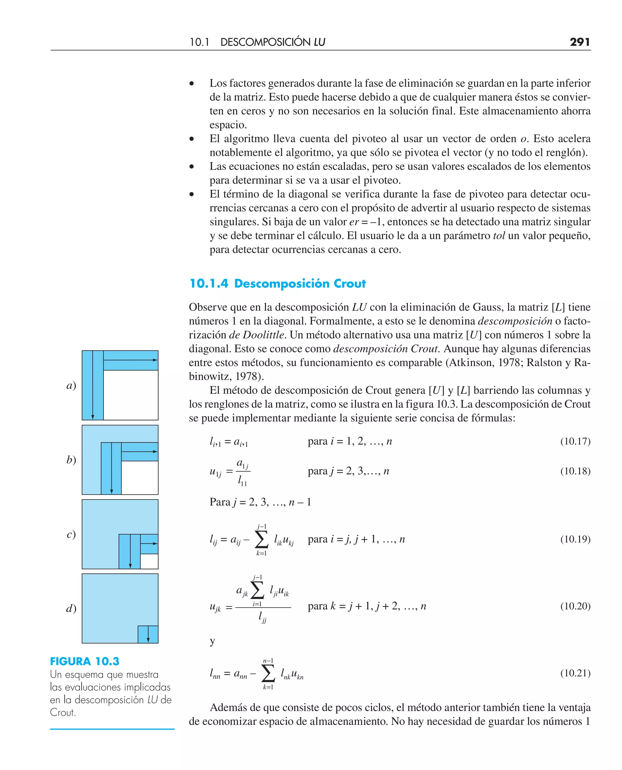 10.1 DESCOMPOSICIÓN LU 291
• Los factores generados durante la fase de eliminación se guardan en la parte inferior
de la matriz. Esto puede hacerse debido a que de cualquier manera éstos se convier-
ten en ceros y no son necesarios en la solución final. Este almacenamiento ahorra
espacio.
• El algoritmo lleva cuenta del pivoteo al usar un vector de orden o. Esto acelera
notablemente el algoritmo, ya que sólo se pivotea el vector (y no todo el renglón).
• Las ecuaciones no están escaladas, pero se usan valores escalados de los elementos
para determinar si se va a usar el pivoteo.
• El término de la diagonal se verifica durante la fase de pivoteo para detectar ocu-
rrencias cercanas a cero con el propósito de advertir al usuario respecto de sistemas
singulares. Si baja de un valor er = –1, entonces se ha detectado una matriz singular
y se debe terminar el cálculo. El usuario le da a un parámetro tol un valor pequeño,
para detectar ocurrencias cercanas a cero.
10.1.4 Descomposición Crout
Observe que en la descomposición LU con la eliminación de Gauss, la matriz [L] tiene
números 1 en la diagonal. Formalmente, a esto se le denomina descomposición o facto-
rización de Doolittle. Un método alternativo usa una matriz [U] con números 1 sobre la
diagonal. Esto se conoce como descomposición Crout. Aunque hay algunas diferencias
entre estos métodos, su funcionamiento es comparable (Atkinson, 1978; Ralston y Ra-
binowitz, 1978).
El método de descomposición de Crout genera [U] y [L] barriendo las columnas y
los renglones de la matriz, como se ilustra en la figura 10.3. La descomposición de Crout
se puede implementar mediante la siguiente serie concisa de fórmulas:
li,1 = ai,1 para i = 1, 2, …, n (10.17)
u1j =
a
l
j
1
11
para j = 2, 3,…, n (10.18)
Para j = 2, 3, …, n – 1
lij = aij –
k
j
ik kj
l u
=
−
∑
1
1
para i = j, j + 1, …, n (10.19)
ujk = =
−
∑
a l u
l
jk
i
j
ji ik
jj
1
1
para k = j + 1, j + 2, …, n (10.20)
y
lnn = ann –
k
n
nk kn
l u
=
−
∑
1
1
(10.21)
Además de que consiste de pocos ciclos, el método anterior también tiene la ventaja
de economizar espacio de almacenamiento. No hay necesidad de guardar los números 1
a)
b)
c)
d)
FIGURA 10.3
Un esquema que muestra
las evaluaciones implicadas
en la descomposición LU de
Crout.
 