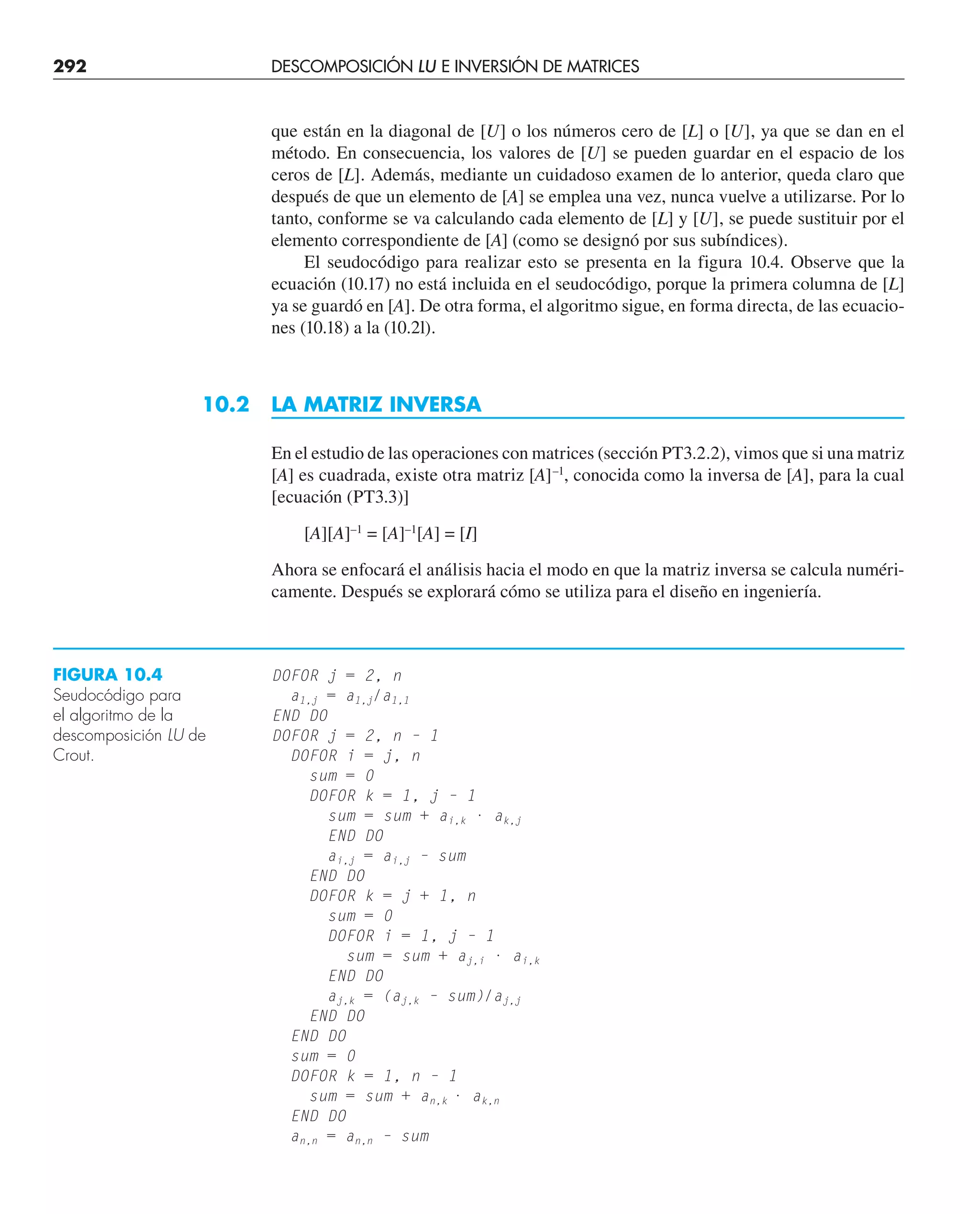 292 DESCOMPOSICIÓN LU E INVERSIÓN DE MATRICES
que están en la diagonal de [U] o los números cero de [L] o [U], ya que se dan en el
método. En consecuencia, los valores de [U] se pueden guardar en el espacio de los
ceros de [L]. Además, mediante un cuidadoso examen de lo anterior, queda claro que
después de que un elemento de [A] se emplea una vez, nunca vuelve a utilizarse. Por lo
tanto, conforme se va calculando cada elemento de [L] y [U], se puede sustituir por el
elemento correspondiente de [A] (como se designó por sus subíndices).
El seudocódigo para realizar esto se presenta en la figura 10.4. Observe que la
ecuación (10.17) no está incluida en el seudocódigo, porque la primera columna de [L]
ya se guardó en [A]. De otra forma, el algoritmo sigue, en forma directa, de las ecuacio-
nes (10.18) a la (10.2l).
10.2 LA MATRIZ INVERSA
En el estudio de las operaciones con matrices (sección PT3.2.2), vimos que si una matriz
[A] es cuadrada, existe otra matriz [A]–1
, conocida como la inversa de [A], para la cual
[ecuación (PT3.3)]
[A][A]–1
= [A]–1
[A] = [I]
Ahora se enfocará el análisis hacia el modo en que la matriz inversa se calcula numéri-
camente. Después se explorará cómo se utiliza para el diseño en ingeniería.
DOFOR j = 2, n
a1,j = a1,j/a1,1
END DO
DOFOR j = 2, n – 1
DOFOR i = j, n
sum = 0
DOFOR k = 1, j – 1
sum = sum + ai,k · ak,j
END DO
ai,j = ai,j – sum
END DO
DOFOR k = j + 1, n
sum = 0
DOFOR i = 1, j – 1
sum = sum + aj,i · ai,k
END DO
aj,k = (aj,k – sum)/aj,j
END DO
END DO
sum = 0
DOFOR k = 1, n – 1
sum = sum + an,k · ak,n
END DO
an,n = an,n – sum
FIGURA 10.4
Seudocódigo para
el algoritmo de la
descomposición LU de
Crout.
 