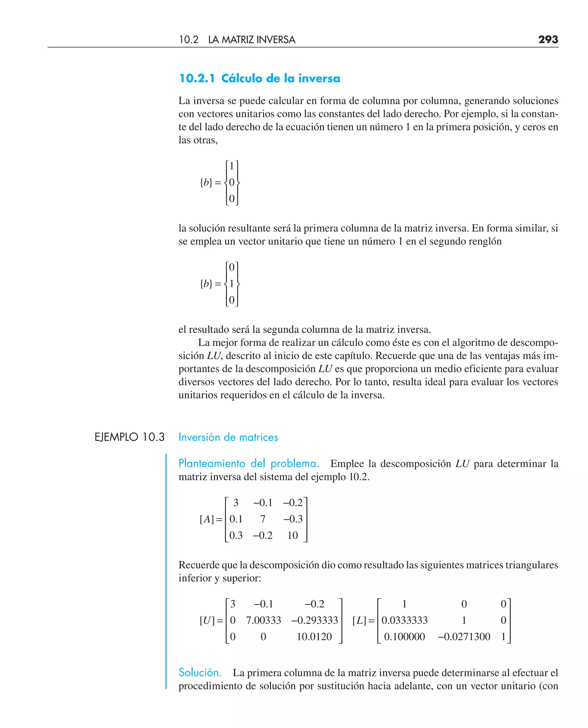 10.2.1 Cálculo de la inversa
La inversa se puede calcular en forma de columna por columna, generando soluciones
con vectores unitarios como las constantes del lado derecho. Por ejemplo, si la constan-
te del lado derecho de la ecuación tienen un número 1 en la primera posición, y ceros en
las otras,
{ }
b =
⎧
⎨
⎪
⎩
⎪
⎫
⎬
⎪
⎭
⎪
1
0
0
la solución resultante será la primera columna de la matriz inversa. En forma similar, si
se emplea un vector unitario que tiene un número 1 en el segundo renglón
{ }
b =
⎧
⎨
⎪
⎩
⎪
⎫
⎬
⎪
⎭
⎪
0
1
0
el resultado será la segunda columna de la matriz inversa.
La mejor forma de realizar un cálculo como éste es con el algoritmo de descompo-
sición LU, descrito al inicio de este capítulo. Recuerde que una de las ventajas más im-
portantes de la descomposición LU es que proporciona un medio eficiente para evaluar
diversos vectores del lado derecho. Por lo tanto, resulta ideal para evaluar los vectores
unitarios requeridos en el cálculo de la inversa.
EJEMPLO 10.3 Inversión de matrices
Planteamiento del problema. Emplee la descomposición LU para determinar la
matriz inversa del sistema del ejemplo 10.2.
[ ]
. .
. .
. .
A =
− −
−
−
⎡
⎣
⎢
⎢
⎢
⎤
⎦
⎥
⎥
⎥
3 0 1 0 2
0 1 7 0 3
0 3 0 2 10
Recuerde que la descomposición dio como resultado las siguientes matrices triangulares
inferior y superior:
[ ]
. .
. .
.
[ ] .
. .
U L
=
− −
−
⎡
⎣
⎢
⎢
⎢
⎤
⎦
⎥
⎥
⎥
=
−
⎡
⎣
⎢
⎢
⎢
⎤
⎦
⎥
⎥
⎥
3 0 1 0 2
0 7 00333 0 293333
0 0 10 0120
1 0 0
0 0333333 1 0
0 100000 0 0271300 1
Solución. La primera columna de la matriz inversa puede determinarse al efectuar el
procedimiento de solución por sustitución hacia adelante, con un vector unitario (con
10.2 LA MATRIZ INVERSA 293
 