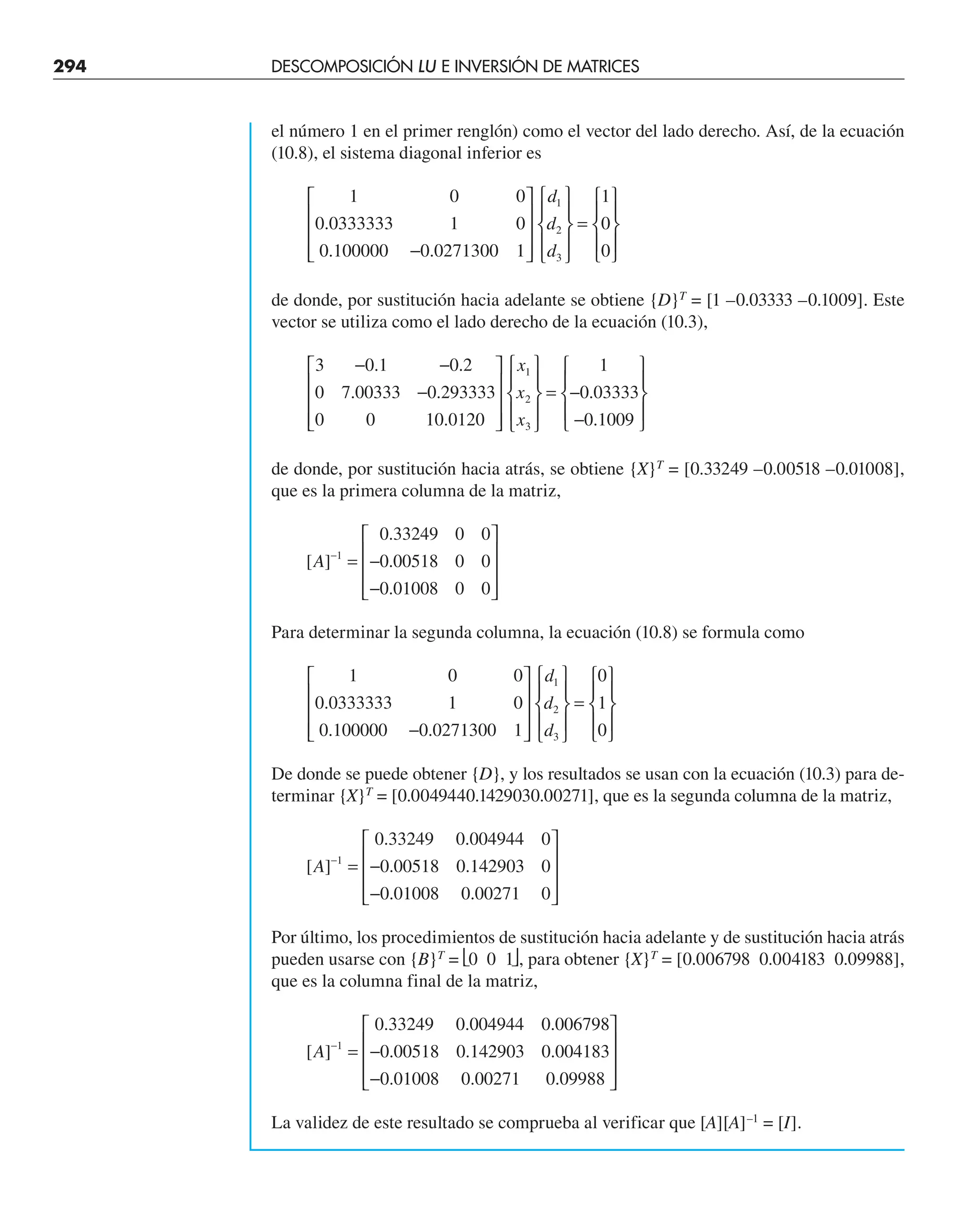 294 DESCOMPOSICIÓN LU E INVERSIÓN DE MATRICES
el número 1 en el primer renglón) como el vector del lado derecho. Así, de la ecuación
(10.8), el sistema diagonal inferior es
1 0 0
0 0333333 1 0
0 100000 0 0271300 1
1
0
0
1
2
3
.
. .
−
⎡
⎣
⎢
⎢
⎢
⎤
⎦
⎥
⎥
⎥
⎧
⎨
⎪
⎩
⎪
⎫
⎬
⎪
⎭
⎪
=
⎧
⎨
⎪
⎩
⎪
⎫
⎬
⎪
⎭
⎪
d
d
d
de donde, por sustitución hacia adelante se obtiene {D}T
= [1 –0.03333 –0.1009]. Este
vector se utiliza como el lado derecho de la ecuación (10.3),
3 0 1 0 2
0 7 00333 0 293333
0 0 10 0120
1
0 03333
0 1009
1
2
3
− −
−
⎡
⎣
⎢
⎢
⎢
⎤
⎦
⎥
⎥
⎥
⎧
⎨
⎪
⎩
⎪
⎫
⎬
⎪
⎭
⎪
= −
−
⎧
⎨
⎪
⎩
⎪
⎫
⎬
⎪
⎭
⎪
. .
. .
.
.
.
x
x
x
de donde, por sustitución hacia atrás, se obtiene {X}T
= [0.33249 –0.00518 –0.01008],
que es la primera columna de la matriz,
[ ]
.
.
.
A −
= −
−
⎡
⎣
⎢
⎢
⎢
⎤
⎦
⎥
⎥
⎥
1
0 33249 0 0
0 00518 0 0
0 01008 0 0
Para determinar la segunda columna, la ecuación (10.8) se formula como
1 0 0
0 0333333 1 0
0 100000 0 0271300 1
0
1
0
1
2
3
.
. .
−
⎡
⎣
⎢
⎢
⎢
⎤
⎦
⎥
⎥
⎥
⎧
⎨
⎪
⎩
⎪
⎫
⎬
⎪
⎭
⎪
=
⎧
⎨
⎪
⎩
⎪
⎫
⎬
⎪
⎭
⎪
d
d
d
De donde se puede obtener {D}, y los resultados se usan con la ecuación (10.3) para de-
terminar {X}T
= [0.0049440.1429030.00271], que es la segunda columna de la matriz,
[ ]
. .
. .
. .
A −
= −
−
⎡
⎣
⎢
⎢
⎢
⎤
⎦
⎥
⎥
⎥
1
0 33249 0 004944 0
0 00518 0 142903 0
0 01008 0 00271 0
Por último, los procedimientos de sustitución hacia adelante y de sustitución hacia atrás
pueden usarse con {B}T
= ⎣0 0 1⎦, para obtener {X}T
= [0.006798 0.004183 0.09988],
que es la columna final de la matriz,
[ ]
. . .
. . .
. . .
A −
= −
−
⎡
⎣
⎢
⎢
⎢
⎤
⎦
⎥
⎥
⎥
1
0 33249 0 004944 0 006798
0 00518 0 142903 0 004183
0 01008 0 00271 0 09988
La validez de este resultado se comprueba al verificar que [A][A]–1
= [I].
 