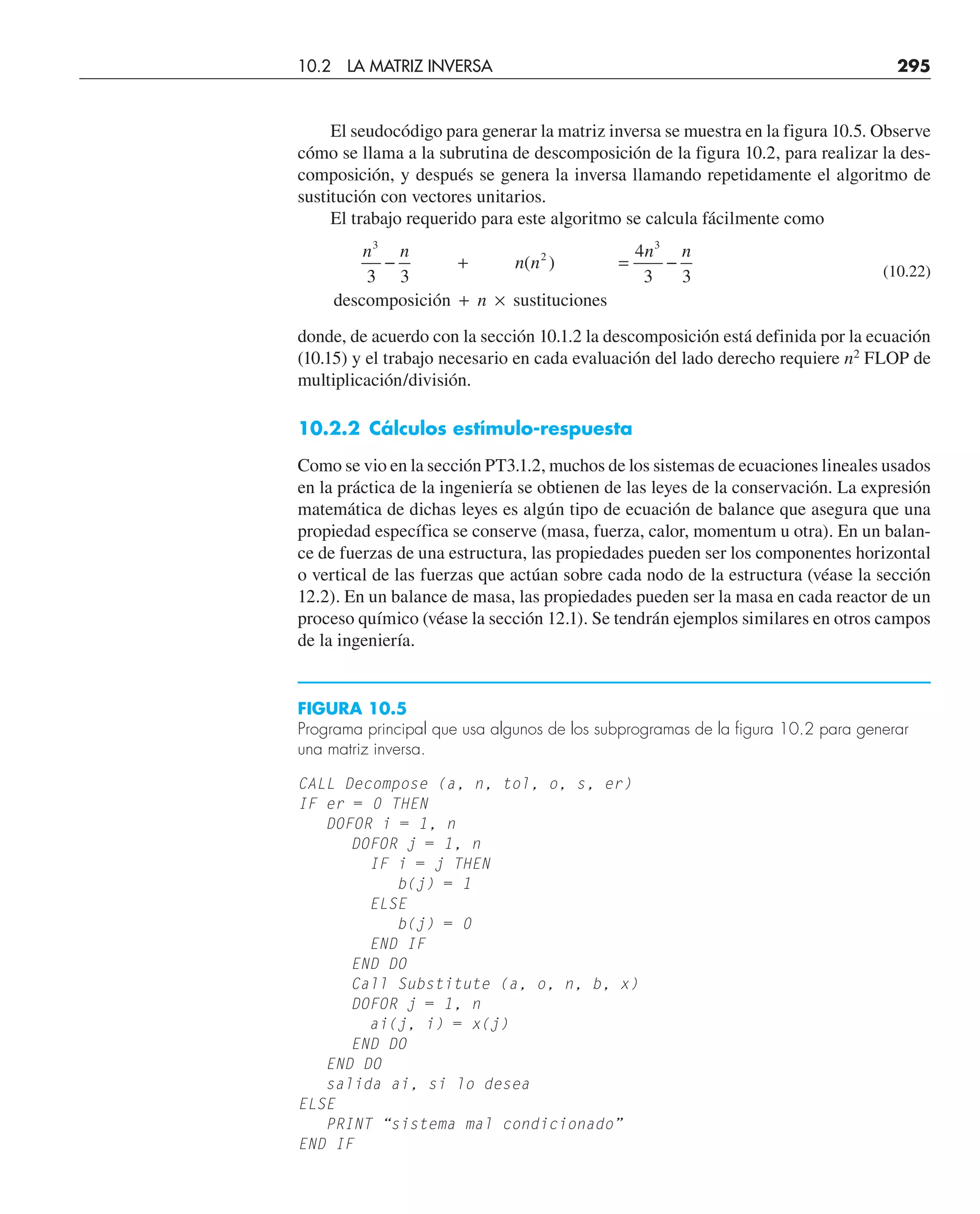 El seudocódigo para generar la matriz inversa se muestra en la figura 10.5. Observe
cómo se llama a la subrutina de descomposición de la figura 10.2, para realizar la des-
composición, y después se genera la inversa llamando repetidamente el algoritmo de
sustitución con vectores unitarios.
El trabajo requerido para este algoritmo se calcula fácilmente como
n n
n n
n n
n
3
2
3
3 3
4
3 3
− + = −
+ ×
( )
descomposición sustituciones
(10.22)
donde, de acuerdo con la sección 10.1.2 la descomposición está definida por la ecuación
(10.15) y el trabajo necesario en cada evaluación del lado derecho requiere n2
FLOP de
multiplicación/división.
10.2.2 Cálculos estímulo-respuesta
Como se vio en la sección PT3.1.2, muchos de los sistemas de ecuaciones lineales usados
en la práctica de la ingeniería se obtienen de las leyes de la conservación. La expresión
matemática de dichas leyes es algún tipo de ecuación de balance que asegura que una
propiedad específica se conserve (masa, fuerza, calor, momentum u otra). En un balan-
ce de fuerzas de una estructura, las propiedades pueden ser los componentes horizontal
o vertical de las fuerzas que actúan sobre cada nodo de la estructura (véase la sección
12.2). En un balance de masa, las propiedades pueden ser la masa en cada reactor de un
proceso químico (véase la sección 12.1). Se tendrán ejemplos similares en otros campos
de la ingeniería.
10.2 LA MATRIZ INVERSA 295
CALL Decompose (a, n, tol, o, s, er)
IF er = 0 THEN
DOFOR i = 1, n
DOFOR j = 1, n
IF i = j THEN
b(j) = 1
ELSE
b(j) = 0
END IF
END DO
Call Substitute (a, o, n, b, x)
DOFOR j = 1, n
ai(j, i) = x(j)
END DO
END DO
salida ai, si lo desea
ELSE
PRINT “sistema mal condicionado”
END IF
FIGURA 10.5
Programa principal que usa algunos de los subprogramas de la figura 10.2 para generar
una matriz inversa.
 