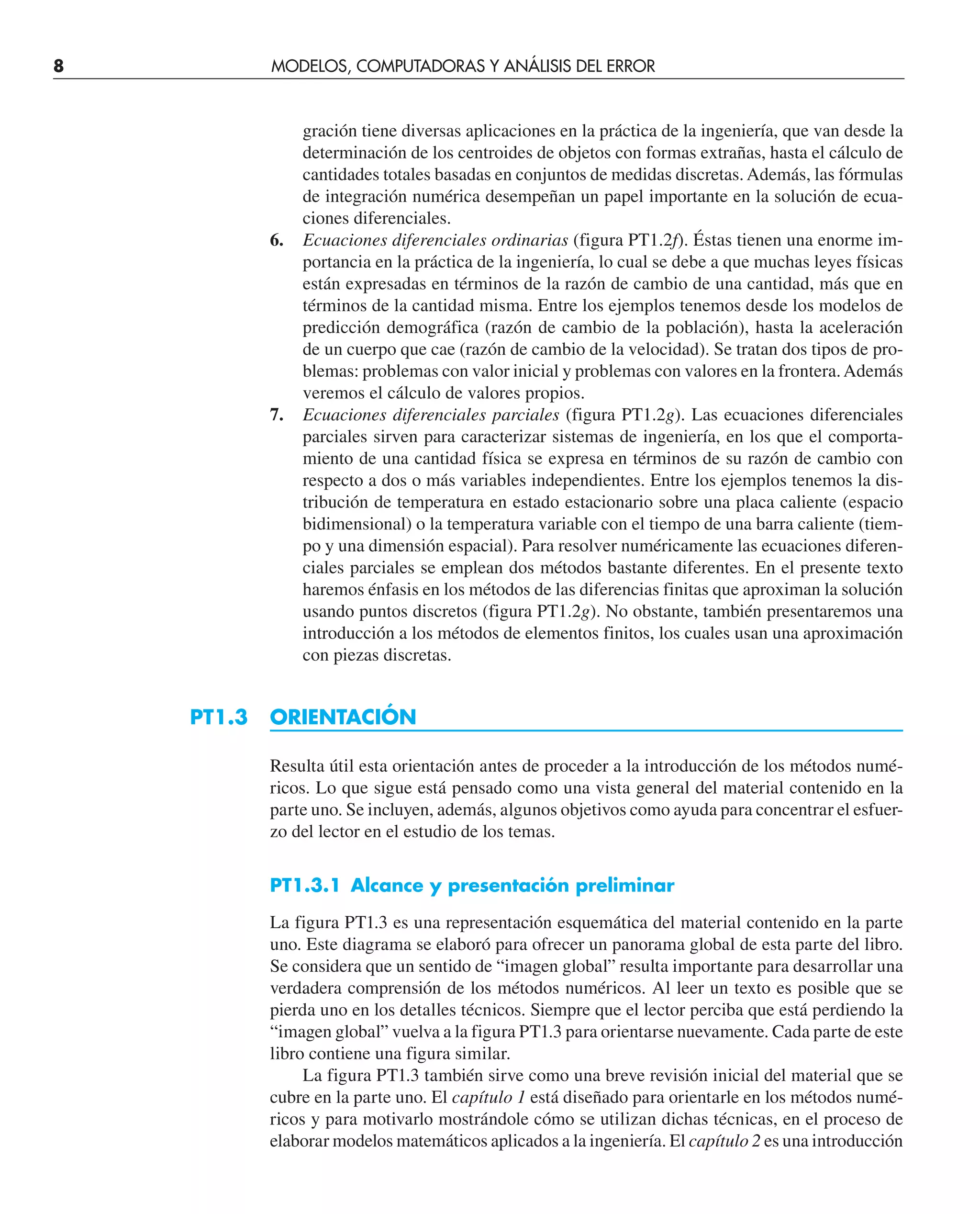 gración tiene diversas aplicaciones en la práctica de la ingeniería, que van desde la
determinación de los centroides de objetos con formas extrañas, hasta el cálculo de
cantidades totales basadas en conjuntos de medidas discretas. Además, las fórmulas
de integración numérica desempeñan un papel importante en la solución de ecua-
ciones diferenciales.
6. Ecuaciones diferenciales ordinarias (figura PT1.2f). Éstas tienen una enorme im-
portancia en la práctica de la ingeniería, lo cual se debe a que muchas leyes físicas
están expresadas en términos de la razón de cambio de una cantidad, más que en
términos de la cantidad misma. Entre los ejemplos tenemos desde los modelos de
predicción demográfica (razón de cambio de la población), hasta la aceleración
de un cuerpo que cae (razón de cambio de la velocidad). Se tratan dos tipos de pro-
blemas: problemas con valor inicial y problemas con valores en la frontera.Además
veremos el cálculo de valores propios.
7. Ecuaciones diferenciales parciales (figura PT1.2g). Las ecuaciones diferenciales
parciales sirven para caracterizar sistemas de ingeniería, en los que el comporta-
miento de una cantidad física se expresa en términos de su razón de cambio con
respecto a dos o más variables independientes. Entre los ejemplos tenemos la dis-
tribución de temperatura en estado estacionario sobre una placa caliente (espacio
bidimensional) o la temperatura variable con el tiempo de una barra caliente (tiem-
po y una dimensión espacial). Para resolver numéricamente las ecuaciones diferen-
ciales parciales se emplean dos métodos bastante diferentes. En el presente texto
haremos énfasis en los métodos de las diferencias finitas que aproximan la solución
usando puntos discretos (figura PT1.2g). No obstante, también presentaremos una
introducción a los métodos de elementos finitos, los cuales usan una aproximación
con piezas discretas.
PT1.3 ORIENTACIÓN
Resulta útil esta orientación antes de proceder a la introducción de los métodos numé-
ricos. Lo que sigue está pensado como una vista general del material contenido en la
parte uno. Se incluyen, además, algunos objetivos como ayuda para concentrar el esfuer-
zo del lector en el estudio de los temas.
PT1.3.1 Alcance y presentación preliminar
La figura PT1.3 es una representación esquemática del material contenido en la parte
uno. Este diagrama se elaboró para ofrecer un panorama global de esta parte del libro.
Se considera que un sentido de “imagen global” resulta importante para desarrollar una
verdadera comprensión de los métodos numéricos. Al leer un texto es posible que se
pierda uno en los detalles técnicos. Siempre que el lector perciba que está perdiendo la
“imagen global” vuelva a la figura PT1.3 para orientarse nuevamente. Cada parte de este
libro contiene una figura similar.
La figura PT1.3 también sirve como una breve revisión inicial del material que se
cubre en la parte uno. El capítulo 1 está diseñado para orientarle en los métodos numé-
ricos y para motivarlo mostrándole cómo se utilizan dichas técnicas, en el proceso de
elaborar modelos matemáticos aplicados a la ingeniería. El capítulo 2 es una introducción
8 MODELOS, COMPUTADORAS Y ANÁLISIS DEL ERROR
 