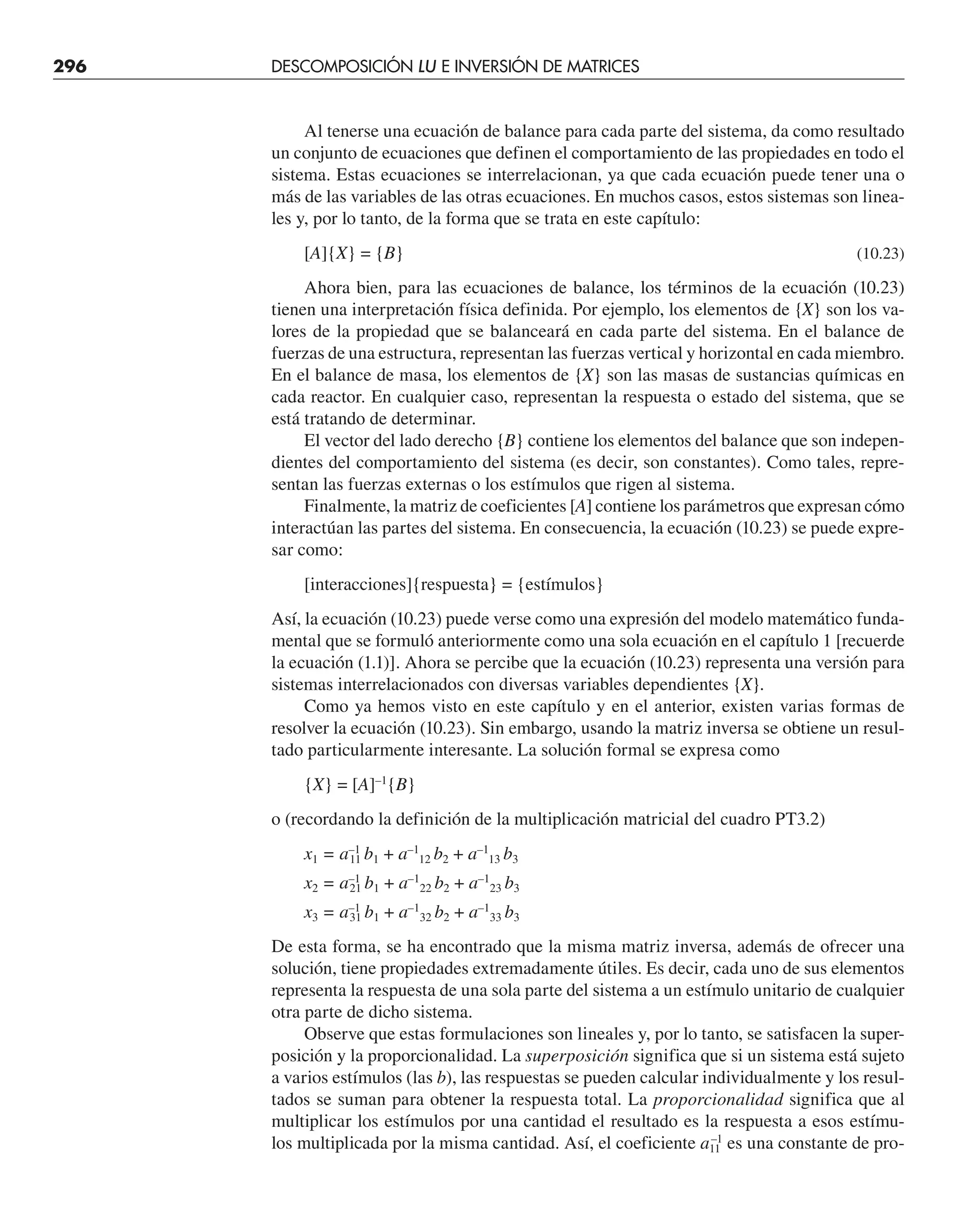 296 DESCOMPOSICIÓN LU E INVERSIÓN DE MATRICES
Al tenerse una ecuación de balance para cada parte del sistema, da como resultado
un conjunto de ecuaciones que definen el comportamiento de las propiedades en todo el
sistema. Estas ecuaciones se interrelacionan, ya que cada ecuación puede tener una o
más de las variables de las otras ecuaciones. En muchos casos, estos sistemas son linea-
les y, por lo tanto, de la forma que se trata en este capítulo:
[A]{X} = {B} (10.23)
Ahora bien, para las ecuaciones de balance, los términos de la ecuación (10.23)
tienen una interpretación física definida. Por ejemplo, los elementos de {X} son los va-
lores de la propiedad que se balanceará en cada parte del sistema. En el balance de
fuerzas de una estructura, representan las fuerzas vertical y horizontal en cada miembro.
En el balance de masa, los elementos de {X} son las masas de sustancias químicas en
cada reactor. En cualquier caso, representan la respuesta o estado del sistema, que se
está tratando de determinar.
El vector del lado derecho {B} contiene los elementos del balance que son indepen-
dientes del comportamiento del sistema (es decir, son constantes). Como tales, repre-
sentan las fuerzas externas o los estímulos que rigen al sistema.
Finalmente, la matriz de coeficientes [A] contiene los parámetros que expresan cómo
interactúan las partes del sistema. En consecuencia, la ecuación (10.23) se puede expre-
sar como:
[interacciones]{respuesta} = {estímulos}
Así, la ecuación (10.23) puede verse como una expresión del modelo matemático funda-
mental que se formuló anteriormente como una sola ecuación en el capítulo 1 [recuerde
la ecuación (1.1)]. Ahora se percibe que la ecuación (10.23) representa una versión para
sistemas interrelacionados con diversas variables dependientes {X}.
Como ya hemos visto en este capítulo y en el anterior, existen varias formas de
resolver la ecuación (10.23). Sin embargo, usando la matriz inversa se obtiene un resul-
tado particularmente interesante. La solución formal se expresa como
{X} = [A]–1
{B}
o (recordando la definición de la multiplicación matricial del cuadro PT3.2)
x1 = a–1
11 b1 + a–1
12 b2 + a–1
13 b3
x2 = a–1
21 b1 + a–1
22 b2 + a–1
23 b3
x3 = a–1
31 b1 + a–1
32 b2 + a–1
33 b3
De esta forma, se ha encontrado que la misma matriz inversa, además de ofrecer una
solución, tiene propiedades extremadamente útiles. Es decir, cada uno de sus elementos
representa la respuesta de una sola parte del sistema a un estímulo unitario de cualquier
otra parte de dicho sistema.
Observe que estas formulaciones son lineales y, por lo tanto, se satisfacen la super-
posición y la proporcionalidad. La superposición significa que si un sistema está sujeto
a varios estímulos (las b), las respuestas se pueden calcular individualmente y los resul-
tados se suman para obtener la respuesta total. La proporcionalidad significa que al
multiplicar los estímulos por una cantidad el resultado es la respuesta a esos estímu-
los multiplicada por la misma cantidad. Así, el coeficiente a11
–1
es una constante de pro-
 
