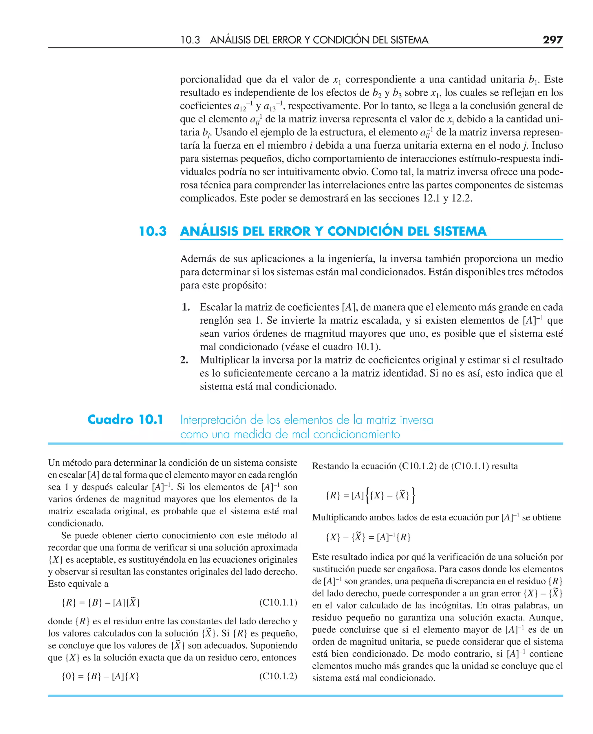porcionalidad que da el valor de x1 correspondiente a una cantidad unitaria b1. Este
resultado es independiente de los efectos de b2 y b3 sobre x1, los cuales se reflejan en los
coeficientes a12
–1
y a13
–1
, respectivamente. Por lo tanto, se llega a la conclusión general de
que el elemento aij
–1
de la matriz inversa representa el valor de xi debido a la cantidad uni-
taria bj. Usando el ejemplo de la estructura, el elemento aij
–1
de la matriz inversa represen-
taría la fuerza en el miembro i debida a una fuerza unitaria externa en el nodo j. Incluso
para sistemas pequeños, dicho comportamiento de interacciones estímulo-respuesta indi-
viduales podría no ser intuitivamente obvio. Como tal, la matriz inversa ofrece una pode-
rosa técnica para comprender las interrelaciones entre las partes componentes de sistemas
complicados. Este poder se demostrará en las secciones 12.1 y 12.2.
10.3 ANÁLISIS DEL ERROR Y CONDICIÓN DEL SISTEMA
Además de sus aplicaciones a la ingeniería, la inversa también proporciona un medio
para determinar si los sistemas están mal condicionados. Están disponibles tres métodos
para este propósito:
1. Escalar la matriz de coeﬁcientes [A], de manera que el elemento más grande en cada
renglón sea 1. Se invierte la matriz escalada, y si existen elementos de [A]–1
que
sean varios órdenes de magnitud mayores que uno, es posible que el sistema esté
mal condicionado (véase el cuadro 10.1).
2. Multiplicar la inversa por la matriz de coeﬁcientes original y estimar si el resultado
es lo suﬁcientemente cercano a la matriz identidad. Si no es así, esto indica que el
sistema está mal condicionado.
Cuadro 10.1 Interpretación de los elementos de la matriz inversa
como una medida de mal condicionamiento
Un método para determinar la condición de un sistema consiste
en escalar [A] de tal forma que el elemento mayor en cada renglón
sea 1 y después calcular [A]–1
. Si los elementos de [A]–1
son
varios órdenes de magnitud mayores que los elementos de la
matriz escalada original, es probable que el sistema esté mal
condicionado.
Se puede obtener cierto conocimiento con este método al
recordar que una forma de verificar si una solución aproximada
{X} es aceptable, es sustituyéndola en las ecuaciones originales
y observar si resultan las constantes originales del lado derecho.
Esto equivale a
{R} = {B} – [A]{X
~
} (C10.1.1)
donde {R} es el residuo entre las constantes del lado derecho y
los valores calculados con la solución {X
~
}. Si {R} es pequeño,
se concluye que los valores de {X
~
} son adecuados. Suponiendo
que {X} es la solución exacta que da un residuo cero, entonces
{0} = {B} – [A]{X} (C10.1.2)
10.3 ANÁLISIS DEL ERROR Y CONDICIÓN DEL SISTEMA 297
Restando la ecuación (C10.1.2) de (C10.1.1) resulta
{R} = [A]{{X} – {X
~
}}
Multiplicando ambos lados de esta ecuación por [A]–1
se obtiene
{X} – {X
~
} = [A]–1
{R}
Este resultado indica por qué la verificación de una solución por
sustitución puede ser engañosa. Para casos donde los elementos
de [A]–1
son grandes, una pequeña discrepancia en el residuo {R}
del lado derecho, puede corresponder a un gran error {X} – {X
~
}
en el valor calculado de las incógnitas. En otras palabras, un
residuo pequeño no garantiza una solución exacta. Aunque,
puede concluirse que si el elemento mayor de [A]–1
es de un
orden de magnitud unitaria, se puede considerar que el sistema
está bien condicionado. De modo contrario, si [A]–1
contiene
elementos mucho más grandes que la unidad se concluye que el
sistema está mal condicionado.
 