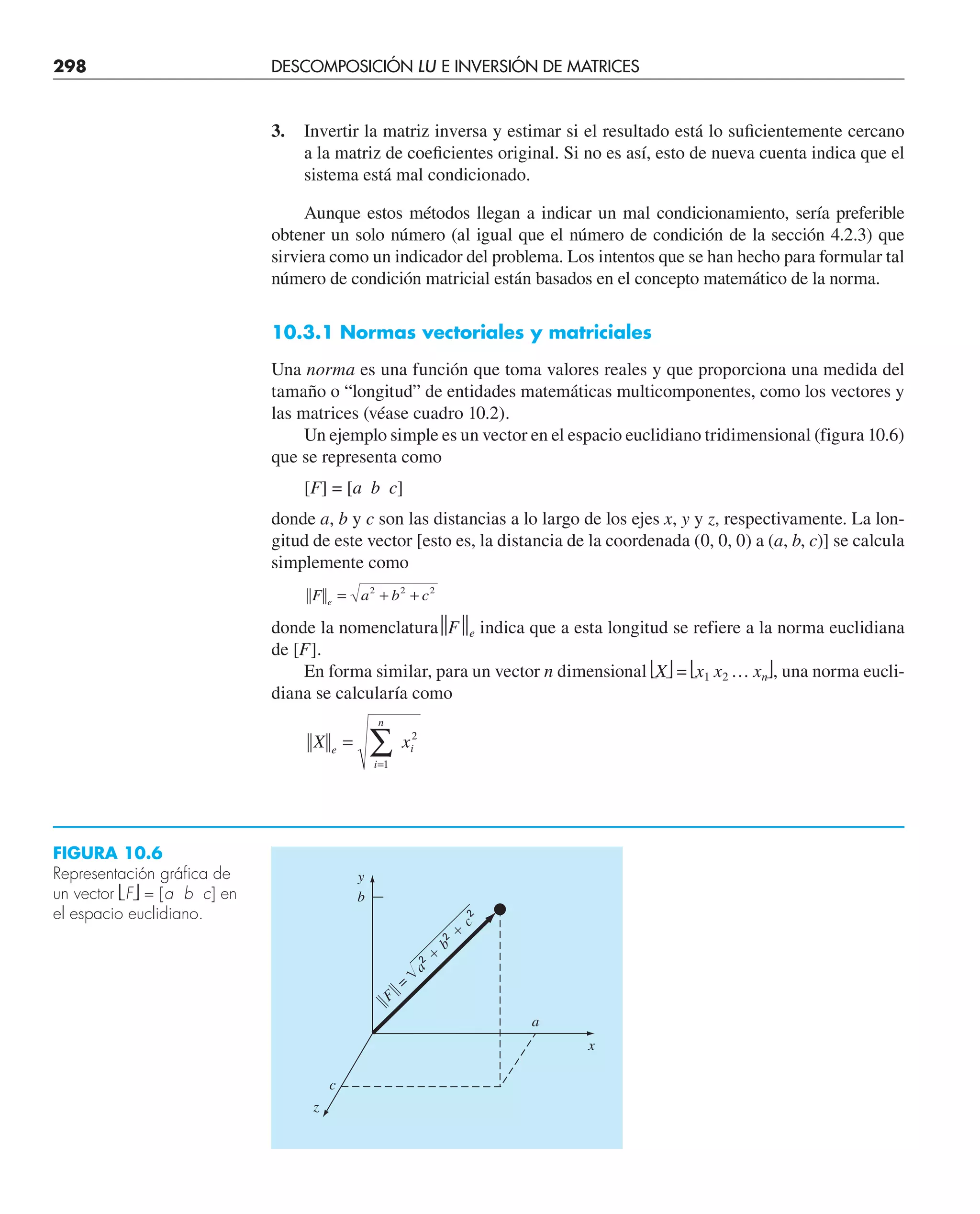 298 DESCOMPOSICIÓN LU E INVERSIÓN DE MATRICES
3. Invertir la matriz inversa y estimar si el resultado está lo suﬁcientemente cercano
a la matriz de coeﬁcientes original. Si no es así, esto de nueva cuenta indica que el
sistema está mal condicionado.
Aunque estos métodos llegan a indicar un mal condicionamiento, sería preferible
obtener un solo número (al igual que el número de condición de la sección 4.2.3) que
sirviera como un indicador del problema. Los intentos que se han hecho para formular tal
número de condición matricial están basados en el concepto matemático de la norma.
10.3.1 Normas vectoriales y matriciales
Una norma es una función que toma valores reales y que proporciona una medida del
tamaño o “longitud” de entidades matemáticas multicomponentes, como los vectores y
las matrices (véase cuadro 10.2).
Un ejemplo simple es un vector en el espacio euclidiano tridimensional (figura 10.6)
que se representa como
[F] = [a b c]
donde a, b y c son las distancias a lo largo de los ejes x, y y z, respectivamente. La lon-
gitud de este vector [esto es, la distancia de la coordenada (0, 0, 0) a (a, b, c)] se calcula
simplemente como
F a b c
e
= + +
2 2 2
donde la nomenclatura⏐
⏐F⏐
⏐e indica que a esta longitud se refiere a la norma euclidiana
de [F].
En forma similar, para un vector n dimensional ⎣X⎦ = ⎣x1 x2 … xn⎦, una norma eucli-
diana se calcularía como
X x
e
i
n
i
=
=
∑
1
2
FIGURA 10.6
Representación gráfica de
un vector ⎣F⎦ = [a b c] en
el espacio euclidiano.
y
x
a
2 ⫹
b
2 ⫹
c
2
b
储F
储 =
z
c
a
 